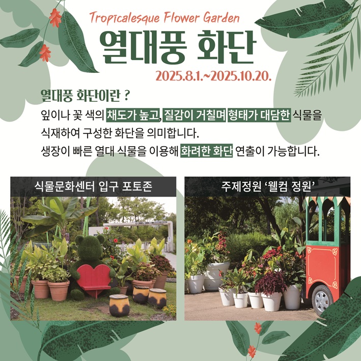 Tropicalesque Flower Garden 열대풍 화단 2025.8.1.~2025.10.20.
열대풍 화단이란? 잎이나 꽃 색의 채도가 높고, 질감이 거칠며 형태가 대담한 식물을 식재하여 구성한 화단을 의미합니다. 생장이 빠른 열대 식물을 이용해 화려한 화단 연출이 가능합니다.
식물문화센터 입구 포토존 사진, 주제정원 ‘웰컴 정원’사진