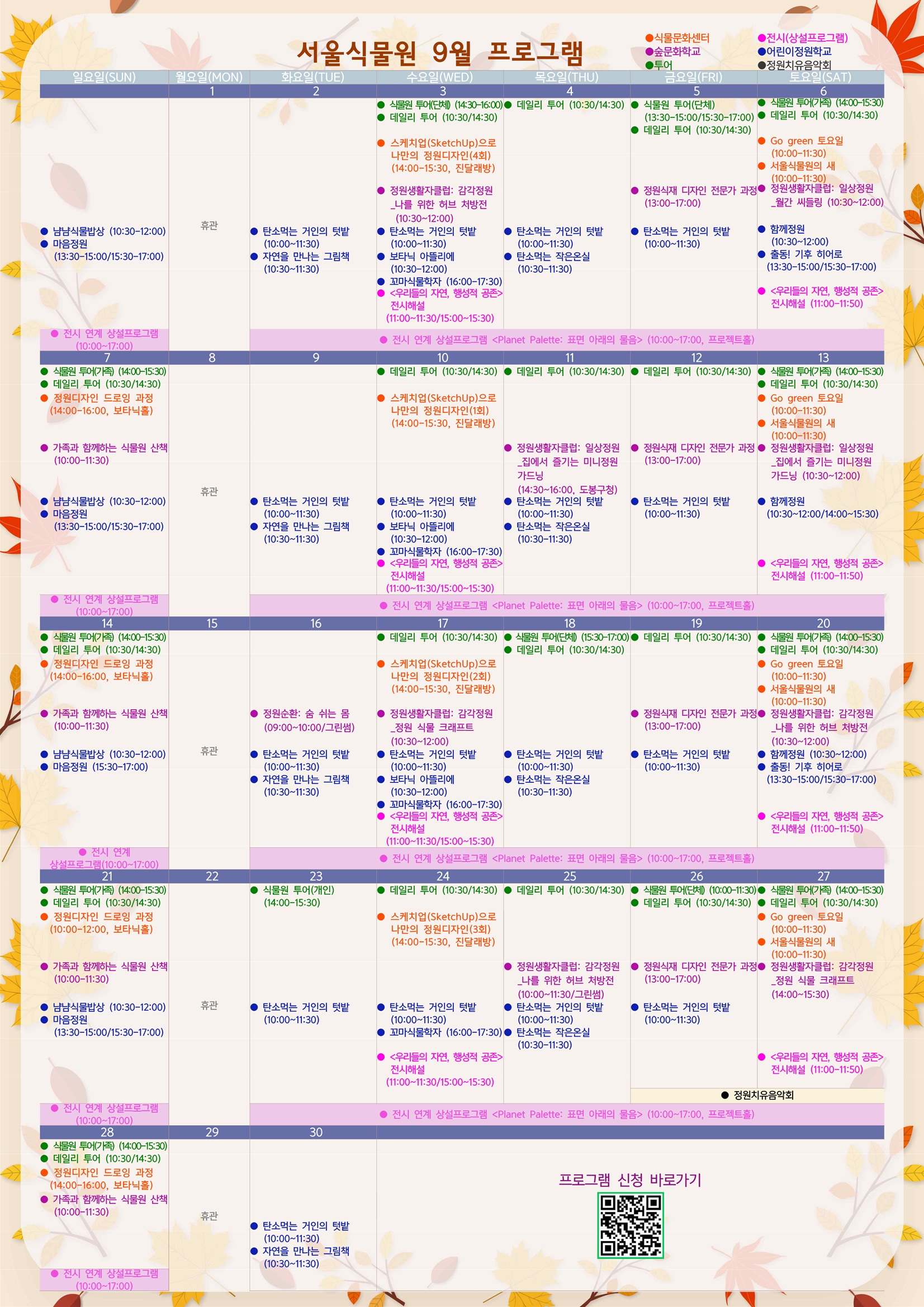 2025년 9월 서울식물원 프로그램
8월31일 일요일
어린이정원학교: 냠냠식물밥상 (10:30-12:00)
어린이정원학교: 마음정원 (13:30-15:00/15:30-17:00)
전시: 전시 연계 상설프로그램<Planet Palette: 표면 아래의 물음> (10:00-17:00, 프로젝트홀)

9월1일 월요일
휴관

9월2일 화요일
어린이정원학교: 탄소먹는 거인의 텃밭 (10:00-11:30)
어린이정원학교: 자연을 만나는 그림책 (10:30-11:30)
전시: 전시 연계 상설프로그램<Planet Palette: 표면 아래의 물음> (10:00-17:00, 프로젝트홀)

9월3일 수요일
투어: 식물원 투어(단체) (14:30-16:00)
투어: 데일리 투어 (10:30/14:30)
식물문화센터: 스케치업(SketchUp)으로 나만의 정원디자인(4회) (14:00-15:30, 진달래방)
숲문화학교: 정원생활자클럽: 감각정원_나를 위한 허브 처방전 (10:30-12:00)
어린이정원학교: 탄소먹는 거인의 텃밭 (10:00-11:30)
어린이정원학교: 보타닉 아뜰리에 (10:30-12:00)
어린이정원학교: 꼬마식물학자 (16:00-17:30)
전시: <우리들의 자연, 행성적 공존> 전시해설 (11:00-11:30/15:00-15:30)
전시: 전시 연계 상설프로그램<Planet Palette: 표면 아래의 물음> (10:00-17:00, 프로젝트홀)

9월4일 목요일
투어: 데일리 투어 (10:30/14:30)
어린이정원학교: 탄소먹는 거인의 텃밭 (10:00-11:30)
어린이정원학교: 탄소먹는 작은온실 (10:30-11:30)
전시: 전시 연계 상설프로그램<Planet Palette: 표면 아래의 물음> (10:00-17:00, 프로젝트홀)

9월5일 금요일
투어: 식물원 투어(단체) (13:30-15:00/15:30-17:00)
투어: 데일리 투어 (10:30/14:30)
숲문화학교: 정원식재 디자인 전문가 과정 (13:00-17:00)
어린이정원학교: 탄소먹는 거인의 텃밭 (10:00-11:30)
전시: 전시 연계 상설프로그램<Planet Palette: 표면 아래의 물음> (10:00-17:00, 프로젝트홀)

9월6일 토요일
투어: 식물원 투어(가족) (14:00-15:30)
투어: 데일리 투어 (10:30/14:30)
식물문화센터: Go green 토요일 (10:00-11:30)
식물문화센터: 서울식물원의 새 (10:00-11:30)
숲문화학교: 정원생활자클럽: 일상정원_월간 씨들링 (10:30-12:00)
어린이정원학교: 함께정원 (10:30-12:00)
어린이정원학교: 출동! 기후 히어로 (13:30-15:00/15:30-17:00)
전시: <우리들의 자연, 행성적 공존> 전시해설 (11:00-11:50)
전시: 전시 연계 상설프로그램<Planet Palette: 표면 아래의 물음> (10:00-17:00, 프로젝트홀)

9월7일 일요일
투어: 식물원 투어(가족) (14:00-15:30)
투어: 데일리 투어 (10:30/14:30)
식물문화센터: 정원디자인 드로잉 과정 (14:00-16:00, 보타닉홀)
숲문화학교: 가족과 함께하는 식물원 산책 (10:00-11:30)
어린이정원학교: 냠냠식물밥상 (10:30-12:00)
어린이정원학교: 마음정원 (13:30-15:00/15:30-17:00)
전시: 전시 연계 상설프로그램<Planet Palette: 표면 아래의 물음> (10:00-17:00, 프로젝트홀)

9월8일 월요일
휴관

9월9일 화요일
어린이정원학교: 탄소먹는 거인의 텃밭 (10:00-11:30)
어린이정원학교: 자연을 만나는 그림책 (10:30-11:30)
전시: 전시 연계 상설프로그램<Planet Palette: 표면 아래의 물음> (10:00-17:00, 프로젝트홀)

9월10일 수요일
투어: 데일리 투어 (10:30/14:30)
식물문화센터: 스케치업(SketchUp)으로 나만의 정원디자인(1회) (14:00-15:30, 진달래방)
어린이정원학교: 탄소먹는 거인의 텃밭 (10:00-11:30)
어린이정원학교: 보타닉 아뜰리에 (10:30-12:00)
어린이정원학교: 꼬마식물학자 (16:00-17:30)
전시: <우리들의 자연, 행성적 공존> 전시해설 (11:00-11:30/15:00-15:30)
전시: 전시 연계 상설프로그램<Planet Palette: 표면 아래의 물음> (10:00-17:00, 프로젝트홀)

9월11일 목요일
투어: 데일리 투어 (10:30/14:30)
숲문화학교: 정원생활자클럽: 일상정원_집에서 즐기는 미니정원 가드닝 (14:30-16:00, 도봉구청)
어린이정원학교: 탄소먹는 거인의 텃밭 (10:00-11:30)
어린이정원학교: 탄소먹는 작은온실 (10:30-11:30)
전시: 전시 연계 상설프로그램<Planet Palette: 표면 아래의 물음> (10:00-17:00, 프로젝트홀)

9월12일 금요일
투어: 데일리 투어 (10:30/14:30)
숲문화학교: 정원식재 디자인 전문가 과정 (13:00-17:00)
어린이정원학교: 탄소먹는 거인의 텃밭 (10:00-11:30)
전시: 전시 연계 상설프로그램<Planet Palette: 표면 아래의 물음> (10:00-17:00, 프로젝트홀)

9월13일 토요일
투어: 식물원 투어(가족) (14:00-15:30)
투어: 데일리 투어 (10:30/14:30)
식물문화센터: Go green 토요일 (10:00-11:30)
식물문화센터: 서울식물원의 새 (10:00-11:30)
숲문화학교: 정원생활자클럽: 일상정원_집에서 즐기는 미니정원 가드닝 (10:30-12:00)
어린이정원학교: 함께정원 (10:30-12:00/14:00-15:30)
전시: <우리들의 자연, 행성적 공존>전시해설 (11:00-11:50)
전시: 전시 연계 상설프로그램<Planet Palette: 표면 아래의 물음> (10:00-17:00, 프로젝트홀)

9월14일 일요일
투어: 식물원 투어(가족) (14:00-15:30)
투어: 데일리 투어 (10:30/14:30)
식물문화센터: 정원디자인 드로잉 과정 (14:00-16:00, 보타닉홀)
숲문화학교: 가족과 함께하는 식물원 산책 (10:00-11:30)
어린이정원학교: 냠냠식물밥상 (10:30-12:00)
어린이정원학교: 마음정원 (15:30-17:00)
전시: 전시 연계 상설프로그램<Planet Palette: 표면 아래의 물음> (10:00-17:00, 프로젝트홀)

9월15일 월요일
휴관

9월16일 화요일
숲문화학교: 정원순환: 숨 쉬는 몸 (09:00-10:00/그린썸)
어린이정원학교: 탄소먹는 거인의 텃밭 (10:00-11:30)
어린이정원학교: 자연을 만나는 그림책 (10:30-11:30)
전시: 전시 연계 상설프로그램<Planet Palette: 표면 아래의 물음> (10:00-17:00, 프로젝트홀)

9월17일 수요일
투어: 데일리 투어 (10:30/14:30)
식물문화센터: 스케치업(SketchUp)으로 나만의 정원디자인(2회) (14:00-15:30, 진달래방)
숲문화학교: 정원생활자클럽: 감각정원_정원 식물 크래프트 (10:30-12:00)
어린이정원학교: 탄소먹는 거인의 텃밭 (10:00-11:30)
어린이정원학교: 보타닉 아뜰리에 (10:30-12:00)
어린이정원학교: 꼬마식물학자 (16:00-17:30)
전시: <우리들의 자연, 행성적 공존> 전시해설 (11:00-11:30/15:00-15:30)
전시: 전시 연계 상설프로그램<Planet Palette: 표면 아래의 물음> (10:00-17:00, 프로젝트홀)

9월18일 목요일
투어: 식물원 투어(단체) (15:30-17:00)
투어: 데일리 투어 (10:30/14:30)
어린이정원학교: 탄소먹는 거인의 텃밭 (10:00-11:30)
어린이정원학교: 탄소먹는 작은온실 (10:30-11:30)
전시: 전시 연계 상설프로그램<Planet Palette: 표면 아래의 물음> (10:00-17:00, 프로젝트홀)

9월19일 금요일
투어: 데일리 투어 (10:30/14:30)
숲문화학교: 정원식재 디자인 전문가 과정 (13:00-17:00)
어린이정원학교: 탄소먹는 거인의 텃밭 (10:00-11:30)
전시: 전시 연계 상설프로그램<Planet Palette: 표면 아래의 물음> (10:00-17:00, 프로젝트홀)

9월20일 토요일
투어: 식물원 투어(가족) (14:00-15:30)
투아: 데일리 투어 (10:30/14:30)
식물문화센터: Go green 토요일 (10:00-11:30)
식물문화센터: 서울식물원의 새 (10:00-11:30)
숲문화학교: 정원생활자클럽: 감각정원_나를 위한 허브 처방전 (10:30-12:00)
어린이정원학교: 함께정원 (10:30-12:00)
어린이정원학교: 출동! 기후 히어로 (13:30-15:00/15:30-17:00)
전시: <우리들의 자연, 행성적 공존> 전시해설 (11:00-11:50)
전시: 전시 연계 상설프로그램<Planet Palette: 표면 아래의 물음> (10:00-17:00, 프로젝트홀)

9월21일 일요일
투어: 식물원 투어(가족) (14:00-15:30)
투어: 데일리 투어 (10:30/14:30)
식물문화센터: 정원디자인 드로잉 과정 (10:00-12:00, 보타닉홀)
숲문화학교: 가족과 함께하는 식물원 산책 (10:00-11:30)
어린이정원학교: 냠냠식물밥상 (10:30-12:00)
어린이정원학교: 마음정원 (13:30-15:00/15:30-17:00)
전시: 전시 연계 상설프로그램<Planet Palette: 표면 아래의 물음> (10:00-17:00, 프로젝트홀)

9월22일 월요일
휴관

9월23일 화요일
투어: 식물원 투어(개인) (14:00-15:30)
어린이정원학교: 탄소먹는 거인의 텃밭 (10:00-11:30)
전시: 전시 연계 상설프로그램<Planet Palette: 표면 아래의 물음> (10:00-17:00, 프로젝트홀)

9월24일 수요일
투어: 데일리 투어 (10:30/14:30)
식물문화센터: 스케치업(SketchUp)으로 나만의 정원디자인(3회) (14:00-15:30, 진달래방)
어린이정원학교: 탄소먹는 거인의 텃밭 (10:00-11:30)
어린이정원학교: 꼬마식물학자 (16:00-17:30)
전시: <우리들의 자연, 행성적 공존> 전시해설 (11:00-11:30/15:00-15:30)
전시: 전시 연계 상설프로그램<Planet Palette: 표면 아래의 물음> (10:00-17:00, 프로젝트홀)

9월25일 목요일
투어: 데일리 투어 (10:30/14:30)
숲문화학교: 정원생활자클럽: 감각정원_나를 위한 허브 처방전 (10:00-11:30/그린썸)
어린이정원학교: 탄소먹는 거인의 텃밭 (10:00-11:30)
어린이정원학교: 탄소먹는 작은온실 (10:30-11:30)
전시: 전시 연계 상설프로그램<Planet Palette: 표면 아래의 물음> (10:00-17:00, 프로젝트홀)

9월26일 금요일
투어: 식물원 투어(단체) (10:00-11:30)
투어: 데일리 투어 (10:30/14:30)
숲문화학교: 정원식재 디자인 전문가 과정 (13:00-17:00)
어린이정원학교: 탄소먹는 거인의 텃밭 (10:00-11:30)
정원치유음악회
전시: 전시 연계 상설프로그램<Planet Palette: 표면 아래의 물음> (10:00-17:00, 프로젝트홀)

9월27일 토요일
투어: 식물원 투어(가족) (14:00-15:30)
투어: 데일리 투어 (10:30/14:30)
식물문화센터: Go green 토요일 (10:00-11:30)
식물문화센터: 서울식물원의 새 (10:00-11:30)
숲문화학교: 정원생활자클럽: 감각정원_정원 식물 크래프트 (14:00-15:30)
전시: <우리들의 자연, 행성적 공존> 전시해설 (11:00-11:50)
정원치유음악회
전시: 전시 연계 상설프로그램<Planet Palette: 표면 아래의 물음> (10:00-17:00, 프로젝트홀)

9월28일 일요일
투어: 식물원 투어(가족) (14:00-15:30)
투어: 데일리 투어 (10:30/14:30)
식물문화센터: 정원디자인 드로잉 과정 (14:00-16:00, 보타닉홀)
숲문화학교: 가족과 함께하는 식물원 산책 (10:00-11:30)
전시: 전시 연계 상설프로그램<Planet Palette: 표면 아래의 물음> (10:00-17:00, 프로젝트홀)

9월29일 월요일
휴관

9월30일 화요일
어린이정원학교: 탄소먹는 거인의 텃밭 (10:00-11:30)
어린이정원학교: 자연을 만나는 그림책 (10:30-11:30)

프로그램 신청 바로가기 QR코드