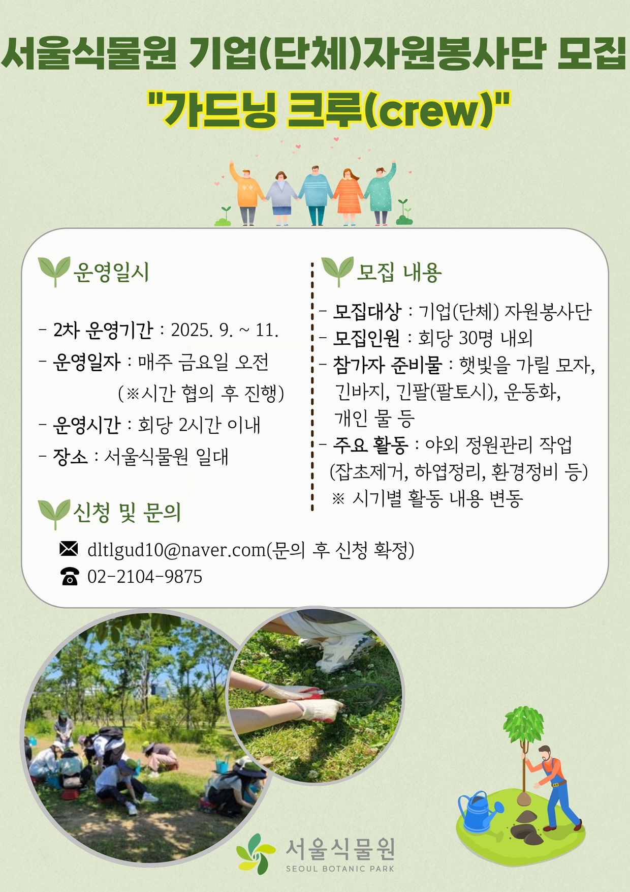 서울식물원 기업(단체)자원봉사단 모집 가드닝 크루(crew)
운영일시
2차 운영기간: 2025년 9월에서 11월까지
운영일자: 매주 금요일 오전(시간 협의 후 진행)
운영시간: 회당 2시간 이내
장소: 서울식물원 일대
모집내용
모집대상: 기업(단체) 자원봉사단
모집인원: 회당 30명 내외
참가자 준비물: 햇빛을 가릴 모자, 긴바지, 긴팔(팔토시), 운동화, 개인 물 등
주요활동: 야외 정원관리 작업(잡초제거, 하엽정리, 환경정비 등) 시기별 활동 내용 변동
신청 및 문의
메일: dltlgud10@naver.com(문의 후 신청 확정)
전화: 02-2104-9875
서울식물원