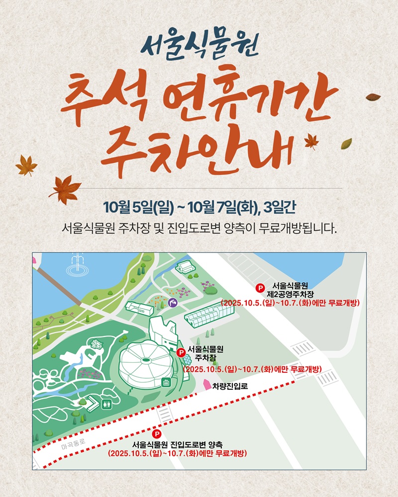 서울식물원 추석 연휴기간 주차안내
10월5일(일)부터 10월7일화요일까지, 3일간 서울식물원 주차장 및 진입도로변 양측이 무료개방됩니다.
서울식물원 주차 안내지도
서울식물원 제2공영주차장 2025.10.5.(일)~10.7.(화)에만 무료개방
서울식물원 주차장 2025.10.5.(일)~10.7.(화)에만 무료개방
서울식물원 진입도로변 양측 2025.10.5.(일)~10.7.(화)에만 무료개방