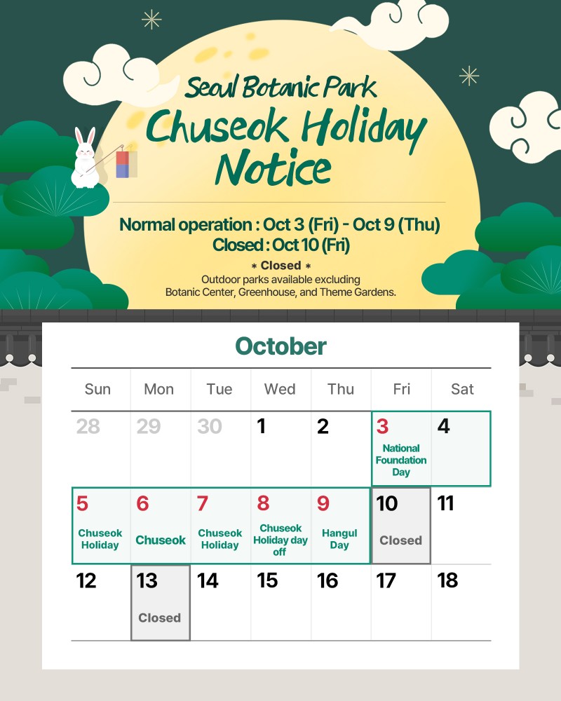Seoul Botanic Park Chuseok Holiday Notice
Normal operation: Oct 3 (Fri) - Oct 9 (Thu)
Closed: Oct 10 (Fri)
Closed: Outdoor parks available excluding Botanic Center, Greenhouse, and Theme gardens.
October
October 1 (Wed) open.
October 2 (Thu) open.
October 3 (Fri) National Foundation Day open.
October 4 (Sat) open.
October 5 (Sun) Chuseok Holiday open.
October 6 (Mon) Chuseok open.
October 7 (Tue) Chuseok Holiday open.
October 8 (Wed) Chuseok Holiday day off open.
October 9 (Thu) Hangul Day open.
October 10 (Fri) Closed.
October 11 (Sat) Open.
October 12 (Sun) Open.
October 13 (Mon) Closed.
October 14 (Tue) Open.
October 15 (Wed) Open.
October 16 (Thu) Open.
October 17 (Fri) Open.
October 18 (Sat) Open.