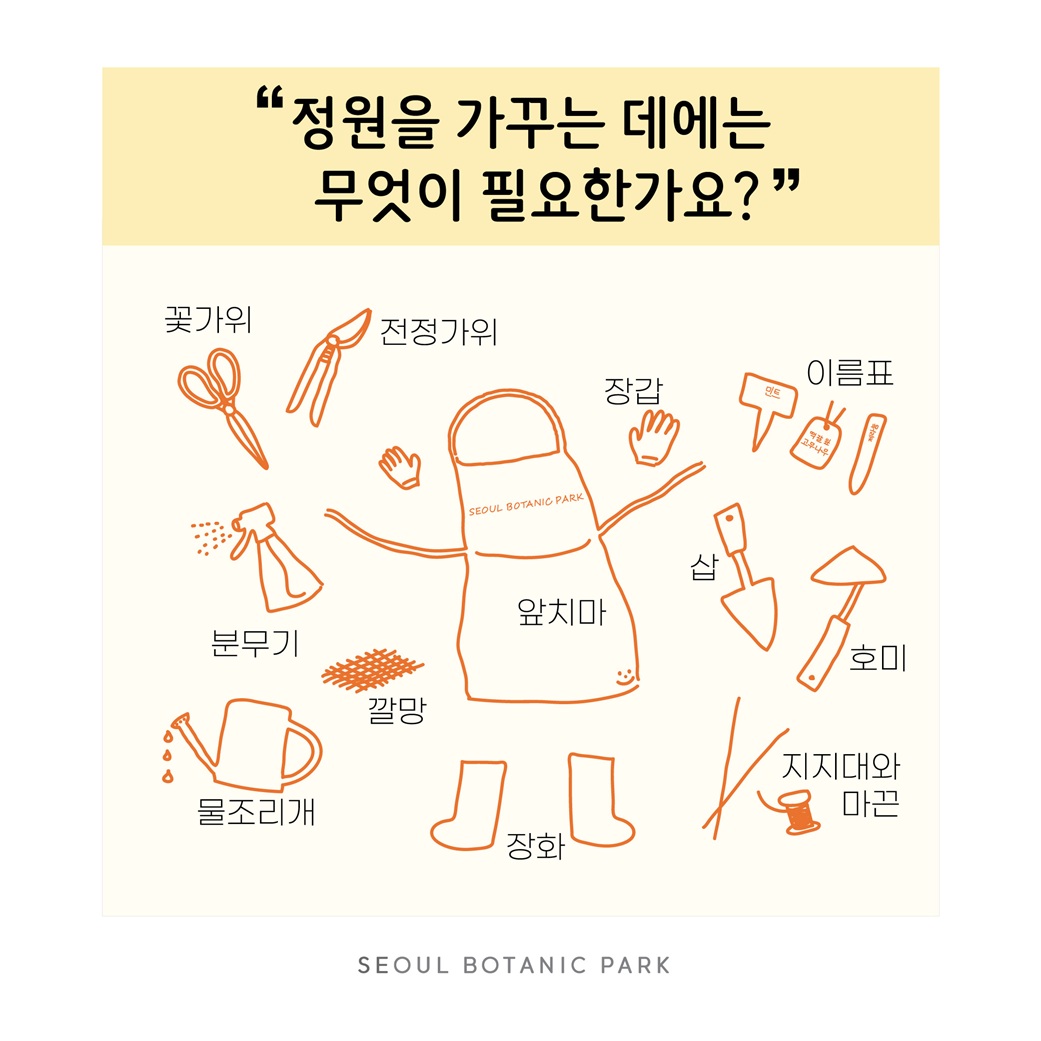 Q17. 정원을 가꾸는 데에는 무엇이 필요한가요?
꽃가위, 전정가위, 장갑, 이름표, 분무기, 깔망, 앞치마, 삽, 호미, 물조리개, 장화, 지지대와 마끈
SEOUL BOTANIC PARK