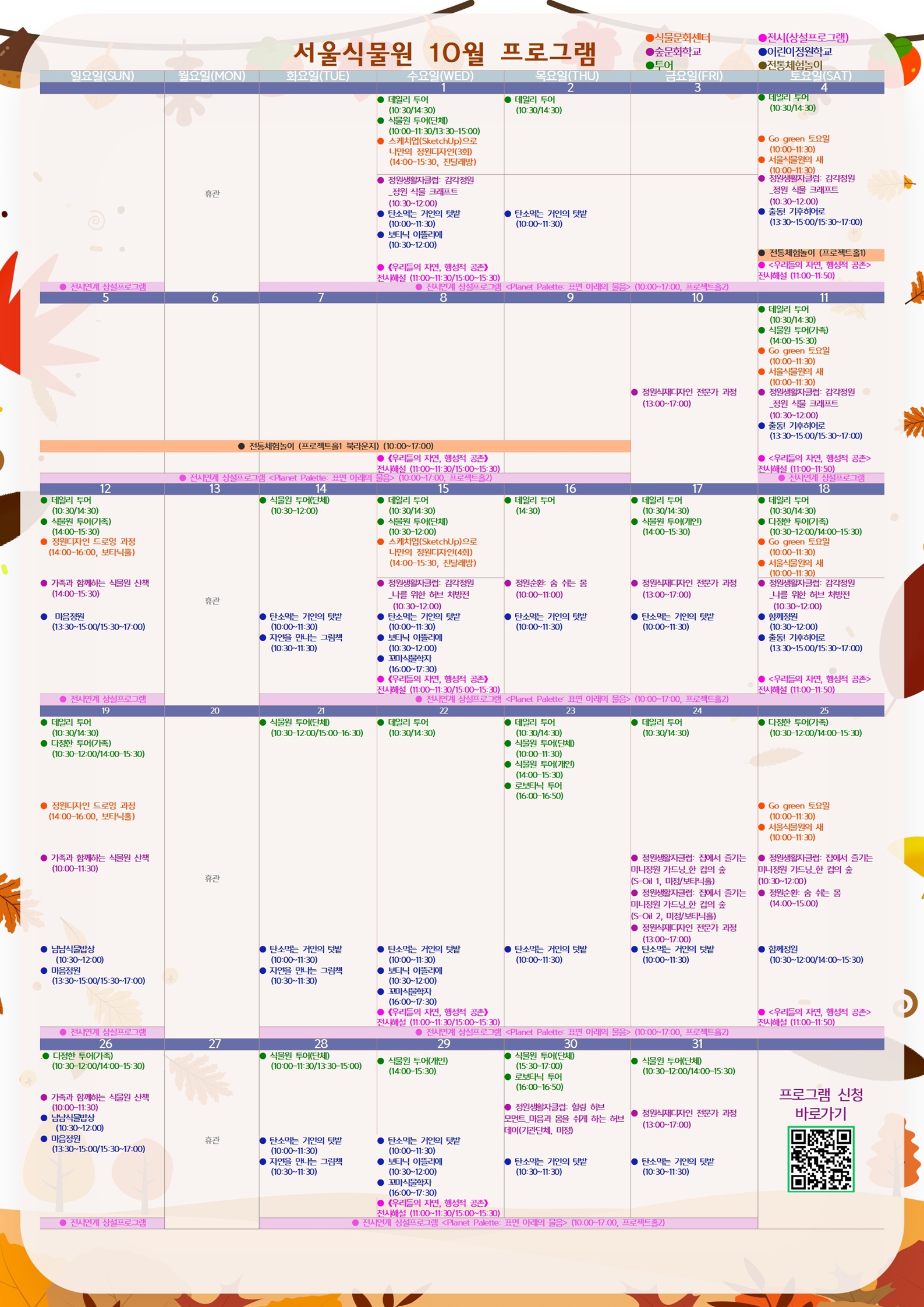 2025년 10월 서울식물원 프로그램

10월1일 수요일
투어: 데일리 투어(10:30/14:30)
투어: 식물원 투어(단체) (10:00-11:30/13:30-15:00)
식물문화센터: 스케치업(SketchUp)으로 나만의 정원디자인(3회) (14:00-15:30, 진달래방)
숲문화학교: 정원생활자클럽: 감각정원_정원 식물 크래프트 (10:30-12:00)
어린이정원학교: 탄소먹는 거인의 텃밭 (10:00-11:30)
어린이정원학교: 보타닉 아뜰리에 (10:30-12:00)
전시: 《우리들의 자연, 행성적 공존》 전시해설 (11:00-11:30/15:00-15:30)
전시: 전시연계 상설프로그램 <Planet Palette: 표면 아래의 물음> (10:00-17:00, 프로젝트홀2)

10월2일 목요일
투어: 데일리 투어(10:30/14:30)
어린이정원학교: 탄소먹는 거인의 텃밭 (10:00-11:30)
전시: 전시연계 상설프로그램 <Planet Palette: 표면 아래의 물음> (10:00-17:00, 프로젝트홀2)

10월3일 금요일
전시: 전시연계 상설프로그램 <Planet Palette: 표면 아래의 물음> (10:00-17:00, 프로젝트홀2)

10월4일 토요일
투어: 데일리 투어(10:30/14:30)
식물문화센터: Go green 토요일 (10:00-11:30)
식물문화센터: 서울식물원의 새 (10:00-11:30)
숲문화학교: 정원생활자클럽: 감각정원_정원 식물 크래프트 (10:30-12:00)
어린이정원학교: 출동! 기후히어로 (13:30-15:00/15:30-17:00)
전통체험놀이: 전통체험놀이 (프로젝트홀1)
전시: 《우리들의 자연, 행성적 공존》 전시해설 (11:00-11:50)
전시: 전시연계 상설프로그램 <Planet Palette: 표면 아래의 물음> (10:00-17:00, 프로젝트홀2)

10월5일 일요일
전통체험놀이: 전통체험놀이 (프로젝트홀1 북라운지) (10:00-17:00)
전시: 전시연계 상설프로그램 <Planet Palette: 표면 아래의 물음> (10:00-17:00, 프로젝트홀2)

10월6일 월요일
전통체험놀이: 전통체험놀이 (프로젝트홀1 북라운지) (10:00-17:00)
전시: 전시연계 상설프로그램 <Planet Palette: 표면 아래의 물음> (10:00-17:00, 프로젝트홀2)

10월7일 화요일
전통체험놀이: 전통체험놀이 (프로젝트홀1 북라운지) (10:00-17:00)
전시: 전시연계 상설프로그램 <Planet Palette: 표면 아래의 물음> (10:00-17:00, 프로젝트홀2)

10월8일 수요일
전통체험놀이: 전통체험놀이 (프로젝트홀1 북라운지) (10:00-17:00)
전시: 《우리들의 자연, 행성적 공존》전시해설 (11:00-11:30/15:00-15:30)
전시: 전시연계 상설프로그램 <Planet Palette: 표면 아래의 물음> (10:00-17:00, 프로젝트홀2)

10월9일 목요일
전통체험놀이: 전통체험놀이 (프로젝트홀1 북라운지) (10:00-17:00)
전시: 전시연계 상설프로그램 <Planet Palette: 표면 아래의 물음> (10:00-17:00, 프로젝트홀2)

10월10일 금요일
숲문화학교: 정원식재디자인 전문가 과정 (13:00-17:00)

10월11일 토요일
투어: 데일리 투어(10:30/14:30)
투어: 식물원 투어(가족) (14:00-15:30)
식물문화센터: Go green 토요일 (10:00-11:30)
식물문화센터: 서울식물원의 새 (10:00-11:30)
숲문화학교: 정원생활자클럽: 감각정원_정원 식물 크래프트 (10:30-12:00)
어린이정원학교: 출동! 기후히어로 (13:30-15:00/15:30-17:00)
전시: 《우리들의 자연, 행성적 공존》 전시해설 (11:00-11:50)
전시: 전시연계 상설프로그램 <Planet Palette: 표면 아래의 물음> (10:00-17:00, 프로젝트홀2)

10월12일 일요일
투어: 데일리 투어(10:30/14:30)
투어: 식물원 투어(가족) (14:00-15:30)
식물문화센터: 정원디자인 드로잉 과정 (14:00-16:00, 보타닉홀)
숲문화학교: 가족과 함께하는 식물원 산책 (14:00-15:30)
어린이정원학교: 마음정원 (13:30-15:00/15:30-17:00)
전시: 전시연계 상설프로그램 <Planet Palette: 표면 아래의 물음> (10:00-17:00, 프로젝트홀2)

10월13일 월요일
휴관

10월14일 화요일
투어: 식물원 투어(단체) (10:30-12:00)
어린이정원학교: 탄소먹는 거인의 텃밭 (10:00-11:30)
어린이정원학교: 자연을 만나는 그림책 (10:30-11:30)
전시: 전시연계 상설프로그램 <Planet Palette: 표면 아래의 물음> (10:00-17:00, 프로젝트홀2)

10월15일 수요일
투어: 데일리 투어(10:30/14:30)
투어: 식물원 투어(단체) (10:30-12:00)
식물문화센터: 스케치업(SketchUp)으로 나만의 정원디자인(4회) (14:00-15:30, 진달래방)
숲문화학교: 정원생활자클럽: 감각정원_나를 위한 허브 처방전 (10:30-12:00)
어린이정원학교: 탄소먹는 거인의 텃밭 (10:00-11:30)
어린이정원학교: 보타닉 아뜰리에 (10:30-12:00)
어린이정원학교: 꼬마식물학자 (16:00-17:30)
전시: 《우리들의 자연, 행성적 공존》 전시해설 (11:00-11:30/15:00-15:30)
전시: 전시연계 상설프로그램 <Planet Palette: 표면 아래의 물음> (10:00-17:00, 프로젝트홀2)

10월16일 목요일
투어: 데일리 투어 (14:30)
숲문화학교: 정원순환: 숨 쉬는 몸 (10:00-11:00)
어린이정원학교: 탄소먹는 거인의 텃밭 (10:00-11:30)
전시: 전시연계 상설프로그램 <Planet Palette: 표면 아래의 물음> (10:00-17:00, 프로젝트홀2)

10월17일 금요일
투어: 데일리 투어 (10:30/14:30)
투어: 식물원 투어(개인) (14:00-15:30)
숲문화학교: 정원식재디자인 전문가 과정 (13:00-17:00)
어린이정원학교: 탄소먹는 거인의 텃밭 (10:00-11:30)
전시: 전시연계 상설프로그램 <Planet Palette: 표면 아래의 물음> (10:00-17:00, 프로젝트홀2)

10월18일 토요일
투어: 데일리 투어 (10:30-14:30)
투어: 다정한 투어(가족) (10:30-12:00/14:00-15:30)
식물문화센터: Go green 토요일 (10:00-11:30)
식물문화센터: 서울식물원의 새 (10:00-11:30)
숲문화학교: 정원생활자클럽: 감각정원_나를 위한 허브 처방전 (10:30-12:00)
어린이정원학교: 함께정원 (10:30-12:00)
어린이정원학교: 출동! 기후히어로 (13:30-15:00/15:30-17:00)
전시: 《우리들의 자연, 행성적 공존》 전시해설 (11:00-11:50)
전시: 전시연계 상설프로그램 <Planet Palette: 표면 아래의 물음> (10:00-17:00, 프로젝트홀2)

10월19일 일요일
투어: 데일리 투어 (10:30/14:30)
투어: 다정한 투어(가족) (10:30-12:00/14:00-15:30)
식물문화센터: 정원디자인 드로잉 과정 (14:00-16:00, 보타닉홀)
숲문화학교: 가족과 함께하는 식물원 산책 (10:00-11:30)
어린이정원학교: 냠냠식물밥상 (10:30-12:00)
어린이정원학교: 마음정원 (13:30-15:00/15:30-17:00)
전시: 전시연계 상설프로그램 <Planet Palette: 표면 아래의 물음> (10:00-17:00, 프로젝트홀2)

10월20일 월요일
휴관

10월21일 화요일
투어: 식물원 투어(단체) (10:30-12:00/15:00-16:30)
어린이정원학교: 탄소먹는 거인의 텃밭 (10:00-11:30)
어린이정원학교: 자연을 만나는 그림책 (10:30-11:30)
전시: 전시연계 상설프로그램 <Planet Palette: 표면 아래의 물음> (10:00-17:00, 프로젝트홀2)

10월22일 수요일
투어: 데일리 투어(10:30/14:30)
어린이정원학교: 탄소먹는 거인의 텃밭 (10:00-11:30)
어린이정원학교: 보타닉 아뜰리에 (10:30-12:00)
어린이정원학교: 꼬마식물학자 (16:00-17:30)
전시: 《우리들의 자연, 행성적 공존》전시해설 (11:00-11:30/15:00-15:30)
전시: 전시연계 상설프로그램 <Planet Palette: 표면 아래의 물음> (10:00-17:00, 프로젝트홀2)

10월23일 목요일
투어: 데일리 투어 (10:30/14:30)
투어: 식물원 투어(단체) (10:00-11:30)
투어: 식물원 투어(개인) (14:00-15:30)
투어: 로보타닉 투어 (16:00-16:50)
어린이정원학교: 탄소먹는 거인의 텃밭 (10:00-11:30)
전시: 전시연계 상설프로그램 <Planet Palette: 표면 아래의 물음> (10:00-17:00, 프로젝트홀2)

10월24일 금요일
투어: 데일리 투어 (10:30/14:30)
숲문화학교: 정원생활자클럽: 집에서 즐기는 미니정원 가드닝_한 컵의 숲(S-Oil 1, 미정/보타닉홀)
숲문화학교: 정원생활자클럽: 집에서 즐기는 미니정원 가드닝_한 컵의 숲(S-Oil 2, 미정/보타닉홀)
숲문화학교: 정원식재디자인 전문가 과정 (13:00-17:00)
어린이정원학교: 탄소먹는 거인의 텃밭 (10:00-11:30)
전시: 전시연계 상설프로그램 <Planet Palette: 표면 아래의 물음> (10:00-17:00, 프로젝트홀2)

10월25일 토요일
투어: 다정한 투어(가족) (10:30-12:00/14:00-15:30)
식물문화센터: Go green 토요일 (10:00-11:30)
식물문화센터: 서울식물원의 새 (10:00-11:30)
숲문화학교: 정원생활자클럽: 집에서 즐기는 미니정원 가드닝_한 컵의 숲(10:30-12:00)
숲문화학교: 정원순환: 숨 쉬는 몸 (14:00-15:30)
어린이정원학교: 함께정원 (10:30-12:00/14:00-15:30)
전시: 《우리들의 자연, 행성적 공존》 전시해설 (11:00-11:50)
전시: 전시연계 상설프로그램 <Planet Palette: 표면 아래의 물음> (10:00-17:00, 프로젝트홀2)

10월26일 일요일
투어: 다정한 투어(가족) (10:30-12:00/14:00-15:30)
숲문화학교: 가족과 함께하는 식물원 산책 (10:00-11:30)
어린이정원학교: 냠냠식물밥상 (10:30-12:00)
어린이정원학교: 마음정원 (13:30-15:00/15:30-17:00)
전시: 전시연계 상설프로그램 <Planet Palette: 표면 아래의 물음> (10:00-17:00, 프로젝트홀2)

10월27일 월요일
휴관

10월28일 화요일
투어: 식물원 투어(단체) (10:00-11:30/13:30-15:00)
어린이정원학교: 탄소먹는 거인의 텃밭 (10:00-11:30)
어린이정원학교: 자연을 만나는 그림책 (10:30-11:30)
전시: 전시연계 상설프로그램 <Planet Palette: 표면 아래의 물음> (10:00-17:00, 프로젝트홀2)

10월29일 수요일
투어: 식물원 투어(개인) (14:00-15:30)
어린이정원학교: 탄소먹는 거인의 텃밭 (10:00-11:30)
어린이정원학교: 보타닉 아뜰리에 (10:30-12:00)
어린이정원학교: 꼬마식물학자 (16:00-17:30)
전시: 《우리들의 자연, 행성적 공존》 전시해설 (11:00-11:30/15:00-15:30)
전시: 전시연계 상설프로그램 <Planet Palette: 표면 아래의 물음> (10:00-17:00, 프로젝트홀2)

10월30일 목요일
투어: 식물원 투어(단체) (15:30-17:00)
투어: 로보타닉 투어 (16:00-16:50)
숲문화학교: 정원생활자클럽: 힐링 허브 모먼트_마음과 몸을 쉬게 하는 허브데이(기관단체, 미정)
어린이정원학교: 탄소먹는 거인의 텃밭 (10:30-11:30)
전시: 전시연계 상설프로그램 <Planet Palette: 표면 아래의 물음> (10:00-17:00, 프로젝트홀2)

10월31일 금요일
투어: 식물원 투어(단체) (10:30-12:00/14:00-15:30)
숲문화학교: 정원식재디자인 전문가 과정 (13:00-17:00)
어린이정원학교: 탄소먹는 거인의 텃밭 (10:30-11:30)
전시: 전시연계 상설프로그램 <Planet Palette: 표면 아래의 물음> (10:00-17:00, 프로젝트홀2)

프로그램 신청 바로가기 QR코드 이미지