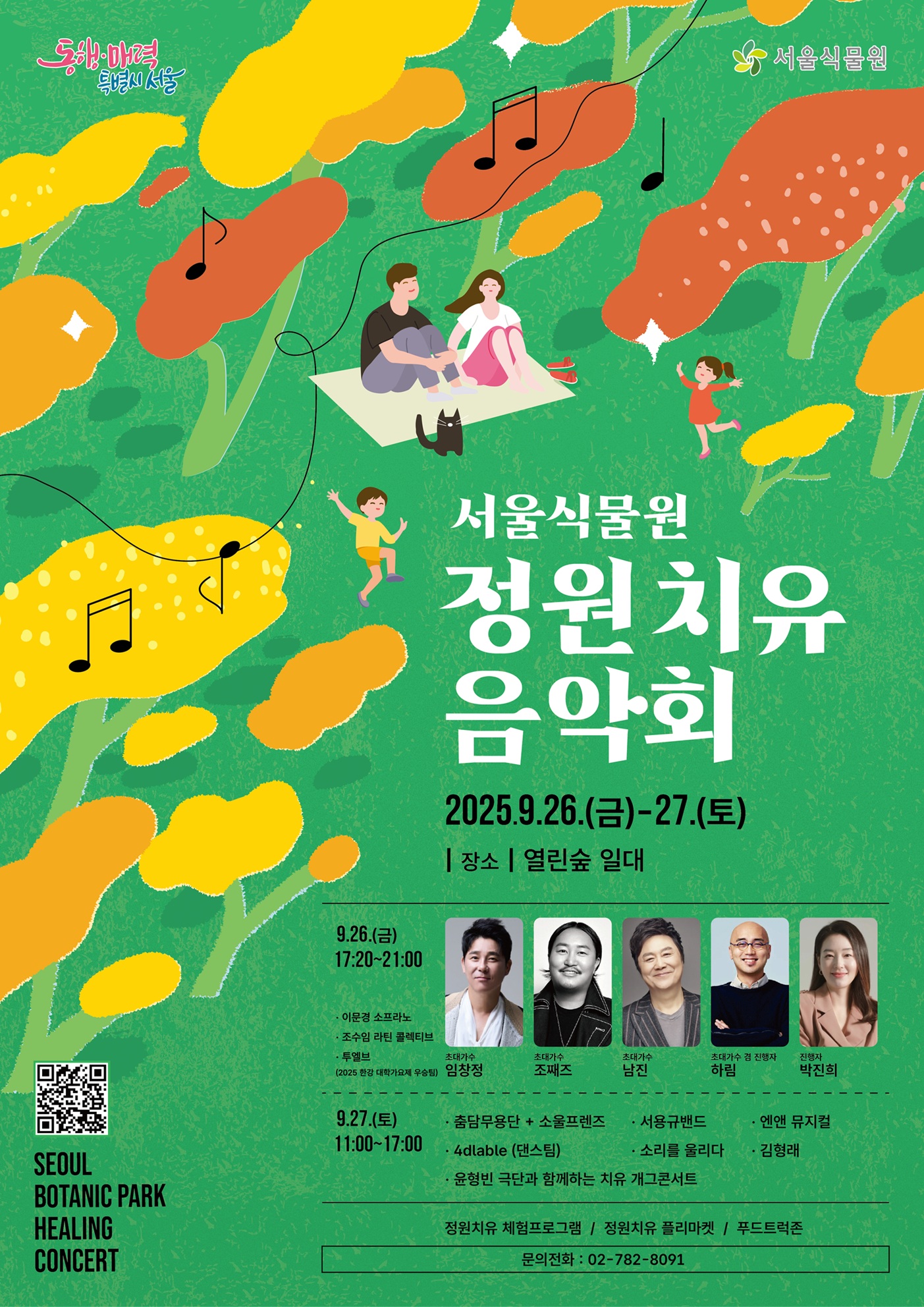 동행매력특별시서울 서울식물원
서울식물원 정원치유음악회
2025년 9월 26일 금요일부터 27일 토요일까지
장소 열린숲 일대
9월 26일 금요일 17시20분부터 21시까지
이문경 소프라노, 조수임 라틴 콜렉티브, 투엘브(2025 한강 대학가요제 우승팀)
초대가수 임창정, 초대가수 조째즈, 초대가수 남진, 초대가수 겸 진행자 하림, 진행자 박진희
9월 27일 토요일 11시부터 17시까지
춤담무용단+소울프렌즈, 서용규밴드, 엔앤 뮤지컬
4dlable(댄스팀), 소리를 울리다, 김형래
윤형빈 극단과 함께하는 치유 개그콘서트
정원치유 체험프로그램, 정원치유 플리마켓, 푸드트럭존
문의전화 02-782-8091
서울식물원 정원치유음악회 QR코드 이미지
SEOUL BOTANIC PARK HEALING CONCERT