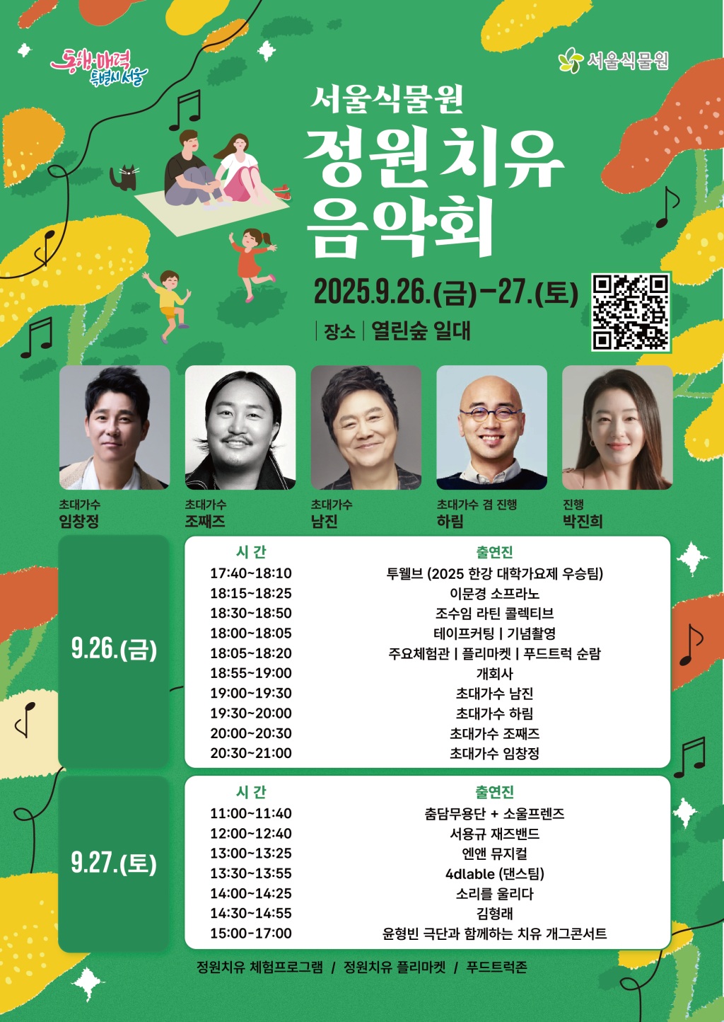 동행매력특별시서울 서울식물원
서울식물원 정원치유음악회
2025년 9월 26일 금요일부터 27일 토요일까지
장소 열린숲 일대
안내 QR코드 이미지
초대가수 임창정, 초대가수 조째즈, 초대가수 남진, 초대가수 겸 진행 하림, 진행 박진희
9월 26일 금요일
시간: 17:40-18:10, 출연진: 투웰브 (2025 한강 대학가요제 우승팀)
시간: 18:15-18:25, 출연진: 이문경 소프라노
시간: 18:30-18:50, 출연진: 조수임 라틴 콜렉티브
시간: 18:00-18:05, 테이프커팅, 기념촬영
시간: 18:05-18:20, 주요체험관, 플리마켓, 푸드트럭 순람
시간: 18:55-19:00, 개회사
시간: 19:00-19:30, 출연진: 초대가수 남진
시간: 19:30-20:00, 출연진: 초대가수 하림
시간: 20:00-20:30, 출연진: 초대가수 조째즈
시간: 20:30-21:00, 출연진: 초대가수 임창정
9월 27일 토요일
시간: 11:00-11:40, 출연진: 춤담무용단 + 소울프렌즈
시간: 12:00-12:40, 출연진: 서용규 재즈밴드
시간: 13:00-13:25, 출연진: 엔앤 뮤지컬
시간: 13:30-13:55, 출연진: 4dlable(댄스팀)
시간: 14:00-14:25, 출연진: 소리를 울리다
시간: 14:30-14:55, 출연진: 김형래
시간: 15:00-17:00, 출연진: 윤형빈 극단과 함께하는 치유 개그콘서트
정원치유 체험프로그램, 정원치유 플리마켓, 푸드트럭존