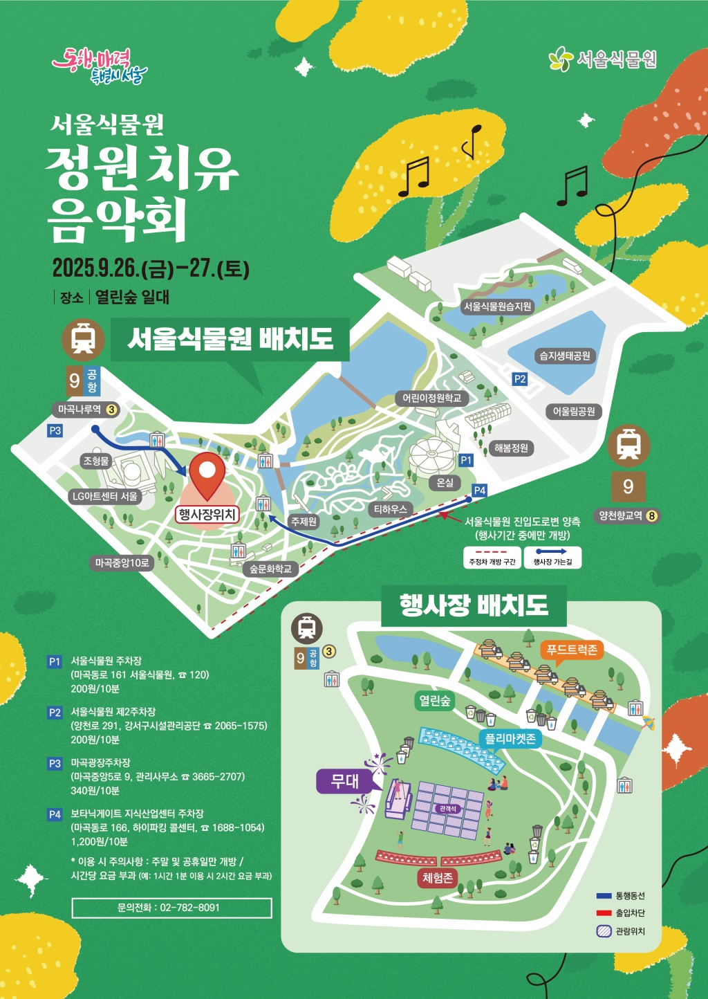 동행매력특별시서울 서울식물원
서울식물원 정원치유음악회
2025년 9월 26일 금요일부터 27일 토요일까지
장소 열린숲 일대
서울식물원 배치도: 행사장 위치, 주차공간 안내
P1. 서울식물원 주차장(마곡동로 161 서울식물원, ☎ 120), 200원/10분
P2. 서울식물원 제2주차장(양천로 291, 강서구시설관리공단 ☎ 2065-1575), 200원/10분
P3. 마곡광장주차장(마곡중앙5로 9, 관리사무소 ☎ 3665-2707), 340원/10분
P4. 보타닉게이트 지식산업센터 주차장(마곡동로 166, 하이파킹 콜센터, ☎ 1688-1054), 1,200원/10분(이용 시 주의사항: 주말 및 공휴일만 개방/시간당 요금 부과(예: 1시간 1분 이용 시 2시간 요금 부과))
문의전화: 02-782-8091
행사장 배치도: 무대, 푸드트럭존, 플리마켓존, 체험존 설명