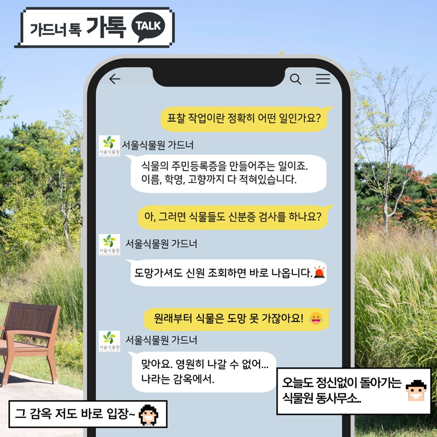 가드너 톡 가톡 TALK
Q: 표찰 작업이란 정확히 어떤 일인가요?
서울식물원 가드너: 식물의 주민등록증을 만들어주는 일이죠. 이름, 학명, 고향까지 다 적혀있습니다.

Q: 아, 그러면 식물들도 신분증 검사를 하나요?
서울식물원 가드너: 도망가셔도 신원 조회하면 바로 나옵니다. 경광등 이모티콘
Q: 원래부터 식물은 도망 못 가잖아요! 우는 표정의 이모티콘
서울식물원 가드너: 맞아요. 영원히 나갈 수 없어… 나라는 감옥에서.
그 감옥 저도 바로 입장~ 오늘도 정신없이 돌아가는 식물원 동사무소…