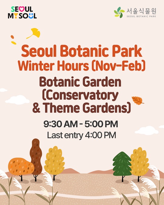 SEOUL My SOUL, 서울식물원 SEOUL BOTANIC PARK
Seoul Botanic Park Winter Hours(Nov-Feb)
Botanic Garden(Conservatory, Theme Gardens)
9:30 AM - 5:00 PM
Last entry 4:00 PM

