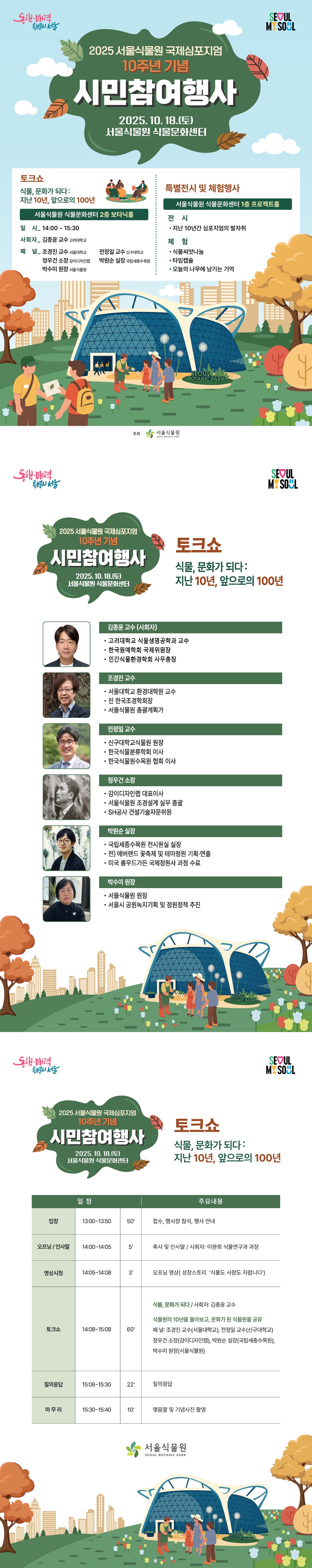[포스터]
동행매력특별시서울 SEOUL MY SOUL
2025 서울식물언 국제심포지엄 10주년 기념 시민참여행사
2025년 10월 18일 토요일 서울식물원 식물문화센터
토크쇼
식물, 문화가 되다
지난 10년, 앞으로의 100년
서울식물원 식물문화센터 2층 보타닉홀
일시 14시부터 15시 30분까지
사회자 김종윤 교수 고려대학교
패널 조경진 교수 서울대학교, 전정일 교수 신구대학교, 정우건 소장 감이디자인랩, 박원순 실장 국립세종수목원, 박수미 원장 서울식물원
특별전시 및 체험행사
서울식물원 식물문화센터 1층 프로젝트홀
전시 지난 10년간 심포지엄의 발자취
체험 식물씨앗나눔, 타임캡슐, 오늘의 나무에 남기는 기억
주최 서울식물원

[토크쇼2]
동행매력특별시서울 SEOUL MY SOUL
2025 서울식물언 국제심포지엄 10주년 기념 시민참여행사
2025년 10월 18일 토요일 서울식물원 식물문화센터
토크쇼 
식물, 문화가 되다 지난 10년, 앞으로의 100년
일정과 주요내용
입장 13시부터 13시 30분까지 50분동안 접수, 행사장 참석, 행사 안내
오프닝과 인사말 14시부터 14시 5분까지 5분동안 축사 및 인사말, 사회자 이완희 식물연구과 과장
영상시청 14시 5분부터 14시 8분까지 3분동안 오프닝 영상 성장스토리 ‘식물도 사람도 자랍니다’
토크쇼 14시 8분부터 15시 8분까지 60분동안 식물, 문화가 되다 사회자 김종윤 교수, 식물원의 10년을 돌아보고, 문화가 된 식물원을 공유 패널 조경진 교수(서울대학교), 전정일 교수(신구대학교), 정우건 소장(감이디자인랩), 박원순 실장(국립세종수목원), 박수미 원장(서울식물원)
질의응답 15시 8분부터 15시 30분까지 22분 동안 질의응답
마무리 15시 30분부터 15시 40분까지 10분동안 맺음말 및 기념사진 촬영
서울식물원

[토크쇼1]
동행매력특별시서울 SEOUL MY SOUL
2025 서울식물언 국제심포지엄 10주년 기념 시민참여행사
2025년 10월 18일 토요일 서울식물원 식물문화센터
토크쇼 
식물, 문화가 되다 지난 10년, 앞으로의 100년
김종윤 교수(사회자): 고려대학교 식물생명공학과 교수, 한국원예학회 국제위원장, 인간식물환경학회 사무총장
조경진 교수: 서울대학교 환경대학원 교수, 전 한국조경학회장, 서울식물원 총괄계획가
전정일 교수: 신구대학교식물원 원장, 한국식물분류학회 이사, 한국식물원수목원 협회 이사
정우건 소장: 감이디자인랩 대표이사, 서울식물원 조경설계 실무 총괄, SH공사 건설기술자문위원
박원순 실장: 국립세종수목원 전시원실 실장, 전 에버랜드 꽃축제 및 테마정원 기획 연출, 미국 롱우드가든 국제정원사 과정 수료
박수미 원장: 서울식물원 원장, 서울시 공원녹지기획 및 정원정책 추진