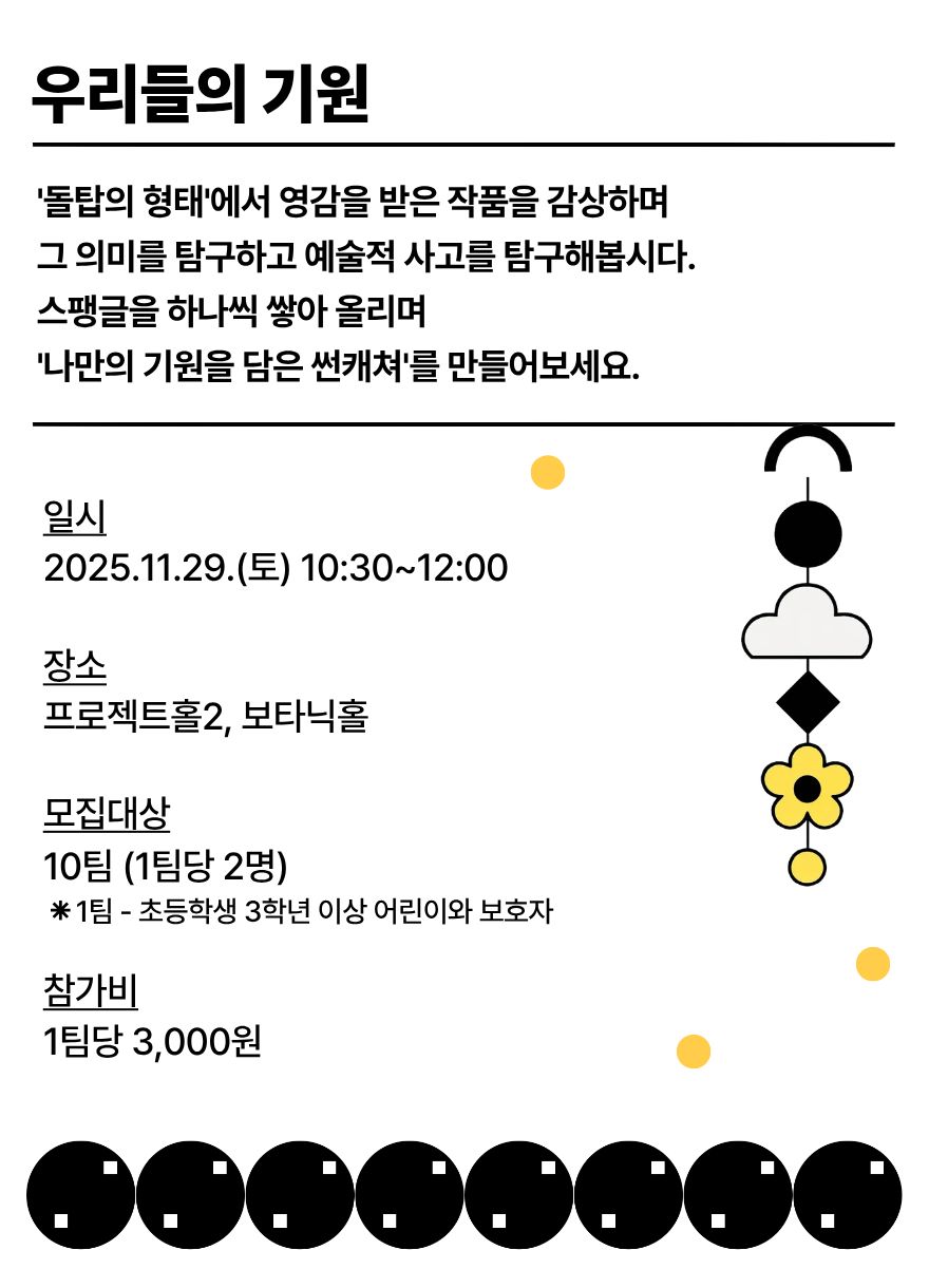 우리들의 기원
돌탑의 형태에서 영감을 받은 작품을 감상하며 그 의미를 탐구하고 예술적 사고를 탐구해봅시다. 스팽글을 하나씩 쌓아 올리며 나만의 기원을 담은 썬캐쳐를 만들어보세요.
일시 2025년 11월 29일 토요일 10시30분부터 12시까지
장소 프로젝트홀2, 보타닉홀
모집대상 10팀, 1팀당 2명, 1팀은 초등학생 3학년 이상 어린이와 보호자를 말함
참가비 1팀당 3000원