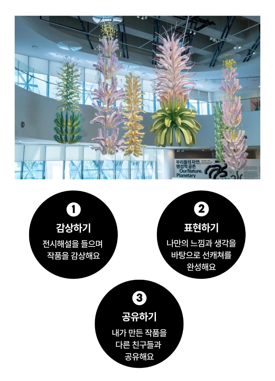 1 감상하기 전시해설을 들으며 작품을 감상해요
2 표현하기 나만의 느낌과 생각을 바탕으로 선캐쳐를 완성해요
3 공유하기 내가 만든 작품을 다른 친구들과 공유해요
