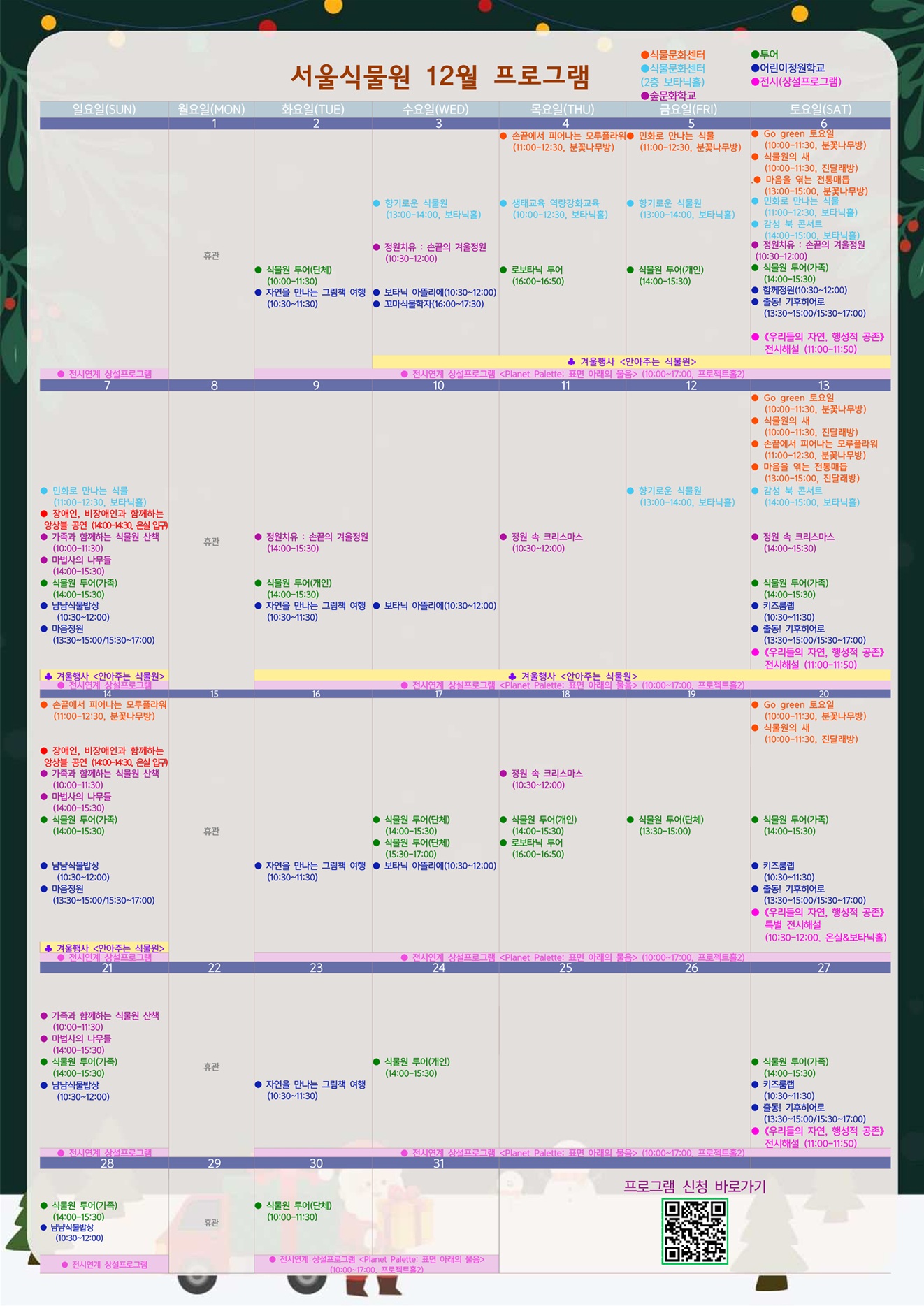 2025년 12월 서울식물원 프로그램

12월1일 월요일
휴관

12월2일 화요일
투어: 식물원 투어(단체) (10:00-11:30)
어린이정원학교: 자연을 만나는 그림책 여행 (10:30-11:30)
전시: 전시연계 상설프로그램 <Planet Palette: 표면 아래의 물음> (10:00-17:00, 프로젝트홀2)

12월3일 수요일
식물문화센터 2층: 향기로운 식물원 (13:00-14:00, 보타닉홀)
숲문화학교: 정원치유: 손끝의 겨울정원 (10:30-12:00)
어린이정원학교: 보타닉 아뜰리에 (10:30-12:00)
어린이정원학교: 꼬마식물학자 (16:00-17:30)
행사: 겨울행사 <안아주는 식물원>
전시: 전시연계 상설프로그램 <Planet Palette: 표면 아래의 물음> (10:00-17:00, 프로젝트홀2)

12월4일 목요일
식물문화센터: 손끝에서 피어나는 모루플라워 (11:00-12:30, 분꽃나무방)
식물문화센터 2층: 생태교육 역량강화교육 (10:00-12:30, 보타닉홀)
투어: 로보타닉 투어 (16:00-16:50)
행사: 겨울행사 <안아주는 식물원>
전시: 전시연계 상설프로그램 <Planet Palette: 표면 아래의 물음> (10:00-17:00, 프로젝트홀2)

12월5일 금요일
식물문화센터: 민화로 만나는 식물 (11:00-12:30, 분꽃나무방)
식물문화센터 2층: 향기로운 식물원 (13:00-14:00, 보타닉홀)
투어: 식물원 투어(개인) (14:00-15:30)
행사: 겨울행사 <안아주는 식물원>
전시: 전시연계 상설프로그램 <Planet Palette: 표면 아래의 물음> (10:00-17:00, 프로젝트홀2)

12월6일 토요일
식물문화센터: Go green 토요일 (10:00-11:30, 분꽃나무방)
식물문화센터: 식물원의 새 (10:00-11:30, 진달래방)
식물문화센터: 마음을 엮는 전통매듭 (13:00-15:00, 분꽃나무방)
식물문화센터 2층: 민화로 만나는 식물 (11:00-12:30, 보타닉홀)
식물문화센터 2층: 감성 북 콘서트 (14:00-15:00, 보타닉홀)
숲문화학교: 정원치유: 손끝의 겨울정원 (10:30-12:00)
투어: 식물원 투어(가족) (14:00-15:30)
어린이정원학교: 함께정원 (10:30-12:00)
어린이정원학교: 출동! 기후히어로 (13:30-15:00/15:30-17:00)
전시: 《우리들의 자연, 행성적 공존》 전시해설 (11:00-11:50)
행사: 겨울행사 <안아주는 식물원>
전시: 전시연계 상설프로그램 <Planet Palette: 표면 아래의 물음> (10:00-17:00, 프로젝트홀2)

12월7일 일요일
식물문화센터2층: 민화로 만나는 식물 (11:00-12:30, 보타닉홀)
공연: 장애인, 비장애인과 함께하는 앙상블 공연 (14:00-14:30, 온실입구)
숲문화학교: 가족과 함께하는 식물원 산책 (10:00-11:30)
숲문화학교: 마법사의 나무들 (14:00-15:30)
투어: 식물원 투어(가족) (14:00-15:30)
어린이정원학교: 냠냠식물밥상 (10:30-12:00)
어린이정원학교: 마음정원 (13:30-15:00/15:30-17:00)
행사: 겨울행사 <안아주는 식물원>
전시: 전시연계 상설프로그램 <Planet Palette: 표면 아래의 물음> (10:00-17:00, 프로젝트홀2)

12월8일 월요일
휴관

12월9일 화요일
숲문화학교: 정원치유: 손끝의 겨울정원 (14:00-15:30)
투어: 식물원 투어(개인) (14:00-15:30)
어린이정원학교: 자연을 만나는 그림책 여행 (10:30-11:30)
행사: 겨울행사 <안아주는 식물원>
전시: 전시연계 상설프로그램 <Planet Palette: 표면 아래의 물음> (10:00-17:00, 프로젝트홀2)

12월10일 수요일
어린이정원학교: 보타닉 아뜰리에 (10:30-12:00)
행사: 겨울행사 <안아주는 식물원>
전시: 전시연계 상설프로그램 <Planet Palette: 표면 아래의 물음> (10:00-17:00, 프로젝트홀2)

12월11일 목요일
숲문화학교: 정원 속 크리스마스 (10:30-12:00)
행사: 겨울행사 <안아주는 식물원>
전시: 전시연계 상설프로그램 <Planet Palette: 표면 아래의 물음> (10:00-17:00, 프로젝트홀2)

12월12일 금요일
식물문화센터 2층: 향기로운 식물원 (13:00-14:00, 보타닉홀)
행사: 겨울행사 <안아주는 식물원>
전시: 전시연계 상설프로그램 <Planet Palette: 표면 아래의 물음> (10:00-17:00, 프로젝트홀2)

12월13일 토요일
식물문화센터: Go green 토요일 (10:00-11:30, 분꽃나무방)
식물문화센터: 식물원의 새 (10:00-11:30, 진달래방)
식물문화센터: 손끝에서 피어나는 모루플라워 (11:00-12:30, 분꽃나무방)
식물문화센터: 마음을 엮는 전통매듭 (13:00-15:00, 진달래방)
식물문화센터 2층: 감성 북 콘서트 (14:00-15:00, 보타닉홀)
숲문화학교: 정원 속 크리스마스 (14:00-15:30)
투어: 식물원 투어(가족) (14:00-15:30)
어린이정원학교: 키즈룸랩 (10:30-11:30)
어린이정원학교: 출동! 기후히어로 (13:30-15:00/15:30~17:00)
전시: 《우리들의 자연, 행성적 공존》 전시해설 (11:00-11:50)
행사: 겨울행사 <안아주는 식물원>
전시: 전시연계 상설프로그램 <Planet Palette: 표면 아래의 물음> (10:00-17:00, 프로젝트홀2)

12월14일 일요일
식물문화센터: 손끝에서 피어나는 모루플라워 (11:00-12:30, 분꽃나무방)
공연: 장애인, 비장애인과 함께하는 앙상블 공연 (14:00-14:30, 온실입구)
숲문화학교: 가족과 함께하는 식물원 산책 (10:00-11:30)
숲문화학교: 마법사의 나무들 (14:00-15:30)
투어: 식물원 투어(가족) (14:00-15:30)
어린이정원학교: 냠냠식물밥상 (10:30-12:00)
어린이정원학교: 마음정원 (13:30-15:00/15:30-17:00)
행사: 겨울행사 <안아주는 식물원>
전시: 전시연계 상설프로그램 <Planet Palette: 표면 아래의 물음> (10:00-17:00, 프로젝트홀2)

12월15일 월요일
휴관

12월16일 화요일
어린이정원학교: 자연을 만나는 그림책 여행 (10:30-11:30)
전시: 전시연계 상설프로그램 <Planet Palette: 표면 아래의 물음> (10:00-17:00, 프로젝트홀2)

12월17일 수요일
투어: 식물원 투어(단체) (14:00-15:30)
투어: 식물원 투어(단체) (15:30-17:00)
어린이정원학교: 보타닉 아뜰리에 (10:30-12:00)
전시: 전시연계 상설프로그램 <Planet Palette: 표면 아래의 물음> (10:00-17:00, 프로젝트홀2)

12월18일 목요일
숲문화학교: 정원 속 크리스마스 (10:30-12:00)
투어: 식물원 투어(개인) (14:00-15:30)
투어: 로보타닉 투어 (16:00-16:50)
전시: 전시연계 상설프로그램 <Planet Palette: 표면 아래의 물음> (10:00-17:00, 프로젝트홀2)

12월19일 금요일
투어: 식물원 투어(단체) (13:30-15:00)
전시: 전시연계 상설프로그램 <Planet Palette: 표면 아래의 물음> (10:00-17:00, 프로젝트홀2)

12월20일 토요일
식물문화센터: Go green 토요일 (10:00-11:30, 분꽃나무방)
식물문화센터: 식물원의 새 (10:00-11:30, 진달래방)
투어: 식물원 투어(가족) (14:00-15:30)
어린이정원학교: 키즈룸랩 (10:30-11:30)
투어: 출동! 기후히어로 (13:30-15:00/15:30-17:00)
전시: 《우리들의 자연, 행성적 공존》 특별 전시해설 (10:30-12:00, 온실&보타닉홀)
전시: 전시연계 상설프로그램 <Planet Palette: 표면 아래의 물음> (10:00-17:00, 프로젝트홀2)

12월21일 일요일
숲문화학교: 가족과 함께하는 식물원 산책 (10:00-11:30)
숲문화학교: 마법사의 나무들 (14:00-15:30)
투어: 식물원 투어(가족) (14:00-15:30)
어린이정원학교: 냠냠식물밥상 (10:30-12:00)
전시: 전시연계 상설프로그램 <Planet Palette: 표면 아래의 물음> (10:00-17:00, 프로젝트홀2)

12월22일 월요일
휴관

12월23일 화요일
어린이정원학교: 자연을 만나는 그림책 여행 (10:30-11:30)
전시: 전시연계 상설프로그램 <Planet Palette: 표면 아래의 물음> (10:00-17:00, 프로젝트홀2)

12월24일 수요일
투어: 식물원 투어(개인) (14:00-15:30)
전시: 전시연계 상설프로그램 <Planet Palette: 표면 아래의 물음> (10:00-17:00, 프로젝트홀2)

12월 25일 목요일
전시: 전시연계 상설프로그램 <Planet Palette: 표면 아래의 물음> (10:00-17:00, 프로젝트홀2)

12월26일 금요일
전시: 전시연계 상설프로그램 <Planet Palette: 표면 아래의 물음> (10:00-17:00, 프로젝트홀2)

12월27일 토요일
투어: 식물원 투어(가족) (14:00-15:30)
어린이정원학교: 키즈룸랩 (10:30-11:30)
어린이정원학교: 출동! 기후히어로 (13:30-15:00/15:30-17:00)
전시: 《우리들의 자연, 행성적 공존》 전시해설 (11:00-11:50)
전시: 전시연계 상설프로그램 <Planet Palette: 표면 아래의 물음> (10:00-17:00, 프로젝트홀2)

12월28일 일요일
투어: 식물원 투어(가족) (14:00-15:30)
어린이정원학교: 냠냠식물밥상 (10:30-12:00)
전시: 전시연계 상설프로그램 <Planet Palette: 표면 아래의 물음> (10:00-17:00, 프로젝트홀2)

12월29일 월요일
휴관

12월30일 화요일
투어: 식물원 투어(단체) (10:00-11:30)
전시: 전시연계 상설프로그램 <Planet Palette: 표면 아래의 물음> (10:00-17:00, 프로젝트홀2)

프로그램 신청 바로가기 QR코드