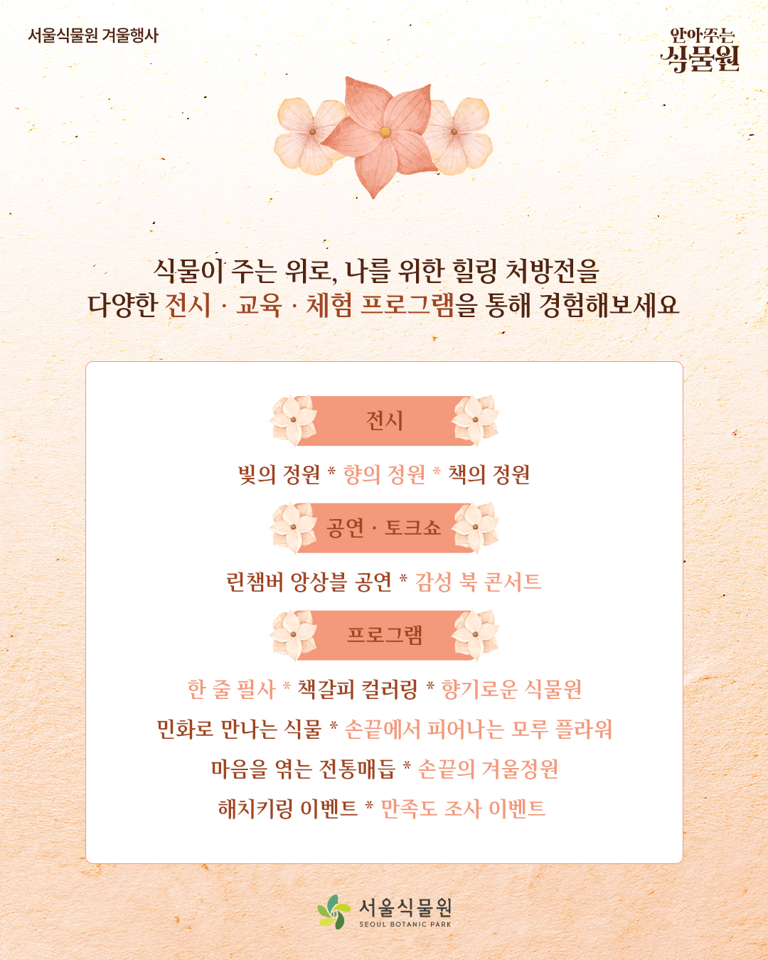 서울식물원 겨울행사 안아주는 식물원
식물이 주는 위로, 나를 위한 힐링 처방전을 다양한 전시, 교육, 체험 프로그램을 통해 경험해보세요.
전시: 빛의 정원, 향의정원, 책의 정원
공연, 토크쇼: 린챔버 앙상블 공연, 감성 북 콘서트
프로그램: 한 줄 필사, 책갈피 컬러링, 향기로운 식물원, 민화로 만나는 식물, 손끝에서 피어나는 모루 플라워, 마음을 엮는 전통매듭, 손끝의 겨울정원, 해치키링 이벤트, 만족도 조사 이벤트
서울식물원