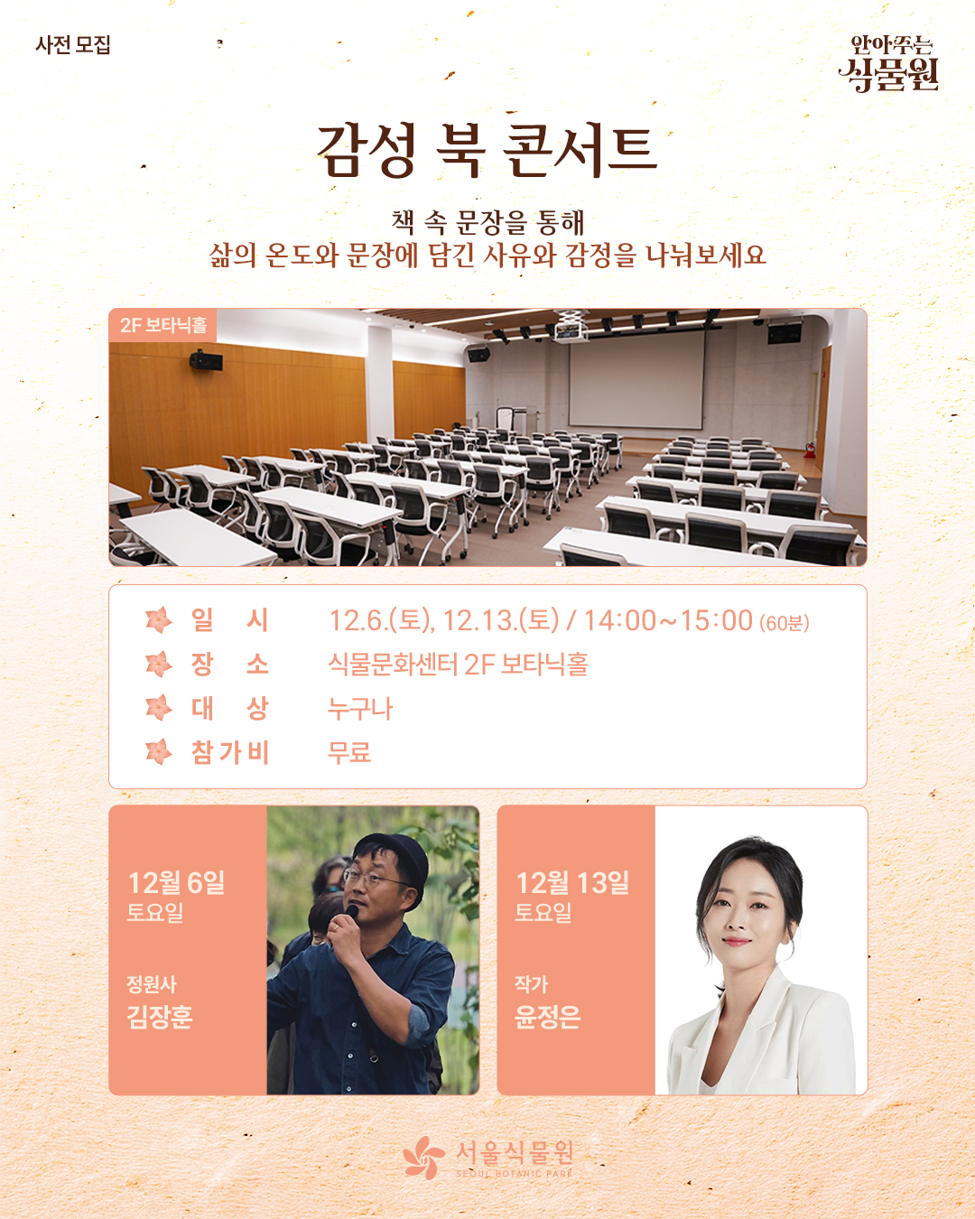 사전 모집 안아주는 식물원 감성 북 콘서트
책 속 문장을 통해 삶의 온도와 문장에 담긴 사유와 감정을 나눠보세요.
2층 보타닉홀 사진
일시: 12월 6일 토요일, 12월 13일 토요일 / 14시부터 15시까지 60분동안
장소: 식물문화센터 2층 보타닉홀
대상: 누구나
참가비: 무료
12월 6일 토요일 정원사 김장훈
12월 13일 토요일 작가 윤정은