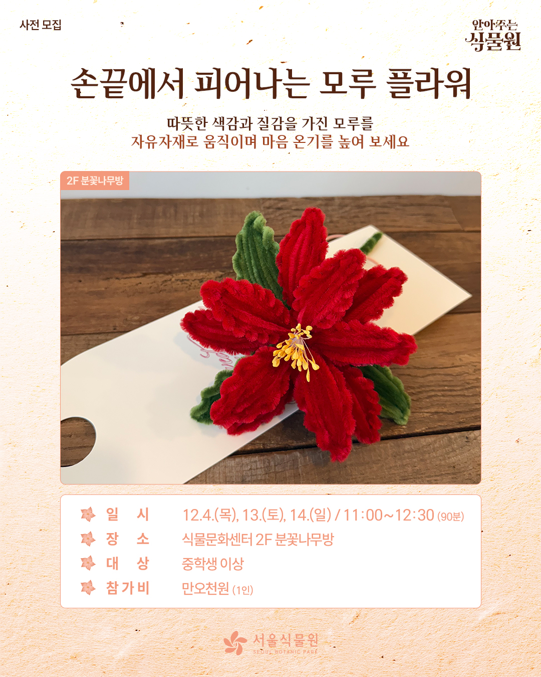 사전 모집 안아주는 식물원
손끝에서 피어나는 모루 플라워
따뜻한 색감과 질감을 가진 모루를 자유자재로 움직이며 마음의 온기를 높여 보세요.
2층 분꽃나무방 사진
일시: 12월 4일 목요일, 13일 토요일, 14일 일요일 / 11시부터 12시 30분까지 90분동안
장소: 식물문화센터 2층 분꽃나무방
대상: 중학생 이상
참가비: 1인당 만오천원
서울식물원