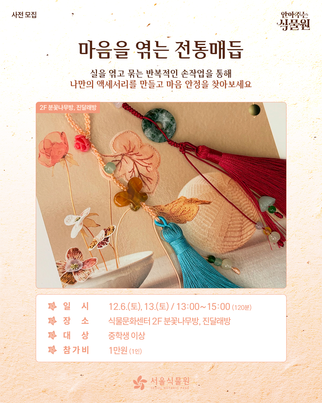 사전 모집 안아주는 식물원
마음을 엮는 전통매듭
실을 엮고 묶는 반복적인 손작업을 통해 나만의 액세서리를 만들고 마음 안정을 찾아보세요.
2층 분꽃나무방, 진달래방 사진
일시: 12월 6일 토요일, 13일 토요일 / 13시부터 15시까지 120분동안
장소: 식물문화센터 2층 분꽃나무방, 진달래방
대상: 중학생 이상
참가비: 1인당 1만원
서울식물원