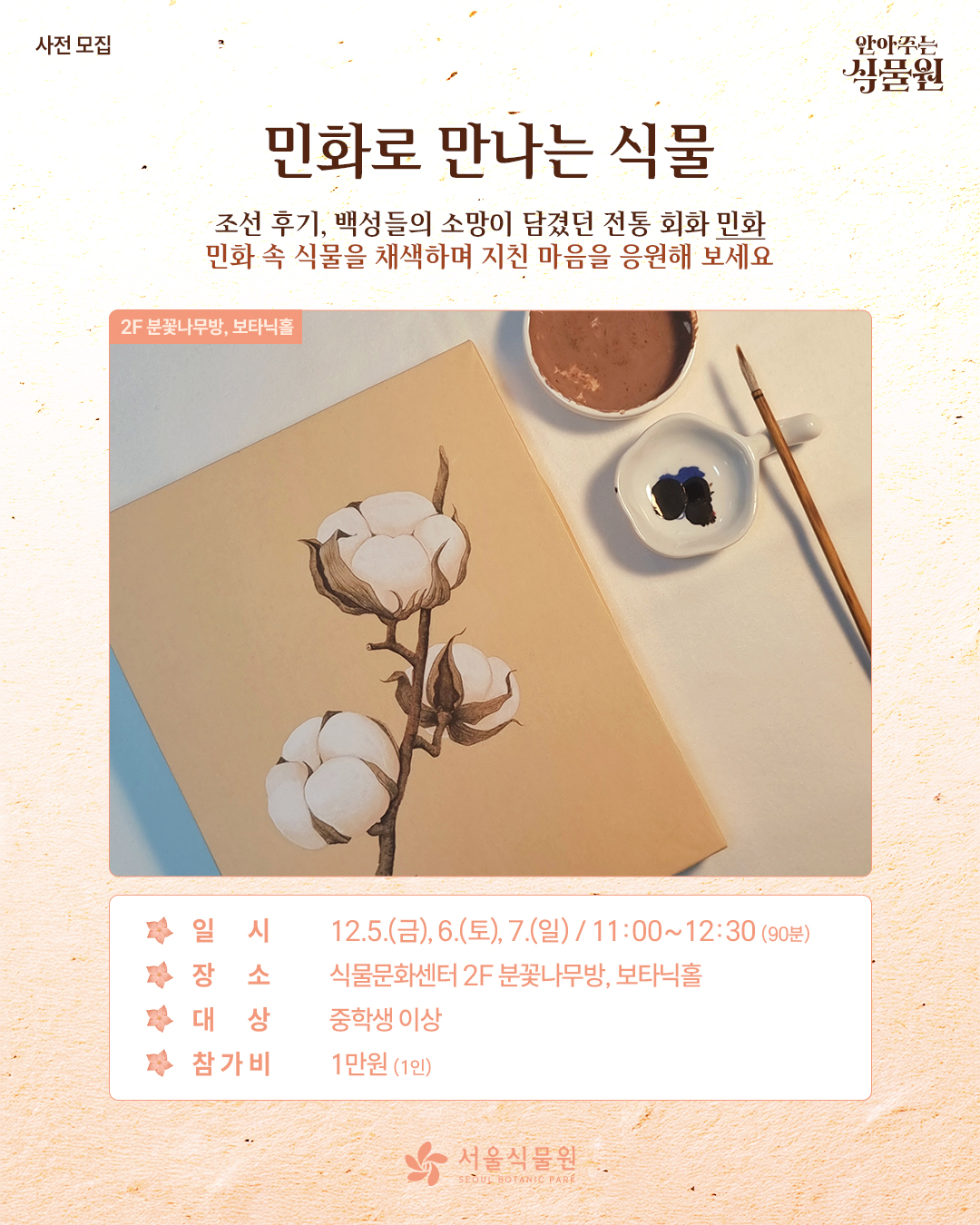 사전 모집 안아주는 식물원
민화로 만나는 식물
조선 후기, 백성들의 소망이 담겼던 전통 회화 민화
민화 속 식물을 채색하며 지친 마음을 응원해 보세요.
2층 분꽃아무방, 보타닉홀 사진
일시: 12월 5일 금요일, 6일 토요일, 7일 일요일 / 11시부터 12시 30분까지 90분동안
장소: 식물문화센터 2층 분꽃나무방, 보타닉홀
대상: 중학생 이상
참가비: 1인당 1만원
서울식물원