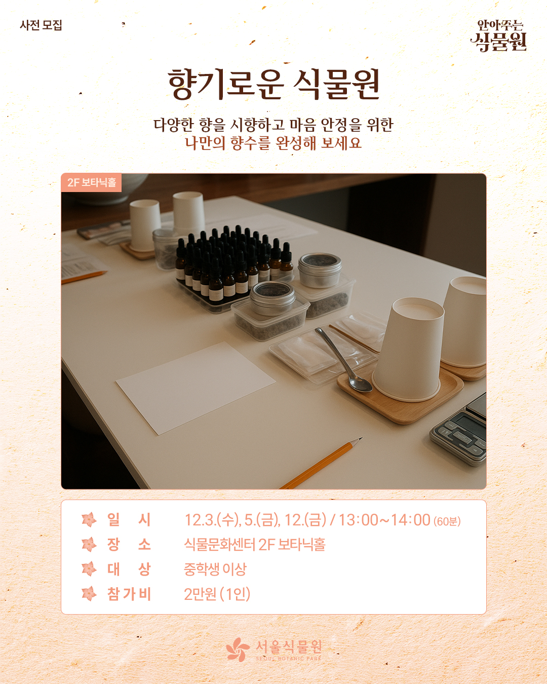 사전 모집 안아주는 식물원
향기로운 식물원
다양한 향을 시향하고 마음 안정을 위한 나만의 향수를 완성해 보세요.
2층 보타닉홀 사진
일시: 12월3일 수요일, 5일 금요일, 12일 금요일 / 13시부터 14시까지 60분 동안
장소: 식물문화센터 2층 보타닉홀
대상: 중학생 이상
참가비: 1인당 2만원
서울식물원