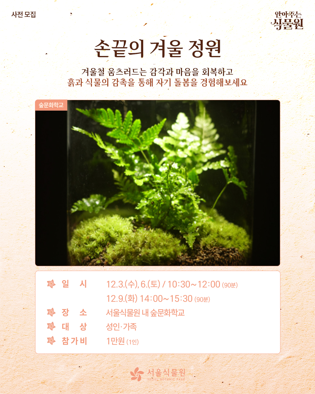 사전 모집 안아주는 식물원
손끝의 겨울 정원
겨울철 움츠러드는 감각과 마음을 회복하고 흙과 식물의 감촉을 통해 자기 돌봄을 경험해 보세요.
숲문화학교 사진
일시 12월 3일 수요일과 6일 토요일은 10시 30분부터 12시까지 90분동안, 12월 9일 화요일은 14시부터 15시 30분까지 90분동안
장소: 서울식물원 내 숲문화학교
대상: 성인과 가족
참가비: 1인당 1만원
서울식물원