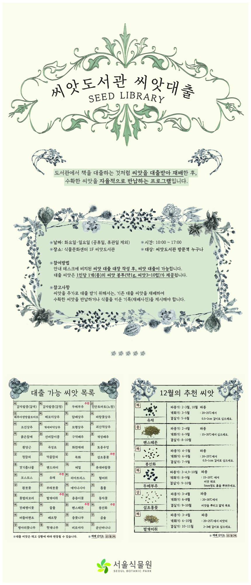 씨앗도서관 씨앗대출 SEED LIBRARY
도서관에서 책을 대출하는 것처럼 씨앗을 대출받아 재배한 후, 수확한 씨앗을 자율적으로 반납하는 프로그램입니다.
날짜: 화요일에서 일요일까지(공휴일, 휴관일 제외)
장소: 식물문화센터 1층 씨앗도서관
시간: 10시부터 17시까지
대상: 씨앗도서관 방문객 누구나
참여방법: 안내 데스크에 비치된 씨앗 대출 대장 작성 후, 씨앗 대출이 가능합니다. 대출 씨앗은 1인당 1개(종)의 씨앗 봉투(약1g, 씨앗3에서10립)가 제공됩니다.
참고사항: 씨앗을 추가로 대출받기 위해서는, 기존 대출 씨앗을 재배하여 수확한 씨앗을 반납하거나 식물을 키운 기록(재배사진)을 제시해야 합니다.
대출 가능 씨앗 목록: 대출 씨앗은 재고 상황에 따라 변동될 수 있습니다. 재배 난이도 상, 중, 하
난이도 하 감자밭콩(갈색), 난이도 하 감자밭콩(검정), 난이도 중 두메부추 추천, 난이도 상 진안토마토(노랑), 난이도 상 페루야생방울토마토, 난이도 하 메꼬지상추, 난이도 하 담배상추, 난이도 하 파랑꽃상추, 난이도 하 조선상추, 난이도 하 개세바닥상추, 난이도 하 모평상추, 난이도 하 괴산적상추, 난이도 하 붉은참깨, 난이도 중 선비잡이콩, 난이도 중 구억배추, 난이도 중 개성배추, 난이도 하 흰당근, 난이도 중 곡성초, 난이도 중 화천재래, 난이도 중 토종우엉, 난이도 상 청참외, 난이도 상 먹골참외, 난이도 상 목화, 난이도 중 섬초롱꽃 추천, 난이도 중 갯기름나물, 난이도 하 맨드라미, 난이도 하 메밀, 난이도 중 촛대바람꽃, 난이도 하 코스모스, 난이도 하 유채 추천, 난이도 하 리아트리스, 난이도 하 털머위, 난이도 상 흰붓꽃, 난이도 상 부채붓꽃, 난이도 하 에키나시아, 난이도 하 톱풀, 난이도 중 꽃범의꼬리, 난이도 하 벌개미취 추천, 난이도 하 층층이꽃, 난이도 상 동자꽃, 난이도 하 갯패랭이꽃, 난이도 하 꿀풀, 난이도 중 펜스테몬 추천, 난이도 하 봉선화 추천, 난이도 하 버들마편초, 난이도 하 배초향, 난이도 중 층꽃나무, 난이도 상 곰솔, 난이도 상 병아리꽃나무, 난이도 중 헛개나무, 난이도 중 비로야자, 난이도 상 운난바나나 

12월의 추천 씨앗 (재배난이도 상, 중, 하)
난이도 하 유채: 파종기는 2에서 3월, 10월 파종, 개화기는 3에서 5월, 결실기는 5에서 6월, 파종은 20에서 25도에서 0.5에서 2cm 깊이로 심으세요.
난이도 중 펜스테몬: 파종기는 2에서 4월, 개화기는 6에서 9월, 결실기는 8에서 10월, 파종은 15에서 20도에서 심으세요.
난이도 하 봉선화: 파종기는 4에서 5월, 개화기는 6에서 8월, 결실기는 7에서 9월, 파종은 20에서 25도에서 0.5에서 1cm 깊이로 심으세요.
난이도 하 두메부추: 파종기는 3에서 4, 9에서 10월, 개화기는 8에서 9월, 결실기는 9에서 10월, 파종은 15에서 20도에서 씨앗 위로 5mm 정도 흙을 뿌려주세요.
난이도 상 섬초롱꽃: 파종기는 3에서 4월, 개화기는 6에서 8월, 결실기는 9에서 10월, 파종은 20에서 30도에서 씨앗을 뿌리고 얇게 복토
난이도 하 벌개미취: 파종기는 3에서 4월, 개화기는 6에서 10월, 결실기는 10에서 11월, 파종은 20에서 25도에서 씨앗의 2에서 3배 깊이로 심으세요.
서울식물원 SEOUL BOTANIC PARK
