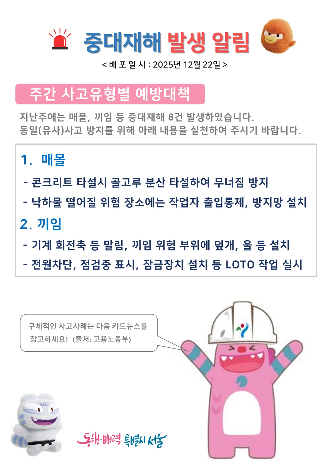 중대재해 발생 알림 배포일시 2025년 12월 22일
주간 사고유형별 예방대책: 지난주에는 매몰, 끼임 등 중대재해 8건 발생하였습니다. 동일(유사)사고 방지를 위해 아래 내용을 실천하여 주시기 바랍니다.
1. 매몰: 콘크리트 타설시 골고루 분산 타설하여 무너짐 방지, 낙하물 떨어질 위험 장소에는 작업자 출입통제, 방지망 설치
2. 끼임: 기계 회전축 등 말림, 끼임 위험 부위에 덮개, 울 등 설치, 전원차단, 점검중 표시, 잠금장치 설치 등 LOTO 작업 실시
구체적인 사고사례는 다음 카드뉴스를 참고하세요(출처: 고용노동부)
동행매력특별시서울