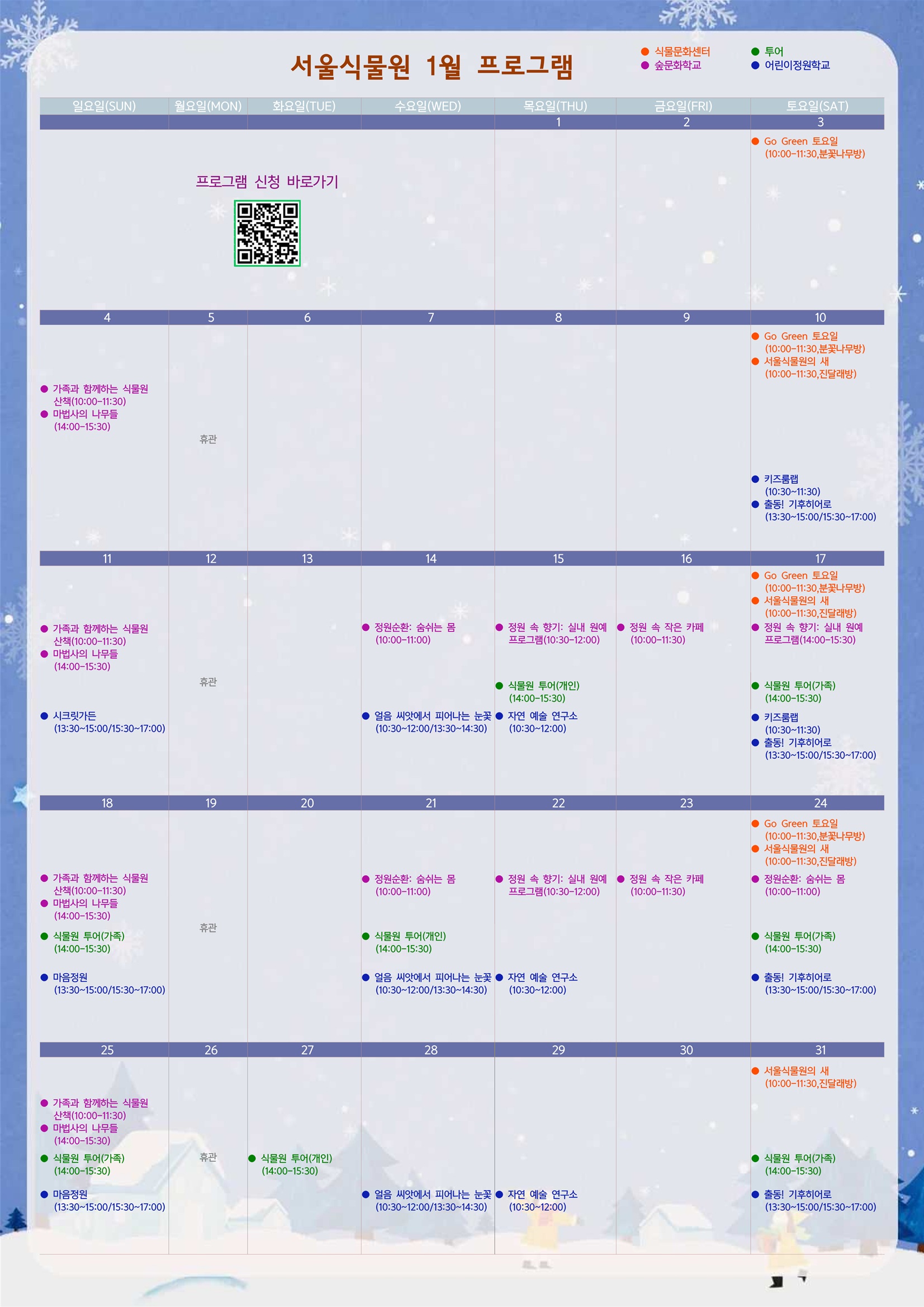 2026년 1월 서울식물원 프로그램
프로그램 신청 바로가기 QR 코드 이미지
1월3일 토요일
식물문화센터: Go Green 토요일(10:00-11:30, 분꽃나무방)

1월4일 일요일
숲문화학교: 가족과 함께하는 식물원 산책(10:00-11:30)
숲문화학교: 마법사의 나무들(14:00-15:30)

1월5일 월요일
휴관

1월10일 토요일
식물문화센터: Go Green 토요일 (10:00-11:30, 분꽃나무방)
식물문화센터: 서울식물원의 새 (10:00-11:30, 진달래방)
어린이정원학교: 키즈룸랩(10:30-11:30)
어린이정원학교: 출동! 기후히어로(13:30-15:00/15:30-17:00)

1월11일 일요일
숲문화학교: 가족과 함께하는 식물원 산책(10:00-11:30)
숲문화학교: 마법사의 나무들(14:00-15:30)
어린이정원학교: 시크릿가든(13:30-15:00/15:30-17:00)

1월12일 월요일
휴관

1월 14일 수요일
숲문화학교: 정원순환: 숨쉬는 몸(10:00-11:00)
어린이정원학교: 얼음 씨앗에서 피어나는 눈꽃(10:30-12:00/13:30-14:30)

1월15일 목요일
숲문화학교: 정원 속 향기: 실내 원예 프로그램(10:30-12:00)
투어: 식물원 투어(개인)(14:00-15:30)
어린이정원학교: 자연 예술 연구소(10:30-12:00)

1월16일 금요일
숲문화학교: 정원 속 작은 카페(10:00-11:30)

1월17일 토요일
식물문화센터: Go Green 토요일(10:00-11:30, 분꽃나무방)
식물문화센터: 서울식물원의 새(10:00-11:30, 진달래방)
숲문화학교: 정원 속 향기: 실내 원예 프로그램(14:00-15:30)
투어: 식물원 투어(가족)(14:00-15:30)
어린이정원학교: 키즈룸랩(10:30-11:30)
어린이정원학교: 출동! 기후히어로(13:30-15:00/15:30-17:00)

1월18일 일요일
숲문화학교: 가족과 함께하는 식물원 산책(10:00-11:30)
숲문화학교: 마법사의 나무들(14:00-15:30)
투어: 식물원 투어(가족) (14:00-15:30)
어린이정원학교: 마음정원(13:30-15:00/15:30-17:00)

1월19일 월요일
휴관

1월21일 수요일
숲문화학교: 정원순환: 숨쉬는 몸(10:00-11:00)
투어: 식물원 투어(개인) (14:00-15:30)
어린이정원학교: 얼음 씨앗에서 피어나는 눈꽃(10:30-12:00/13:30-14:30)

1월22일 목요일
숲문화학교: 정원 속 향기: 실내 원예 프로그램(10:30-12:00)
어린이정원학교: 자연 예술 연구소(10:30-12:00)

1월23일 금요일
숲문화학교: 정원 속 작은 카페(10:00-11:30)

1월24일 토요일
식물문화센터: Go Green 토요일(10:00-11:30, 분꽃나무방)
식물문화센터: 서울식물원의 새(10:00-11:30, 진달래방)
숲문화학교: 정원순환: 숨쉬는 몸(10:00-11:00)
투어: 식물원 투어(가족) (14:00-15:30)
어린이정원학교: 출동! 기후히어로(13:30-15:00/15:30-17:00)

1월25일 일요일
숲문화학교: 가족과 함께하는 식물원 산책(10:00-11:30)
숲문화학교: 마법사의 나무들(14:00-15:30)
투어: 식물원 투어(가족)(14:00-15:30)
어린이정원학교: 마음정원(13:30-15:00/15:30-17:00)

1월26일 월요일
휴관

1월27일 화요일
투어: 식물원 투어(개인) (14:00-15:30)

1월28일 수요일
어린이정원학교: 얼음 씨앗에서 피어나는 눈꽃(10:30-12:00/13:30-14:30)

1월29일 목요일
어린이정원학교: 자연 예술 연구소(10:30-12:00)

1월31일 토요일
식물문화센터: 서울식물원의 새(10:00-11:30, 진달래방)
투어: 식물원 투어(가족) (14:00-15:30)
어린이정원학교: 출동! 기후히어로(13:30-15:00/15:30-17:00)