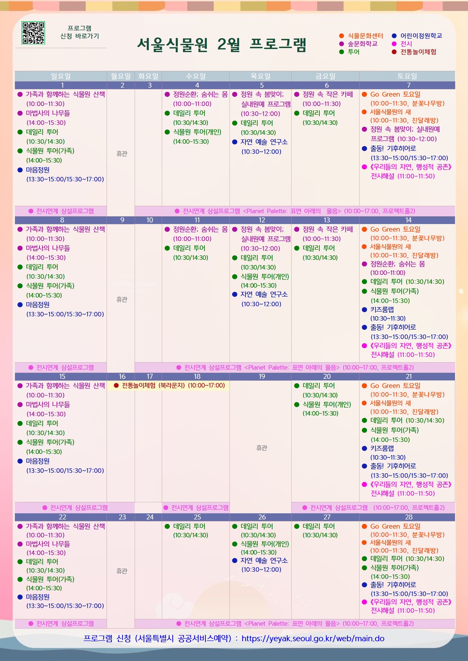 2026년 2월 서울식물원 프로그램

2월1일 일요일
숲문화학교: 가족과 함께하는 식물원 산책(10:00-11:30)
숲문화학교: 마법사의 나무들(14:00-15:30)
투어: 데일리 투어(10:30/14:30)
투어: 식물원 투어(가족)(14:00-15:30)
어린이정원학교: 마음정원(13:30-15:00/15:30-17:00)
전시: 전시연계 상설 프로그램<Planet Palette: 표면 아래의 물음>(10:00-17:00, 프로젝트홀2)

2월2일 월요일
휴관

2월3일 화요일
전시: 전시연계 상설 프로그램<Planet Palette: 표면 아래의 물음>(10:00-17:00, 프로젝트홀2)

2월4일 수요일
숲문화학교: 정원순환; 숨쉬는 몸(10:00-11:00)
투어: 데일리 투어(10:30/14:30)
투어: 식물원 투어(개인)(14:00-15:30)
전시: 전시연계 상설 프로그램<Planet Palette: 표면 아래의 물음>(10:00-17:00, 프로젝트홀2)

2월5일 목요일
숲문화학교: 정원 속 봄맞이; 실내원예 프로그램(10:30-12:00)
투어: 데일리 투어(10:30/14:30)
어린이정원학교: 자연 예술 연구소(10:30-12:00)
전시: 전시연계 상설 프로그램<Planet Palette: 표면 아래의 물음>(10:00-17:00, 프로젝트홀2)

2월6일 금요일
숲문화학교: 정원 속 작은 카페(10:00-11:30)
투어: 데일리 투어(10:30/14:30)
전시: 전시연계 상설 프로그램<Planet Palette: 표면 아래의 물음>(10:00-17:00, 프로젝트홀2)

2월7일 토요일
식물문화센터: Go Green 토요일(10:00-11:30, 분꽃나무방)
식물문화센터: 서울식물원의 새(10:00-11:30, 진달래방)
숲문화학교: 정원 속 봄맞이; 실내원예 프로그램(10:30-12:00)
어린이정원학교: 출동! 기후히어로(13:30-15:00/15:30-17:00)
전시: 《우리들의 자연, 행성적 공존》 전시해설(11:00-11:50)
전시: 전시연계 상설 프로그램<Planet Palette: 표면 아래의 물음>(10:00-17:00, 프로젝트홀2)

2월8일 일요일
숲문화학교: 가족과 함께하는 식물원 산책(10:00-11:30)
숲문화학교: 마법사의 나무들(14:00-15:30)
투어: 데일리 투어(10:30/14:30)
투어: 식물원 투어(가족)(14:00-15:30)
어린이정원학교: 마음정원(13:30-15:00/15:30-17:00)
전시: 전시연계 상설 프로그램<Planet Palette: 표면 아래의 물음>(10:00-17:00, 프로젝트홀2)

2월9일 월요일
휴관

2월10월 화요일
전시: 전시연계 상설 프로그램<Planet Palette: 표면 아래의 물음>(10:00-17:00, 프로젝트홀2)

2월11일 수요일
숲문화학교: 정원순환; 숨쉬는 몸(10:00-11:00)
투어: 데일리 투어(10:30/14:30)
전시: 전시연계 상설 프로그램<Planet Palette: 표면 아래의 물음>(10:00-17:00, 프로젝트홀2)

2월12일 목요일
숲문화학교: 정원 속 봄맞이; 실내원예 프로그램(10:30-12:00)
투어: 데일리 투어(10:30/14:30)
투어: 식물원 투어(개인)(14:00-15:30)
어린이정원학교: 자연 예술 연구소(10:30-12:00)
전시: 전시연계 상설 프로그램<Planet Palette: 표면 아래의 물음>(10:00-17:00, 프로젝트홀2)

2월13일 금요일
숲문화학교: 정원 속 작은 카페(10:00-11:30)
투어: 데일리 투어(10:30/14:30)
전시: 전시연계 상설 프로그램<Planet Palette: 표면 아래의 물음>(10:00-17:00, 프로젝트홀2)

2월14일 토요일
식물문화센터: Go Green 토요일(10:00-11:30, 분꽃나무방)
식물문화센터: 서울식물원의 새(10:00-11:30, 진달래방)
숲문화학교: 정원순환; 숨쉬는 몸(10:00-11:00)
투어: 데일리 투어(10:30/14:30)
투어: 식물원 투어(가족)(14:00-15:30)
어린이정원학교: 키즈룸랩(10:30-11:30)
어린이정원학교: 출동! 기후히어로(13:30-15:00/15:30-17:00)
전시: 《우리들의 자연, 행성적 공존》 전시해설(11:00-11:50)
전시: 전시연계 상설 프로그램<Planet Palette: 표면 아래의 물음>(10:00-17:00, 프로젝트홀2)

2월15일 일요일
숲문화학교: 가족과 함께하는 식물원 산책(10:00-11:30)
숲문화학교: 마법사의 나무들(14:00-15:30)
투어: 데일리 투어(10:30/14:30)
투어: 식물원 투어(가족) (14:00-15:30)
어린이정원학교: 마음정원(13:30-15:00/15:30-17:00)
전시: 전시연계 상설 프로그램<Planet Palette: 표면 아래의 물음>(10:00-17:00, 프로젝트홀2)

2월16일 월요일
전통놀이체험(북라운지) (10:00-17:00)
전시: 전시연계 상설 프로그램<Planet Palette: 표면 아래의 물음>(10:00-17:00, 프로젝트홀2)

2월17일 화요일
전통놀이체험(북라운지) (10:00-17:00)

2월18일 수요일
전통놀이체험(북라운지) (10:00-17:00)
전시: 전시연계 상설 프로그램<Planet Palette: 표면 아래의 물음>(10:00-17:00, 프로젝트홀2)

2월19일 목요일
휴관

2월20일 금요일
투어: 데일리 투어(10:30/14:30)
투어: 식물원 투어(개인)(14:00-15:30)
전시: 전시연계 상설 프로그램<Planet Palette: 표면 아래의 물음>(10:00-17:00, 프로젝트홀2)

2월21일 토요일
식물문화센터: Go Green 토요일(10:00-11:30, 분꽃나무방)
식물문화센터: 서울식물원의 새(10:00-11:30, 진달래방)
투어: 데일리 투어(10:30/14:30)
투어: 식물원 투어(가족) (14:00-15:30)
어린이정원학교: 키즈룸랩(10:30-11:30)
어린이정원학교: 출동! 기후히어로(13:30-15:00/15:30-17:00)
전시: 《우리들의 자연, 행성적 공존》 전시해설(11:00-11:50)
전시: 전시연계 상설 프로그램<Planet Palette: 표면 아래의 물음>(10:00-17:00, 프로젝트홀2)

2월22일 일요일
숲문화학교: 가족과 함께하는 식물원 산책(10:00-11:30)
숲문화학교: 마법사의 나무들(14:00-15:30)
투어: 데일리 투어(10:30/14:30)
투어: 식물원 투어(가족) (14:00-15:30)
어린이정원학교: 마음정원(13:30-15:00/15:30-17:00)
전시: 전시연계 상설 프로그램<Planet Palette: 표면 아래의 물음>(10:00-17:00, 프로젝트홀2)

2월23일 월요일
휴관

2월24일 화요일
전시: 전시연계 상설 프로그램<Planet Palette: 표면 아래의 물음>(10:00-17:00, 프로젝트홀2)

2월25일 수요일
투어: 데일리 투어(10:30/14:30)
전시: 전시연계 상설 프로그램<Planet Palette: 표면 아래의 물음>(10:00-17:00, 프로젝트홀2)

2월26일 목요일
투어: 데일리 투어(10:30-14:30)
투어: 식물원 투어(개인) (14:00-15:30)
어린이정원학교: 자연 예술 연구소(10:30-12:00)
전시: 전시연계 상설 프로그램<Planet Palette: 표면 아래의 물음>(10:00-17:00, 프로젝트홀2)

2월27일 금요일
투어: 데일리 투어(10:30/14:30)
전시: 전시연계 상설 프로그램<Planet Palette: 표면 아래의 물음>(10:00-17:00, 프로젝트홀2)

2월28일 토요일
식물문화센터: Go Green 토요일(10:00-11:30, 분꽃나무방)
식물문화센터: 서울식물원의 새(10:00-11:30, 진달래방)
투어: 데일리 투어(10:30/14:30)
투어: 식물원 투어(가족)(14:00-15:30)
어린이정원학교: 출동! 기후히어로(13:30-15:00/15:30-17:00)
전시: 《우리들의 자연, 행성적 공존》 전시해설(11:00-11:50)
전시: 전시연계 상설 프로그램<Planet Palette: 표면 아래의 물음>(10:00-17:00, 프로젝트홀2)