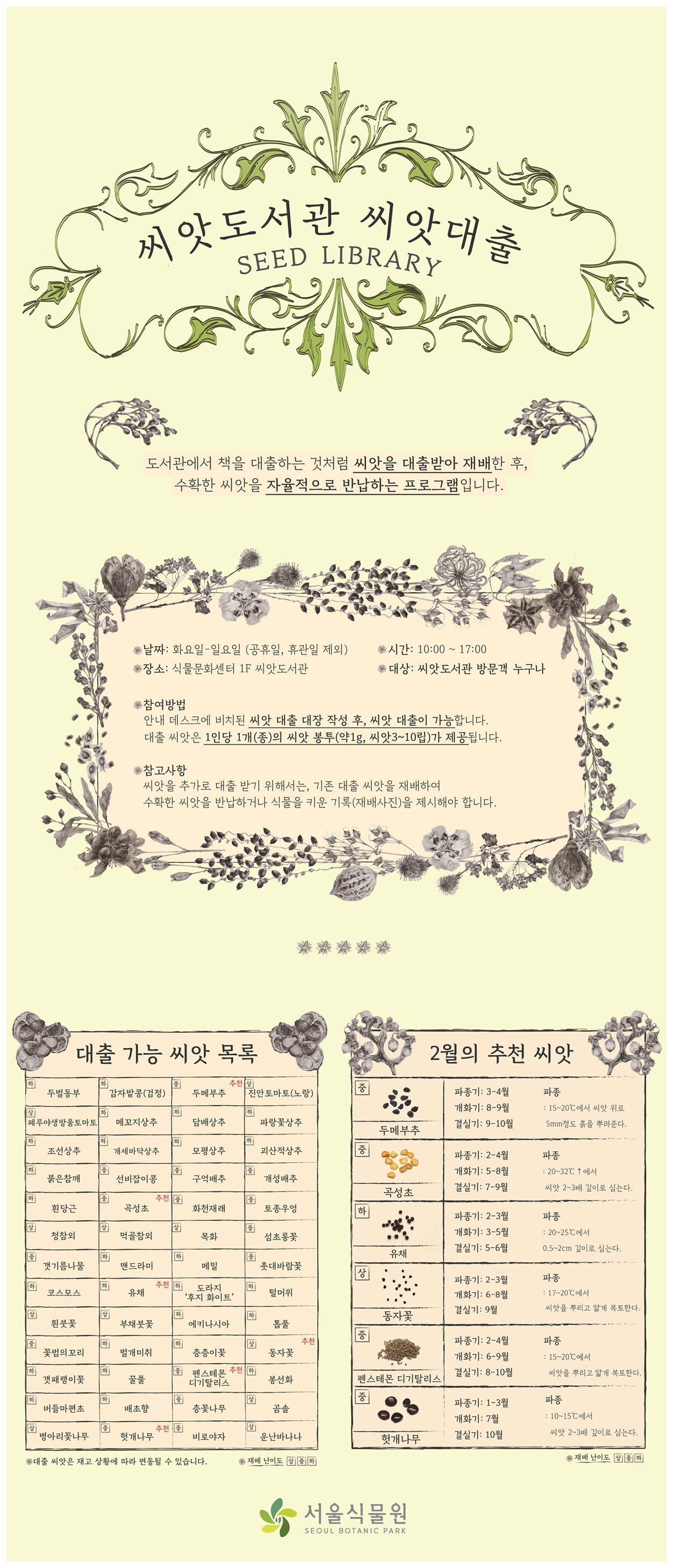 2026년 2월 씨앗도서관 씨앗 대출 목록

씨앗도서관 씨앗대출 SEED LIBRARY
도서관에서 책을 대출하는 것처럼 씨앗을 대출받아 재배한 후, 수확한 씨앗을 자율적으로 반납하는 프로그램입니다.
날짜: 화요일부터 일요일까지, 공휴일과 휴관일은 제외
장소: 식물문화센터 1층 씨앗도서관
시간: 10시부터 17시까지
대상: 씨앗도서관 방문객 누구나
참여방법: 안내데스크에 비치된 씨앗 대출 대장 작성 후, 씨앗 대출이 가능합니다. 대출 씨앗은 1인당 1개(종)의 씨앗 봉투(약 1그램, 씨앗 3립에서 10립)가 제공됩니다.
참고사항: 씨앗을 추가로 대출받기 위해서는, 기존 대출 씨앗을 재배하여 수확한 씨앗을 반납하거나 식물을 키운 기록(재배사진)을 제시해야 합니다.

대출 가능 씨앗 목록
대출 씨앗은 재고 상황에 따라 변동될 수 있습니다. 재배 난이도 상, 중 하
난이도 하 두벌동부, 난이도 하 감자밭콩(검정), 난이도 중 두메부추 추천, 난이도 상 진안토마토(노랑), 난이도 상 페루야생방울토마토, 난이도 하 메꼬지상추, 난이도 하 담배상추, 난이도 하 파랑꽃상추, 난이도 하 조선상추, 난이도 하 개세바닥상추, 난이도 하 모평상추, 난이도 하 괴산적상추, 난이도 하 붉은참깨, 난이도 중 선비잡이콩, 난이도 중 구억배추, 난이도 중 개성배추, 난이도 하 흰당근, 난이도 중 곡성초 추천, 난이도 중 화천재래, 난이도 중 토종우엉, 난이도 상 청참외, 난이도 상 먹골참외, 난이도 상 목화, 난이도 중 섬초롱꽃, 난이도 중 갯기름나물, 난이도 하 맨드라미, 난이도 하 메밀, 난이도 중 촛대바람꽃, 난이도 하 코스모스, 난이도 하 유채 추천, 난이도 하 도라지 후지 화이트 난이도 하 털머위, 난이도 상 흰붓꽃, 난이도 상 부채붓꽃, 난이도 하 에키나시아, 난이도 하 톱풀, 난이도 하 톱풀, 난이도 중 꽃범의꼬리, 난이도 하 벌개미취, 난이도 하 층층이꽃, 난이도 상 동자꽃 추천, 난이도 하 갯패랭이꽃, 난이도 하 꿀풀, 난이도 중 펜스테몬 디기탈리스 추천, 난이도 하 봉선화, 난이도 하 버들마편초, 난이도 하 배초향, 난이도 중 층꽃나무, 난이도 상 곰솔, 난이도 상 병아리꽃나무, 난이도 중 헛개나무 추천, 난이도 중 비로야자, 난이도 상 운난바나나

2월의 추천 씨앗
재배 난이도 상, 중, 하
난이도 중 두메부추: 파종기는 3월에서 4월, 개화기는 8월에서 9월, 결실기는 9월에서 10월, 파종은 15도에서 20도에서 씨앗 위로 5밀리미터 정도 흙을 뿌려준다.
난이도 중 곡성초: 파종기는 2월에서 4월, 개화기는 5월에서 8월, 결실기는 7월에서 9월, 파종은 20도에서 32도 이상에서 씨앗 2에서 3배 깊이로 심는다.
난이도 하 유채: 파종기는 2월에서 3월, 개화기는 3월에서 5월, 결실기는 5월에서 6월, 파종은 20도에서 25도에서 0.5에서 2센티미터 깊이로 심는다.
난이도 상 동자꽃: 파종기는 2월에서 3월, 개화기는 6월에서 8월, 결실기는 9월, 파종은 17도에서 20도에서 씨앗을 뿌리고 얇게 복토한다.
난이도 중 펜스테몬 디기탈리스: 파종기는 2월에서 4월, 개화기는 6월에서 9월, 결실기는 8월에서 10월, 파종은 15도에서 20도에서 씨앗을 뿌리고 얇게 복토한다.
난이도 중 헛개나무: 파종기는 1월에서 3월, 개화기는 7월, 결실기는 10월, 파종은 10도에서 15도에서 씨앗 2에서 3배 깊이로 심는다.
서울식물원