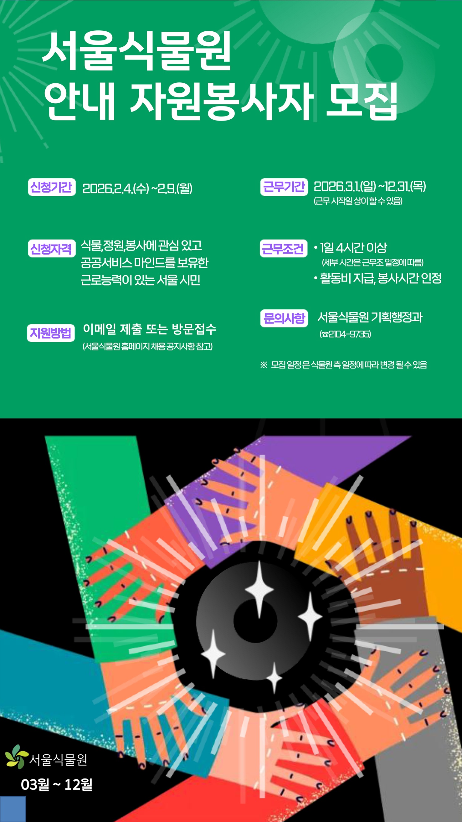 서울식물원 안내 자원봉사자 모집
신청기간 2026년 2월 4일 수요일부터 2월 9일 월요일까지
신청자격 식물, 정원, 봉사에 관심 있고 공공서비스 마인드를 보유한 근로능력이 있는 서울 시민
지원방법 이메일 또는 방문접수(서울식물원 홈페이지 채용 공지사항 참고)
근무기간 2026년 3월 1일 일요일부터 12월 31일 목요일까지, 근무 시작일 상이할 수 있음
근무조건 1일 4시간 이상 세부시간은 근무조 일정에 따름, 활동비 지급, 봉사시간 인정
문의사항 서울식물원 기획행정과 2104-9735
모집일정은 식물원 측 일정에 따라 변경될 수 있음