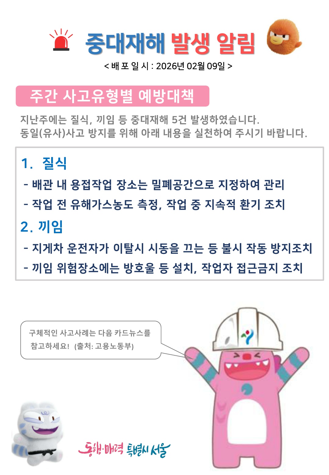 중대재해 발생 알림 배포일시 2026년 2월 9일
주간 사고유형별 예방대책
지난주에는 질식, 끼임 등 중대재해 5건 발생하였습니다. 동일(유사)사고 방지를 위해 아래 내용을 실천하여 주시기 바랍니다.
1. 질식 배관 내 용접작업 장소는 밀폐공간으로 지정하여 관리, 작업 전 유해가스농도 측정, 작업 중 지속적 환기 조치
2. 끼임 지게차 운전자가 이탈시 시동을 끄는 등 불시 작동 방지조치, 끼임 위험장소에는 방호울 등 설치, 작업자 접근금지 조치
구체적인 사고사례는 다음 카드뉴스를 참고하세요! 출처 고용노동부
동행 매력 특별시 서울