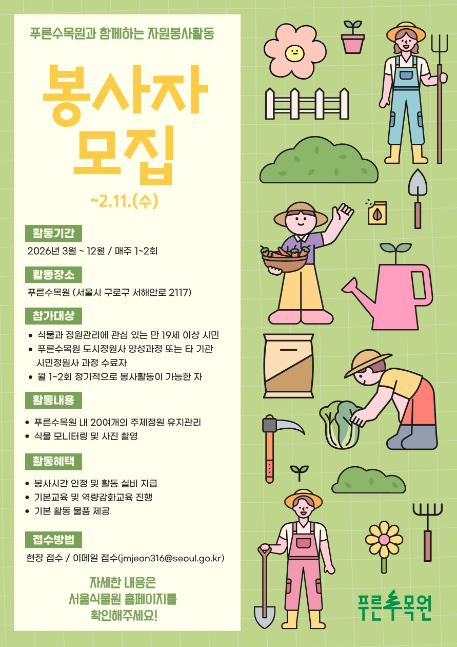 2026년 푸른수목원 자원봉사자 모집 푸른수목원과 함께하는 자원봉사활동 봉사자 모집 ~2.11.(수)
활동기간 2026년 3월에서 12월까지 매주 1에서 2회
퐐동장소 푸른수목원 서울시 구로구 서해안로 2117
참가대상 식물과 정원관리에 관심 있는 만 19세 이상 시민, 푸른수목원 도시정원사 양성과정 또는 타 기관 시민정원사 과정 수료자, 월 1에서 2회 정기적으로 봉사활동이 가능한 자
활동내용 푸른수목원 내 20여개의 주제정원 유지관리, 식물 모니터링 및 사진 촬영
활동혜택 봉사시간 인정 및 활동 실비 지급, 기본교육 및 역량강화교육 진행, 기본 활동 물품 제공
접수 방법 현장접수, 이메일접수 jmjeon316@seoul.go.kr
자세한 내용은 서울식물원 홈페이지를 확인해주세요!
푸른수목원