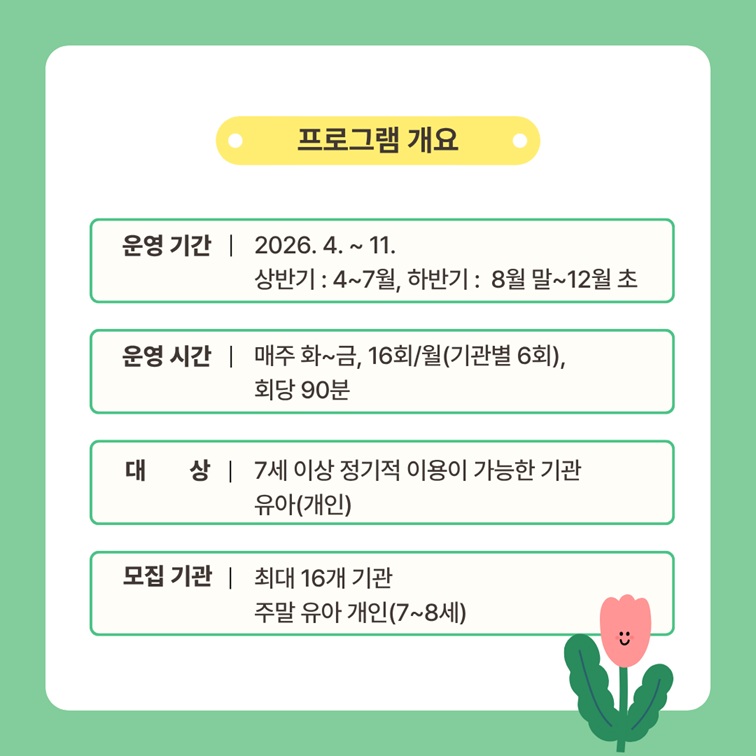 프로그램 개요
운영기간 2026년 4월부터 11월까지. 상반기는 4월에서 7월까지, 하반기는 8월 말에서 12월 초까지 운영
운영시간 매주 화요일에서 금요일까지 월 16회(기관별 6회), 회당 90분
대상 7세 이상 정기적 이용이 가능한 기관 유아(개인)
모집 기관 최대 16개 기관 주말 유아 개인(7세에서 8세)