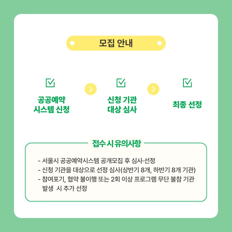 모집 안내
공공예약시스템 신청, 신청 기관 대상 심사, 최종 선정
접수 시 유의사항: 서울시 공공예약시스템 공개모집 후 심사와 선정, 신청 기관을 대상으로 선정 심사(상반기 8개, 하반기 8개 기관), 참여포기, 협약 불이행 또는 2회 이상 프로그램 무단 불참 기관 발생 시 추가 선정