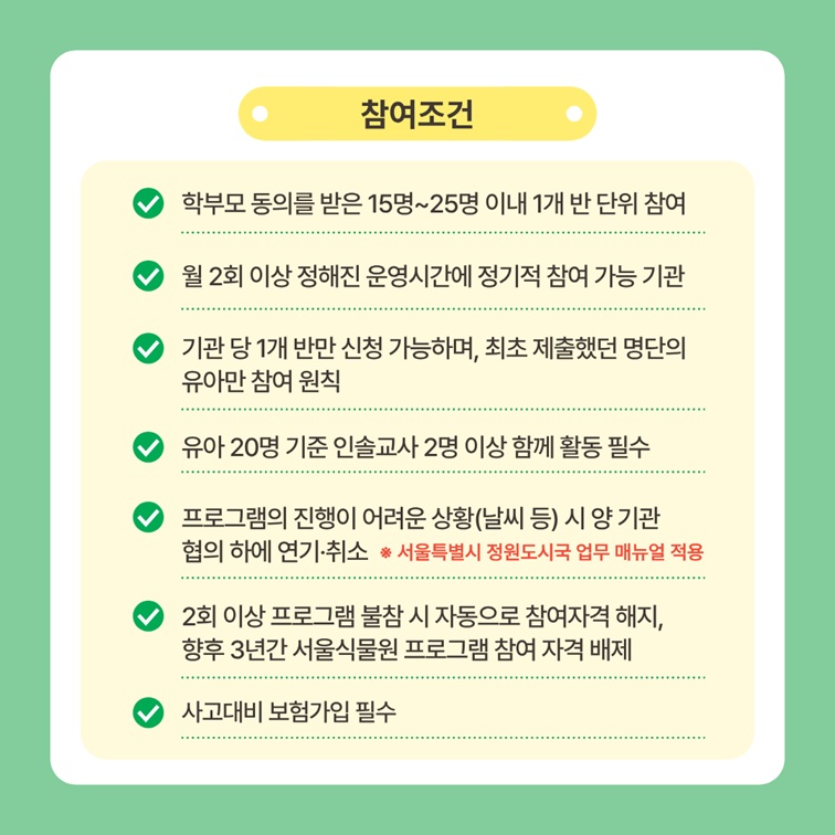 참여조건
학부모 동의를 받은 15명에서 25명 이내 1개 반 단위 참여, 월 2회 이상 정해진 운영시간에 정기적 참여 가능 기관, 기관 당 1개 반만 신청 가능하며, 최초 제출했던 명단의 유아만 참여 원칙, 유아 20명 기준 인솔교사 2명 이상 함께 활동 필수, 프로그램의 진행이 어려운 상황(날씨 등) 시 양 기관 협의 하에 연기 및 취소(서울특별시 정원도시국 업무 매뉴얼 적용), 2회 이상 프로그램 불참 시 자동으로 참여자격 해지, 향후 3년간 서울식물원 프로그램 참여 자격 배제, 사고대비 보험가입 필수