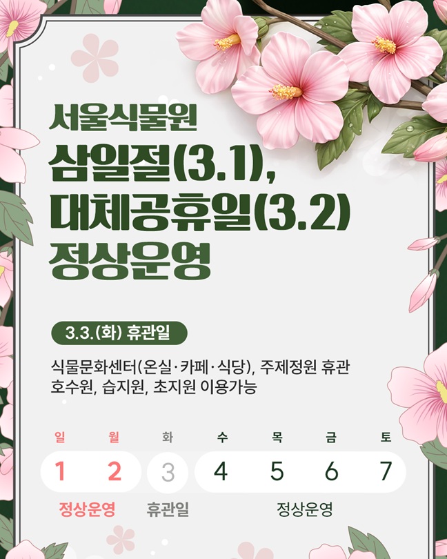 서울식물원 삼일절(3월1일), 대체공휴일(3월2일) 정상운영
3월3일 화요일 휴관일 식물문화센터의 온실, 카페, 식당과 주제정원 휴관
호수원, 습지원 초지원 이용가능
3월1일부터 2일까지 정상운영, 3월3일 휴관일, 3월4일부터 7일까지 정상운영
