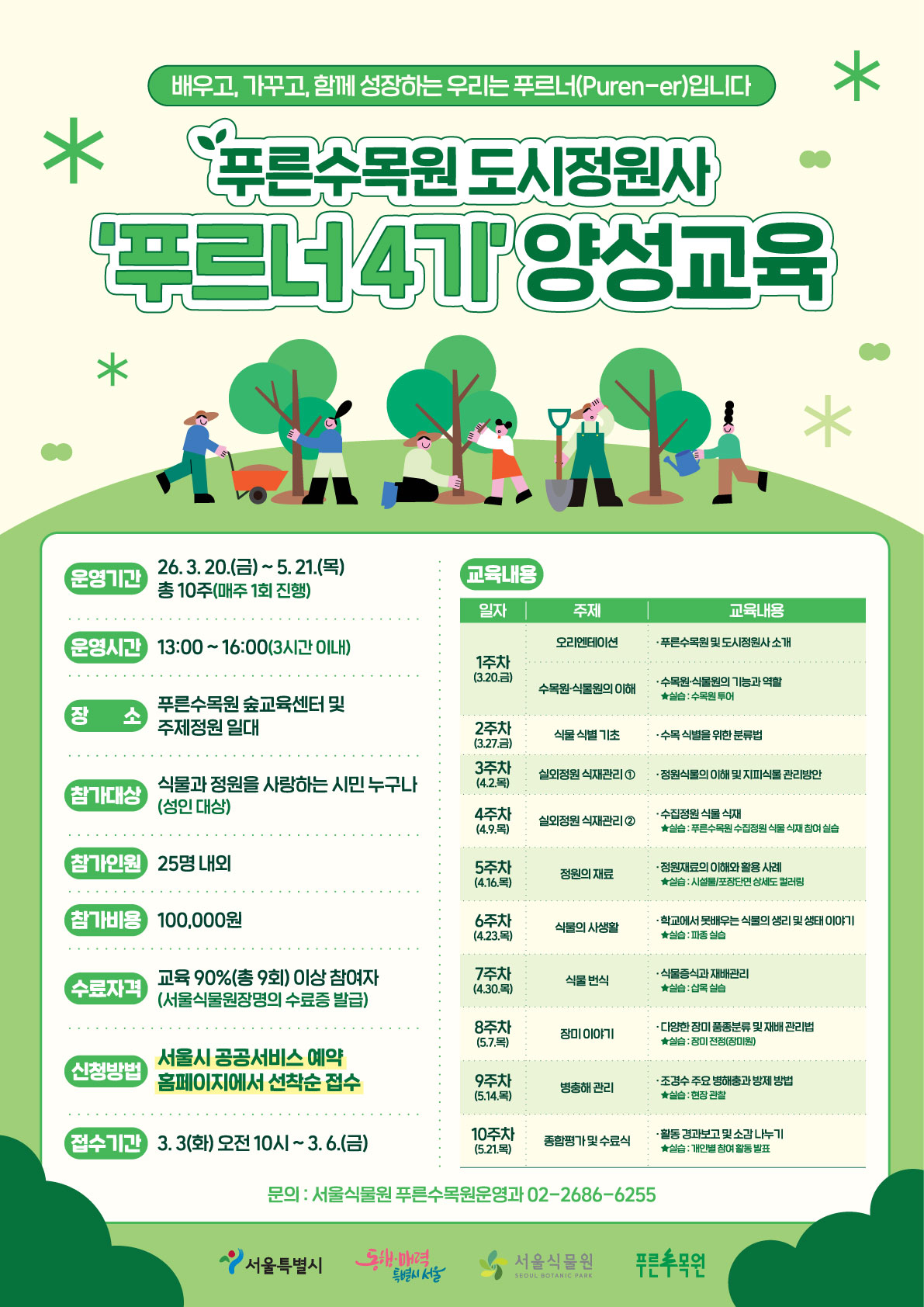배우고, 가꾸고, 함께 성장하는 우리는 푸르너 입니다. 푸른수목원 도시정원사 푸르너 4기 양성교육
운영기간 26년 3월 20일 금요일부터 5월 21일 목요일까지 총 10주 매주 1회 진행
운영시간 13시부터 16시까지 3시간 이내
장소 푸른수목원 숲교육센터 및 주제정원 일대
참가대상 식물과 정원을 사랑하는 시민 누구나 성인대상
참가인원 25명 내외
참가비용 일십만원
수료자격 교육 90% 총9회 이상 참여자 서울식물원장명의 수료증 발급
신청방법 서울시 공공서비스 예약 홈페이지에서 선착순 접수
접수기간 3월 3일 화요일 오전 10시부터 3월 6일 금요일까지
교육내용
1주차 3월 20일 금요일
오리엔테이션(푸른수목원 및 도시정원사 소개)
수목원, 식물원의 이해(수목원, 식물원의 기능과 역할, 실습 수목원 투어)
2주차 3월 27일 금요일
식물 식별 기초(수목 식별을 위한 분류법)
3주차 4월 2일 목요일
실외정원 식재관리1(정원식물의 이해 및 지피식물 관리방안)
4주차 4월 9일 목요일
실외정원 식재관리2(수집정원 식물 식재, 실습 푸른수목원 수집정원 식물 식재 참여 실습)
5주차 4월 16일 목요일
정원의 재료(정원재료의 이해와 활용 사례, 실습 시설물, 포장단면 상세도 컬러링)
6주차 4월 23일 목요일
식물의 사생활(학교에서 못배우는 식물의 생리 및 생태 이야기, 실습 파종 실습)
7주차 4월 30일 목요일
식물 번식(식물증식과 재배관리, 실습 삽목 실습)
8주차 5월 7일 목요일
장미 이야기(다양한 장미 품종분류 및 재배 관리법, 실습 장미전정 장미원)
9주차 5월 14일 목요일
병충해 관리(조경수 주요 병해충과 방제 방법, 실습 현장 관찰)
문의 서울식물원 푸른수목원운영과 02-2686-6255
서울특별시, 동행매력특별시서울, 서울식물원, 푸른수목원