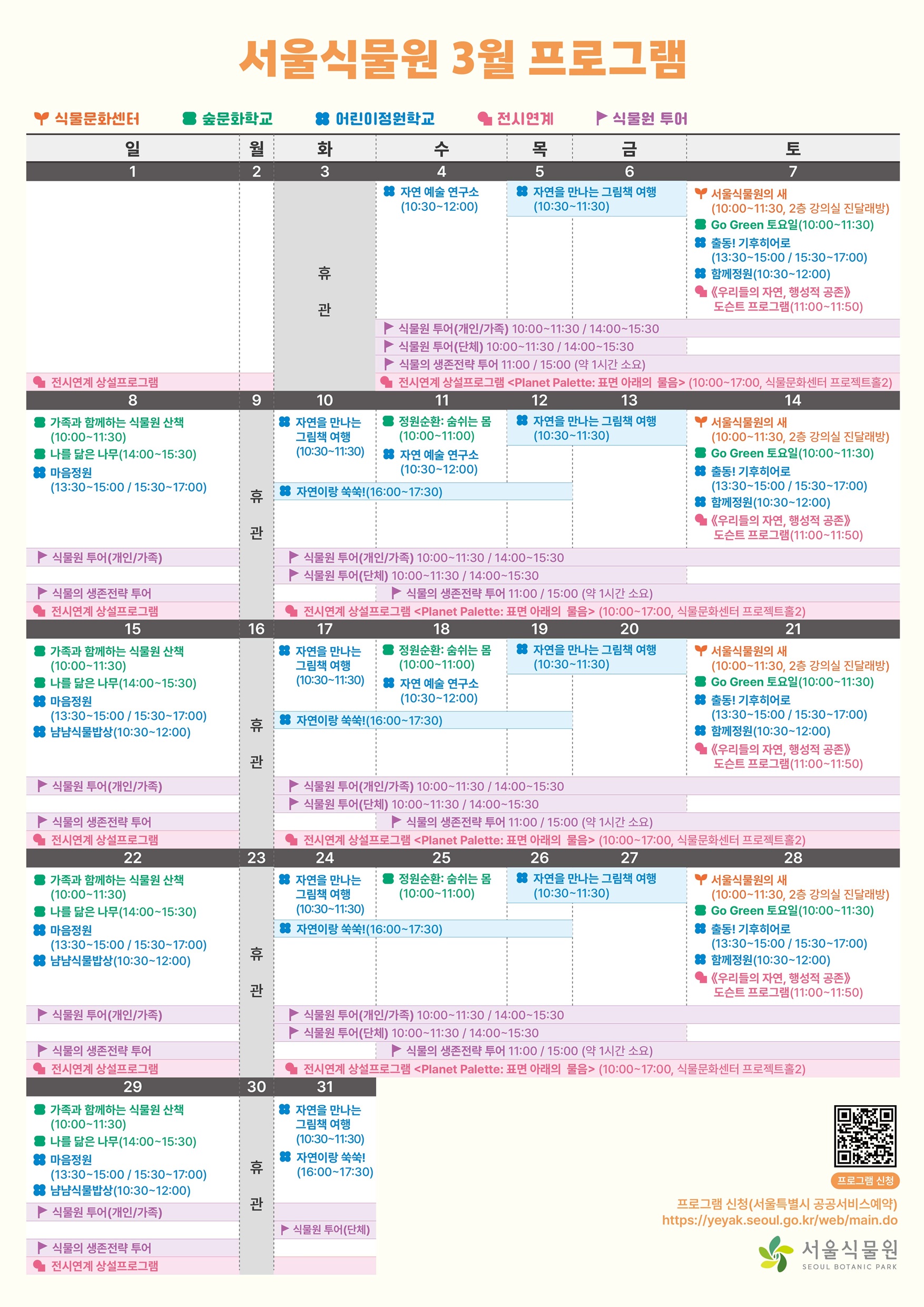 2026년 3월 서울식물원 교육 프로그램 안내 서울식물원 3월 프로그램
식물문화센터, 숲문화학교, 어린이정원학교, 전시연계, 식물원 투어
3월1일 일요일
전시연계: 전시연계 상설프로그램<Planet Palette: 표면 아래의 물음> (10:00~17:00, 식물문화센터 프로젝트홀2)
3월2일 월요일
전시연계: 전시연계 상설프로그램<Planet Palette: 표면 아래의 물음> (10:00~17:00, 식물문화센터 프로젝트홀2)
3월3일 화요일
휴관
3월4일 수요일
어린이정원학교: 자연 예술 연구소 (10:30~12:00)
식물원 투어: 식물원 투어(개인/가족) 10:00~11:30 / 14:00~15:30
식물원 투어: 식물원 투어(단체) 10:00~11:30 / 14:00~15:30
식물원 투어: 식물의 생존전략 투어 11:00 / 15:00 (약 1시간 소요)
전시연계: 전시연계 상설프로그램<Planet Palette: 표면 아래의 물음> (10:00~17:00, 식물문화센터 프로젝트홀2)
3월5일 목요일
어린이정원학교: 자연을 만나는 그림책 여행 (10:30~11:30)
식물원 투어: 식물원 투어(개인/가족) 10:00~11:30 / 14:00~15:30
식물원 투어: 식물원 투어(단체) 10:00~11:30 / 14:00~15:30
식물원 투어: 식물의 생존전략 투어 11:00 / 15:00 (약 1시간 소요)
전시연계: 전시연계 상설프로그램<Planet Palette: 표면 아래의 물음> (10:00~17:00, 식물문화센터 프로젝트홀2)
3월6일 금요일
어린이정원학교: 자연을 만나는 그림책 여행 (10:30~11:30)
식물원 투어: 식물원 투어(개인/가족) 10:00~11:30 / 14:00~15:30
식물원 투어: 식물원 투어(단체) 10:00~11:30 / 14:00~15:30
식물원 투어: 식물의 생존전략 투어 11:00 / 15:00 (약 1시간 소요)
전시연계: 전시연계 상설프로그램<Planet Palette: 표면 아래의 물음> (10:00~17:00, 식물문화센터 프로젝트홀2)
3월7일 토요일
식물문화센터: 서울식물원의 새 (10:00~11:30, 2층 강의실 진달래방)
숲문화학교: Go Green 토요일 (10:00~11:30)
어린이정원학교: 출동! 기후히어로 (13:30~15:00 / 15:30~17:00)
어린이정원학교: 함께정원 (10:30~12:00)
전시연계: ≪우리들의 자연, 행성적 공존≫도슨트 프로그램(11:00~11:50)
식물원 투어: 식물원 투어(개인/가족) 10:00~11:30 / 14:00~15:30
식물원 투어: 식물의 생존전략 투어 11:00 / 15:00 (약 1시간 소요)
전시연계: 전시연계 상설프로그램<Planet Palette: 표면 아래의 물음> (10:00~17:00, 식물문화센터 프로젝트홀2)
3월8일 일요일
숲문화학교: 가족과 함께하는 식물원 산책 (10:00~11:30)
숲문화학교: 나를 닮은 나무 (14:00~15:30)
어린이정원학교: 마음정원 (13:30~15:00 / 15:30~17:00)
식물원 투어: 식물원 투어(개인/가족) 10:00~11:30 / 14:00~15:30
식물원 투어: 식물의 생존전략 투어 11:00 / 15:00 (약 1시간 소요)
전시연계: 전시연계 상설프로그램<Planet Palette: 표면 아래의 물음> (10:00~17:00, 식물문화센터 프로젝트홀2)
3월9일 월요일
휴관
3월10일 화요일
어린이정원학교: 자연을 만나는 그림책 여행 (10:30~11:30)
어린이정원학교: 자연이랑 쑥쑥! (16:00~17:30)
식물원 투어: 식물원 투어(개인/가족) 10:00~11:30 / 14:00~15:30
식물원 투어: 식물의 생존전략 투어 11:00 / 15:00 (약 1시간 소요)
전시연계: 전시연계 상설프로그램<Planet Palette: 표면 아래의 물음> (10:00~17:00, 식물문화센터 프로젝트홀2)
3월11일 수요일
숲문화학교: 정원순환: 숨쉬는 몸 (10:00~11:00)
어린이정원학교: 자연 예술 연구소 (10:30~12:00)
어린이정원학교: 자연이랑 쑥쑥! (16:00~17:30)
식물원 투어: 식물원 투어(개인/가족) 10:00~11:30 / 14:00~15:30
식물원 투어(단체) 10:00~11:30 / 14:00~15:30
식물원 투어: 식물의 생존전략 투어 11:00 / 15:00 (약 1시간 소요)
전시연계: 전시연계 상설프로그램<Planet Palette: 표면 아래의 물음> (10:00~17:00, 식물문화센터 프로젝트홀2)
3월12일 목요일
어린이정원학교: 자연을 만나는 그림책 여행 (10:30~11:30)
어린이정원학교: 자연이랑 쑥쑥! (16:00~17:30)
식물원 투어: 식물원 투어(개인/가족) 10:00~11:30 / 14:00~15:30
식물원 투어(단체) 10:00~11:30 / 14:00~15:30
식물원 투어: 식물의 생존전략 투어 11:00 / 15:00 (약 1시간 소요)
전시연계: 전시연계 상설프로그램<Planet Palette: 표면 아래의 물음> (10:00~17:00, 식물문화센터 프로젝트홀2)
3월13일 금요일
어린이정원학교: 자연을 만나는 그림책 여행 (10:30~11:30)
식물원 투어: 식물원 투어(개인/가족) 10:00~11:30 / 14:00~15:30
식물원 투어(단체) 10:00~11:30 / 14:00~15:30
식물원 투어: 식물의 생존전략 투어 11:00 / 15:00 (약 1시간 소요)
전시연계: 전시연계 상설프로그램<Planet Palette: 표면 아래의 물음> (10:00~17:00, 식물문화센터 프로젝트홀2)
3월14일 토요일
식물문화센터: 서울식물원의 새 (10:00~11:30, 2층 강의실 진달래방)
숲문화학교: Go Green 토요일 (10:00~11:30)
어린이정원학교: 출동! 기후히어로 (13:30~15:00 / 15:30~17:00)
어린이정원학교: 함께정원 (10:30~12:00)
전시연계: ≪우리들의 자연, 행성적 공존≫도슨트 프로그램(11:00~11:50)
식물원 투어: 식물원 투어(개인/가족) 10:00~11:30 / 14:00~15:30
식물원 투어(단체) 10:00~11:30 / 14:00~15:30
식물원 투어: 식물의 생존전략 투어 11:00 / 15:00 (약 1시간 소요)
전시연계: 전시연계 상설프로그램<Planet Palette: 표면 아래의 물음> (10:00~17:00, 식물문화센터 프로젝트홀2)
3월15일 일요일
숲문화학교: 가족과 함께하는 식물원 산책 (10:00~11:30)
숲문화학교: 나를 닮은 나무 (14:00~15:30)
어린이정원학교: 마음정원 (13:30~15:00 / 15:30~17:00)
어린이정원학교: 냠냠식물밥상 (10:30~12:00)
식물원 투어: 식물원 투어(개인/가족) 10:00~11:30 / 14:00~15:30
식물원 투어: 식물의 생존전략 투어 11:00 / 15:00 (약 1시간 소요)
전시연계: 전시연계 상설프로그램<Planet Palette: 표면 아래의 물음> (10:00~17:00, 식물문화센터 프로젝트홀2)
3월16일 월요일
휴관
3월17일 화요일
어린이정원학교: 자연을 만나는 그림책 여행 (10:30~11:30)
어린이정원학교: 자연이랑 쑥쑥! (16:00~17:30)
식물원 투어: 식물원 투어(개인/가족) 10:00~11:30 / 14:00~15:30
식물원 투어: 식물원 투어(단체) 10:00~11:30 / 14:00~15:30
전시연계: 전시연계 상설프로그램<Planet Palette: 표면 아래의 물음> (10:00~17:00, 식물문화센터 프로젝트홀2)
3월18일 수요일
숲문화학교: 정원순환: 숨쉬는 몸 (10:00~11:00)
어린이정원학교: 자연 예술 연구소 (10:30~12:00)
어린이정원학교: 자연이랑 쑥쑥! (16:00~17:30)
식물원 투어: 식물원 투어(개인/가족) 10:00~11:30 / 14:00~15:30
식물원 투어(단체) 10:00~11:30 / 14:00~15:30
식물원 투어: 식물의 생존전략 투어 11:00 / 15:00 (약 1시간 소요)
전시연계: 전시연계 상설프로그램<Planet Palette: 표면 아래의 물음> (10:00~17:00, 식물문화센터 프로젝트홀2)
3월19일 목요일
어린이정원학교: 자연을 만나는 그림책 여행 (10:30~11:30)
어린이정원학교: 자연이랑 쑥쑥! (16:00~17:30)
식물원 투어: 식물원 투어(개인/가족) 10:00~11:30 / 14:00~15:30
식물원 투어(단체) 10:00~11:30 / 14:00~15:30
식물원 투어: 식물의 생존전략 투어 11:00 / 15:00 (약 1시간 소요)
전시연계: 전시연계 상설프로그램<Planet Palette: 표면 아래의 물음> (10:00~17:00, 식물문화센터 프로젝트홀2)
3월20일 금요일
어린이정원학교: 자연을 만나는 그림책 여행 (10:30~11:30)
식물원 투어: 식물원 투어(개인/가족) 10:00~11:30 / 14:00~15:30
식물원 투어(단체) 10:00~11:30 / 14:00~15:30
식물원 투어: 식물의 생존전략 투어 11:00 / 15:00 (약 1시간 소요)
전시연계: 전시연계 상설프로그램<Planet Palette: 표면 아래의 물음> (10:00~17:00, 식물문화센터 프로젝트홀2)
3월21일 토요일
식물문화센터: 서울식물원의 새 (10:00~11:30, 2층 강의실 진달래방)
숲문화학교: Go Green 토요일 (10:00~11:30)
어린이정원학교: 출동! 기후히어로 (13:30~15:00 / 15:30~17:00)
어린이정원학교: 함께정원 (10:30~12:00)
전시연계: ≪우리들의 자연, 행성적 공존≫도슨트 프로그램(11:00~11:50)
식물원 투어: 식물원 투어(개인/가족) 10:00~11:30 / 14:00~15:30
식물원 투어: 식물의 생존전략 투어 11:00 / 15:00 (약 1시간 소요)
전시연계: 전시연계 상설프로그램<Planet Palette: 표면 아래의 물음> (10:00~17:00, 식물문화센터 프로젝트홀2)
3월22일 일요일
숲문화학교: 가족과 함께하는 식물원 산책 (10:00~11:30)
숲문화학교: 나를 닮은 나무 (14:00~15:30)
어린이정원학교: 마음정원 (13:30~15:00 / 15:30~17:00)
어린이정원학교: 냠냠식물밥상 (10:30~12:00)
식물원 투어: 식물원 투어(개인/가족) 10:00~11:30 / 14:00~15:30
식물원 투어: 식물의 생존전략 투어 11:00 / 15:00 (약 1시간 소요)
전시연계: 전시연계 상설프로그램<Planet Palette: 표면 아래의 물음> (10:00~17:00, 식물문화센터 프로젝트홀2)
3월23일 월요일
휴관
3월24일 화요일
어린이정원학교: 자연을 만나는 그림책 여행 (10:30~11:30)
어린이정원학교: 자연이랑 쑥쑥! (16:00~17:30)
식물원 투어: 식물원 투어(개인/가족) 10:00~11:30 / 14:00~15:30
식물원 투어: 식물원 투어(단체) 10:00~11:30 / 14:00~15:30
전시연계: 전시연계 상설프로그램<Planet Palette: 표면 아래의 물음> (10:00~17:00, 식물문화센터 프로젝트홀2)
3월25일 수요일
숲문화학교: 정원순환: 숨쉬는 몸 (10:00~11:00)
어린이정원학교: 자연이랑 쑥쑥! (16:00~17:30)
식물원 투어: 식물원 투어(개인/가족) 10:00~11:30 / 14:00~15:30
식물원 투어(단체) 10:00~11:30 / 14:00~15:30
식물원 투어: 식물의 생존전략 투어 11:00 / 15:00 (약 1시간 소요)
전시연계: 전시연계 상설프로그램<Planet Palette: 표면 아래의 물음> (10:00~17:00, 식물문화센터 프로젝트홀2)
3월26일 목요일
어린이정원학교: 자연을 만나는 그림책 여행 (10:30~11:30)
어린이정원학교: 자연이랑 쑥쑥! (16:00~17:30)
식물원 투어: 식물원 투어(개인/가족) 10:00~11:30 / 14:00~15:30
식물원 투어(단체) 10:00~11:30 / 14:00~15:30
식물원 투어: 식물의 생존전략 투어 11:00 / 15:00 (약 1시간 소요)
전시연계: 전시연계 상설프로그램<Planet Palette: 표면 아래의 물음> (10:00~17:00, 식물문화센터 프로젝트홀2)
3월27일 금요일
어린이정원학교: 자연을 만나는 그림책 여행 (10:30~11:30)
식물원 투어: 식물원 투어(개인/가족) 10:00~11:30 / 14:00~15:30
식물원 투어(단체) 10:00~11:30 / 14:00~15:30
식물원 투어: 식물의 생존전략 투어 11:00 / 15:00 (약 1시간 소요)
전시연계: 전시연계 상설프로그램<Planet Palette: 표면 아래의 물음> (10:00~17:00, 식물문화센터 프로젝트홀2)
3월28일 토요일
식물문화센터: 서울식물원의 새 (10:00~11:30, 2층 강의실 진달래방)
숲문화학교: Go Green 토요일 (10:00~11:30)
어린이정원학교: 출동! 기후히어로 (13:30~15:00 / 15:30~17:00)
어린이정원학교: 함께정원 (10:30~12:00)
전시연계: ≪우리들의 자연, 행성적 공존≫도슨트 프로그램(11:00~11:50)
식물원 투어: 식물원 투어(개인/가족) 10:00~11:30 / 14:00~15:30
식물원 투어: 식물의 생존전략 투어 11:00 / 15:00 (약 1시간 소요)
전시연계: 전시연계 상설프로그램<Planet Palette: 표면 아래의 물음> (10:00~17:00, 식물문화센터 프로젝트홀2)
3월29일 일요일
숲문화학교: 가족과 함께하는 식물원 산책 (10:00~11:30)
숲문화학교: 나를 닮은 나무 (14:00~15:30)
어린이정원학교: 마음정원 (13:30~15:00 / 15:30~17:00)
어린이정원학교: 냠냠식물밥상 (10:30~12:00)
식물원 투어: 식물원 투어(개인/가족) 10:00~11:30 / 14:00~15:30
식물원 투어: 식물의 생존전략 투어 11:00 / 15:00 (약 1시간 소요)
전시연계: 전시연계 상설프로그램<Planet Palette: 표면 아래의 물음> (10:00~17:00, 식물문화센터 프로젝트홀2)
3월30일 월요일
휴관
3월31일 화요일
어린이정원학교: 자연을 만나는 그림책 여행 (10:30~11:30)
어린이정원학교: 자연이랑 쑥쑥! (16:00~17:30)
식물원 투어: 식물원 투어(단체) 10:00~11:30 / 14:00~15:30
전시연계: 전시연계 상설프로그램<Planet Palette: 표면 아래의 물음> (10:00~17:00, 식물문화센터 프로젝트홀2)
프로그램 신청 QR코드
프로그램 신청(서울특별시 공공서비스예약) https://yeyak.seoul.go.kr/web/main.do
서울식물원