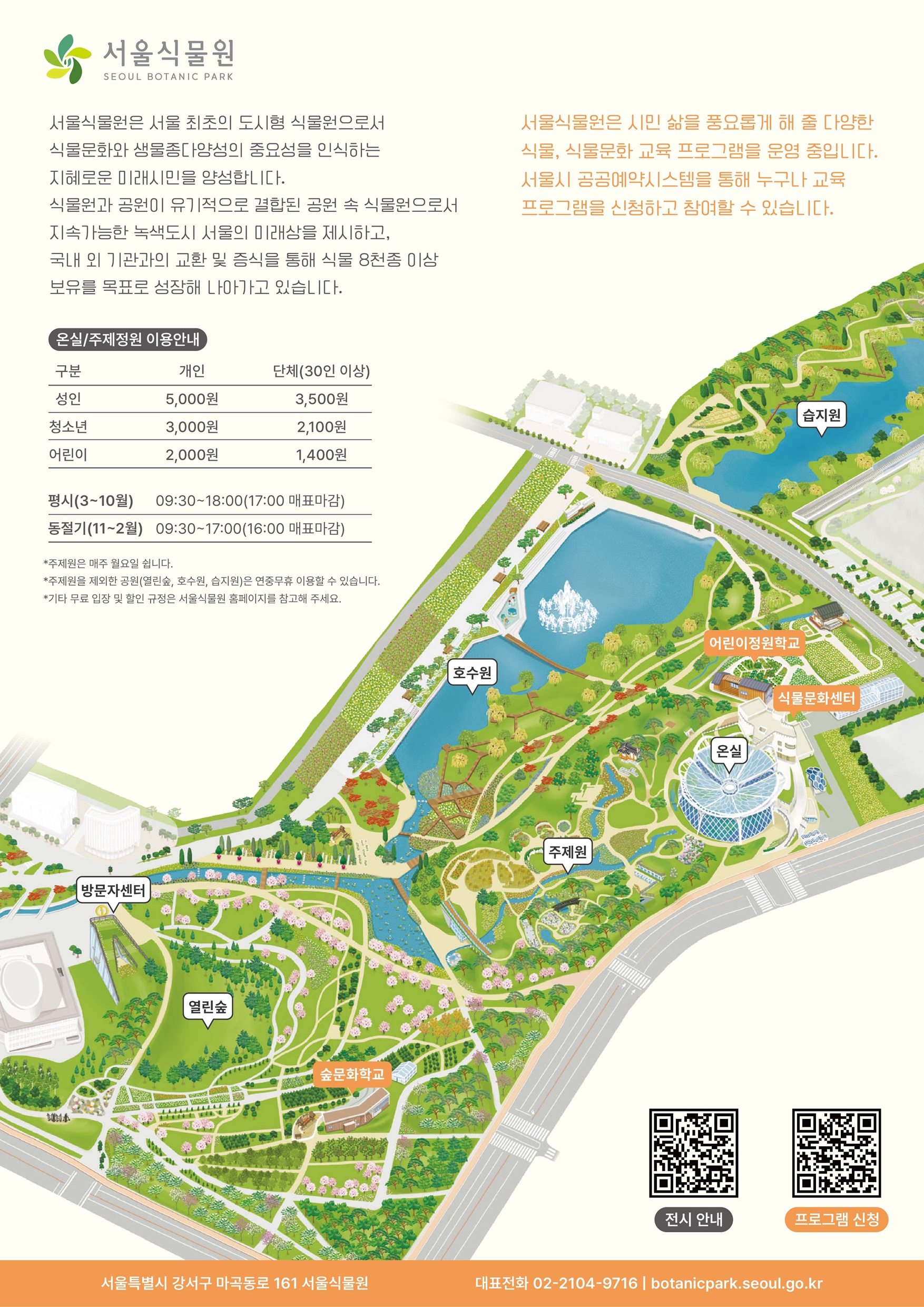 서울식물원 프로그램 안내지도 서울식물원
서울식물원은 서울 최초의 도시형 식물원으로서 식물문화와 생물종다양성의 중요성을 인식하는 지혜로운 미래시민을 양성합니다. 식물원과 공원이 유기적으로 결합된 공원 속 식물원으로서 지속가능한 녹색도시 서울의 미래상을 제시하고, 국내 외 기관과의 교환 및 증식을 통해 식물 8천종 이상 보유를 목표로 성장해 나아가고 있습니다.
온실, 주제정원 이용안내
성인 개인 5000원, 단체(30인 이상) 3500원
청소년 개인 3000원, 단체(30인 이상) 2100원
어린이 개인 2000원, 단체(30인 이상) 1400원
평시(3~10월) 09:30~18:00(17:00 매표마감)
동절기(11~2월) 09:30~17:00(16:00 매표마감)
주제원은 매주 월요일 쉽니다.
주제원을 제외한 공원(열린숲, 호수원, 습지원)은 연중무휴 이용할 수 있습니다.
기타 무료 입장 및 할인 규정은 서울식물원 홈페이지를 참고해 주세요.
서울식물원은 시민 삶을 풍요롭게 해 줄 다양한 식물, 식물문화 교육 프로그램을 운영 중입니다. 서울시 공공예약시스템을 통해 누구나 교육 프로그램을 신청하고 참여할 수 있습니다.
서울식물원 안내 지도 이미지
전시안내 QR코드, 프로그램 신청 QR 코드
서울특별시 강서구 마곡동로 161 서울식물원
대표전화 02 2104 9716
botanicpark.seoul.go.kr