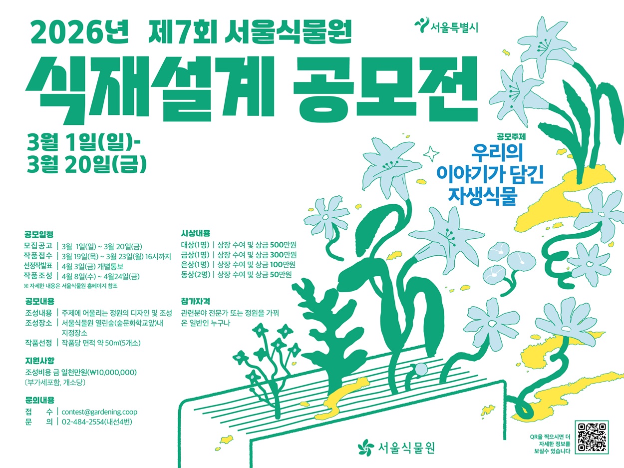 서울특별시
2026년 제7회 서울식물원 식재설계 공모전
3월1일(일) ？ 3월20일(금)
공모주제 우리의 이야기가 담긴 자생식물
공모일정
모집공고 3월1일(일) ？ 3월20일(금)
작품접수 3월19일(목) ？ 3월23일(월) 14시까지
선정작발표 4월3일(금) 개별통보
작품조성 4월8일(수) ？ 4월 24일(금)
자세한 내용은 서울식물원 홈페이지 참조
공모내용
조성내용 주제에 어울리는 정원의 디자인 및 조성
조성장소 서울식물원 열린숲(숲문화학교앞)내 지정장소
작품선정 작품당 면적 약 50제곱미터(5개소)
지원사항
조성비용 금일천만원(부가세포함, 개소당)
문의내용
접수 contest@gardening.coop
문의 02 484 2552(내선4번)
시상내용
대상(1명) 상장 수여 및 상금 500만원 
금상(1명) 상장 수여 및 상금 300만원
은상(1명) 상장 수여 및 상금 100만원
동상(2명) 상장 수여 및 상금 50만원
참가자격 관련분야 전문가 또는 정원을 가꿔온 일반인 누구나
서울식물원
QR을 찍으시면 더 자세한 정보를 보실 수 있습니다.
QR이미지
