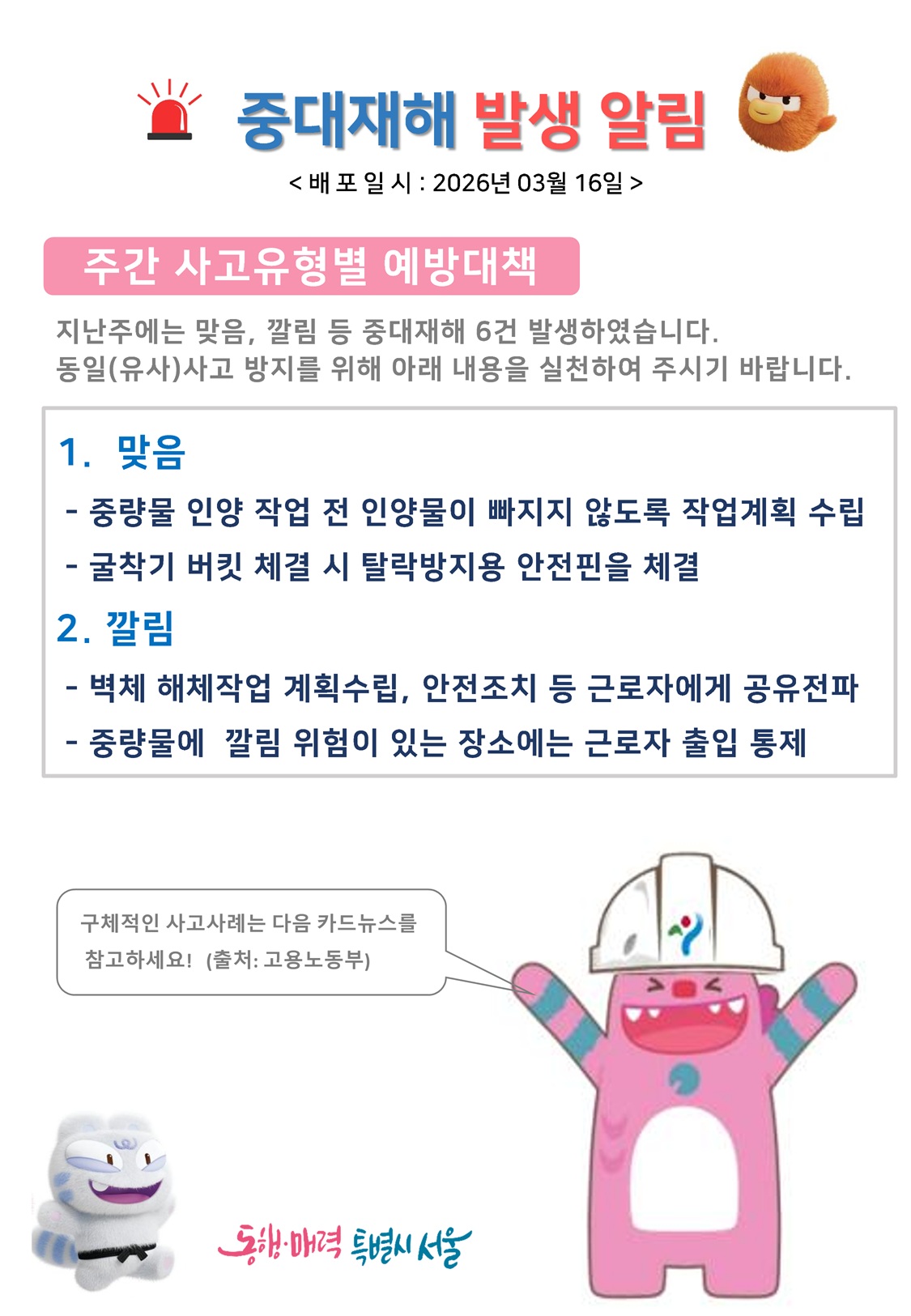 중대재해 발생 알림 배포일시 2026년 3월 16일
주간 사고유형별 예방대책
지난주에는 맞음, 깔림 등 중대재해 6건 발생하였습니다. 동일(유사) 사고 방지를 위해 아래 내용을 실천하여 주시기 바랍니다.
1 맞음 중량물 인양 작업 전 인양물이 빠지지 않도록 작업계획 수립, 굴착기 버킷 체결 시 탈락방지용 안전핀을 체결
2 깔림 벽체 해체작업 계획수립, 안전조치 등 근로자에게 공유전하, 중량물에 깔림 위험이 있는 장소에는 근로자 출입 통제
구체적인 사고사례는 다음 카드뉴스를 참고하세요. 출처 고용노동부
동행매력특별시서울