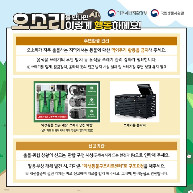 기후에너지환경부, 국립생물자원관
오소리를 만나면 이렇게 행동하세요!
주변환경 관리: 오소리가 자주 출몰하는 지역에서는 동물에 대한 먹이주기 활동을 금지해 주세요. 음식물 쓰레기의 무단 방치 등 음식물 쓰레기 관리 강화가 필요합니다. 쓰레기통 덮개, 잠금장치, 울타리 등의 접근 방지 시설 설치 및 쓰레기장 주변 청결 유지 필요
야생동물 접근 예방, 쓰레기 넘침 예방(넘어져도 잠금장치에 의해 뚜껑이 열리지 않음)사진
쓰레기통 울타리 사진
신고기관: 출몰, 위험 상황의 신고는 관할 구청, 시청(공원녹지과 또는 환경과 등)으로 연락해 주세요. 질병, 부상 개체 발견 시, 가까운 야생동물구조치료센터로 구조요청을 해주세요.
개선충증에 걸린 개체는 바로 신고하여 치료를 받게 해주세요. 그래야, 반려동물도 안전합니다.