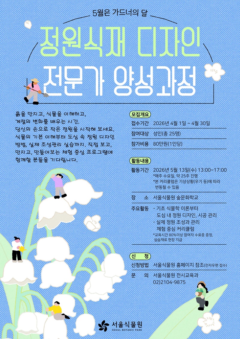 5월은 가드너의 달 정원식재 디자인 전문가 양성과정
흙을 만지고, 식물을 이해하고, 계절의 변화를 배우는 시간, 당신의 손으로 작은 정원을 시작해 보세요. 식물의 기본 이해부터 도심 속 정원 디자인 방법, 실제 조성관리 실습까지, 직접 보고, 만지고, 만들어보는 체험 중심 프로그램에 함께할 분들을 기다립니다.
모집개요
접수기간: 2026년 4월 1일 ~ 4월 30일
참여대상: 성인(총 25명)
참가비용: 80만원(1인당)
활동내용
활동기간: 2026년 5월 13일(수) 13:00~17:00
매주 수요일, 약 25주 진행, 본 커리큘럼은 기상상황(우기 등)에 따라 변동될 수 있음.
장소: 서울식물원 숲문화학교
주요활동: 기초 식물학 이론부터 도심 내 정원 디자인, 시공 관리, 실제 정원 조성과 관리 체험 중심 커리큘럼. 교육시간 80%이상 참여자 수료증 증정, 실습재료 현장 지급
신청
신청방법: 서울식물원 홈페이지 참조(전자우편 접수)
문의: 서울식물원 전시교육과 02-2104-9875
서울식물원