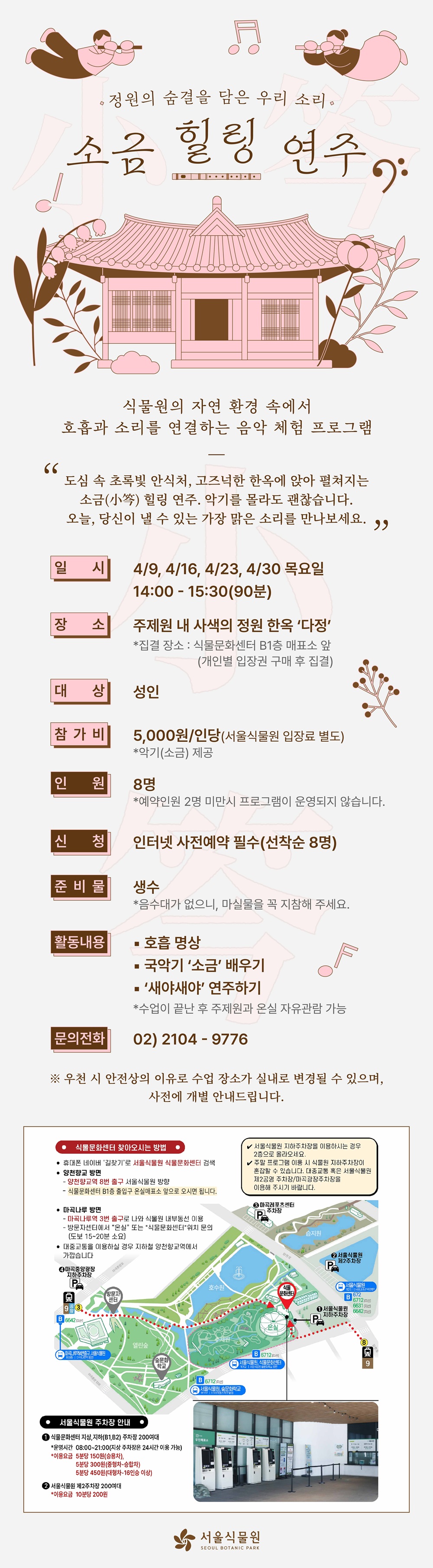 정원의 숨결을 담은 우리 소리 소금 힐링 연주
식물원의 자연 환경 속에서 호흡과 소리를 연결하는 음악 체험 프로그램
도심 속 초록빛 안식처, 고즈넉한 한옥에 앉아 펼쳐지는 소금 힐링 연주. 악기를 몰라도 괜찮습니다. 오늘, 당신이 낼 수 있는 가장 맑은 소리를 만나보세요.
일시 4월9일, 4월16일, 4월23일, 4월30일 목요일 14시부터 15시30분까지(90분)
장소 주제원 내 사색의 정원 한옥 다정(집결장소 식물문화센터 지하1층 매표소 앞, 개인별 입장권 구매 후 집결)
대상 성인
참가비 5천원 인당(서울식물원 입장료 별도), 악기(소금) 제공
인원 8명(예약인원 2명 미만 시 프로그램이 운영되지 않습니다.)
신청 인터넷 사전예약 필수(선착순 8명)
준비물 생수(음수대가 없으니, 마실물을 꼭 지참애 주세요.)
활동내용 호흡 명상, 국악기 소금 배우기, 새야새야 연주하기(수업이 끝난 후 주제원과 온실 자유관람 가능)
문의전화 02 2104 9776
우천 시 안전상의 이유로 수업 장소가 실내로 변경될 수 있으며, 사전에 개별 안내드립니다.

식물문화센터 찾아오시는 방법
휴대폰 네이버 길찾기로 서울식물원 식물문화센터 검색
양천향교역 방면: 양천향교역 8번 출구 서울식물원 방향, 식물문화센터 지하1층 출입구 온실매표소 앞으로 오시면 됩니다.
마곡나루 방면: 마곡나루역 3번 출구로 나와 식물원 내부동선 이용, 방문자센터에서 온실 또는 식물문화센터 위치 문의(도보 15에서 20분 소요), 대중교통을 이용하실 경우 지하철 양천향교역에서 가깝습니다. 
서울식물원 지하주차장을 이용하시는 경우 2층으로 올라오세요.
주말 프로그램 이용 시 식물원 지하주차장이 혼잡할 수 있습니다. 대중교통 혹은 서울식물원 제2공영 주차장, 마곡광장주차장을 이용해 주시기 바랍니다.
서울식물원 주차장 안내
1 식물문화센터 지상, 지하1,2층 주차장 200여대
운영시간 8시부터 21시까지(지상 주차장은 24시간 이용 가능)
이용요금 5분당 150원(승용차), 5분당 300원(중형차-승합차), 5분당 450원(대형차-16인승 이상)
2 서울식물원 제2주차장 200여대
이용요금 10분당 200원