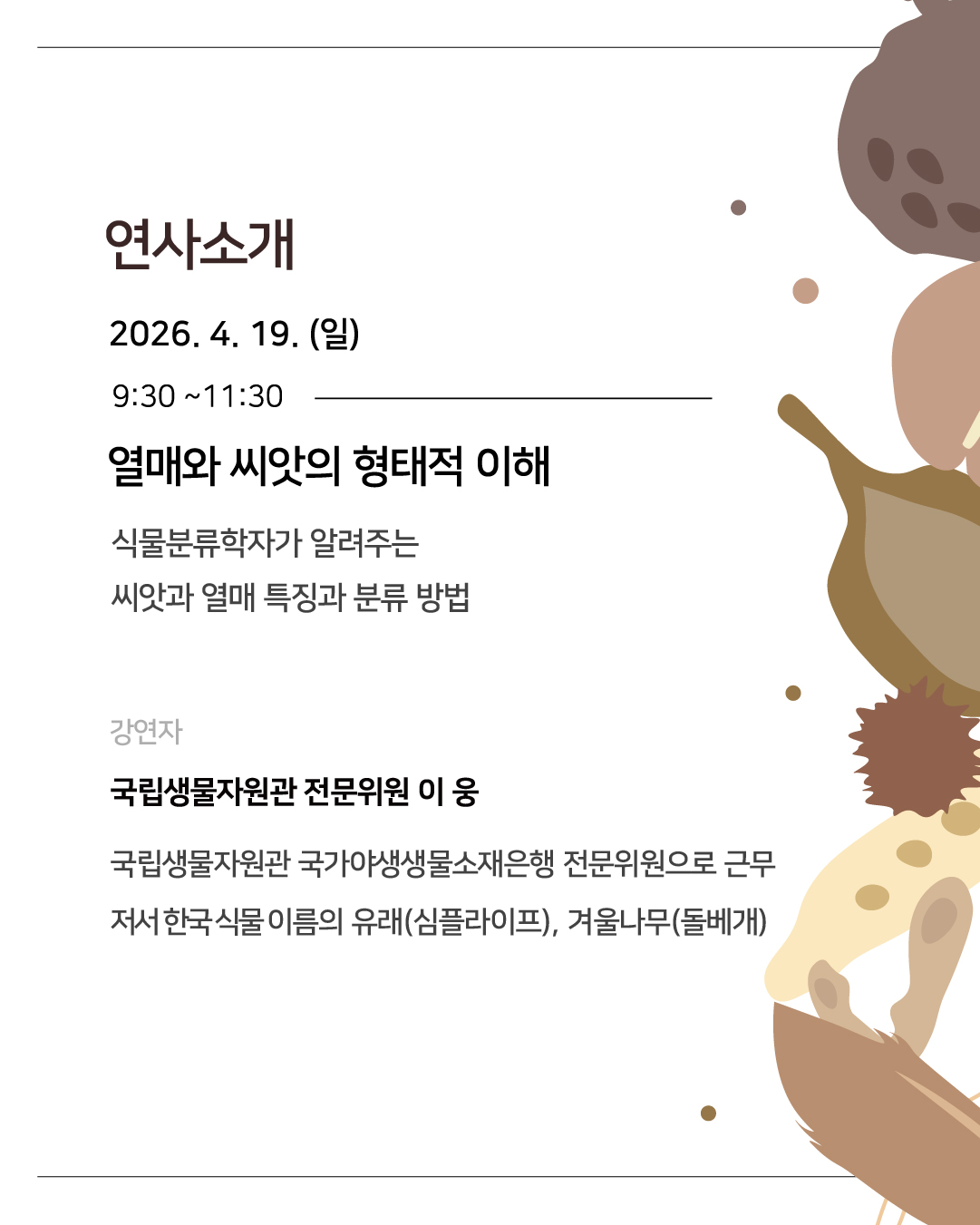 연사소개 
2026년 4월 19일 일요일 09시 30분부터 11시 30분까지
열매와 씨앗의 형태적 이해
식물분류학자가 알려주는 씨앗과 열매 특징과 분류 방법
강연자 국립생물자원관 전문위원 이웅: 국립생물자원관 국가야생생물소재은행 전문위원으로 근무, 저서 한국 식물 이름의 유래(심플라이프), 겨울나무(돌베개)