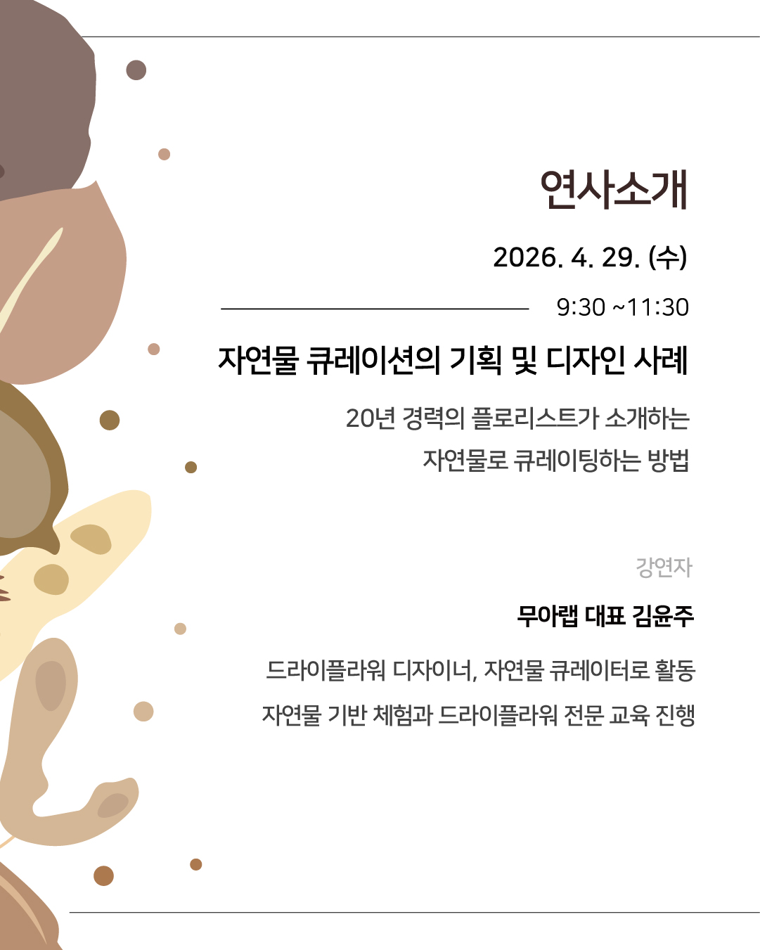연사소개 
2026년 4월 29일 수요일 09시 30분부터 11시 30분까지
자연물 큐레이션의 기획 및 디자인 사례
20년 경력의 플로리스트가 소개하는 자연물로 큐레이팅하는 방법
강연자 무아랩 대표 김윤주: 드라이플라워 디자이너, 자연물 큐레이터로 활동, 자연물 기반 체험과 드라이플라워 전문 교육 진행