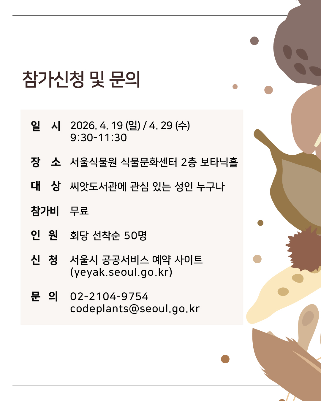 참가신청 및 문의
일시 2026년 4월 19일(일), 4월 29일(수) 09시30분부터 11시30분까지
장소 서울식물원 식물문화센터 2층 보타닉홀
대상 씨앗도서관에 관심 있는 성인 누구나
참가비 무료
인원 회당 선착순 50명
신청 서울시 공공서비스 예약 사이트(yeyak.seoul.go.kr)
문의 02 2104 9754, codeplants@seoul.go.kr