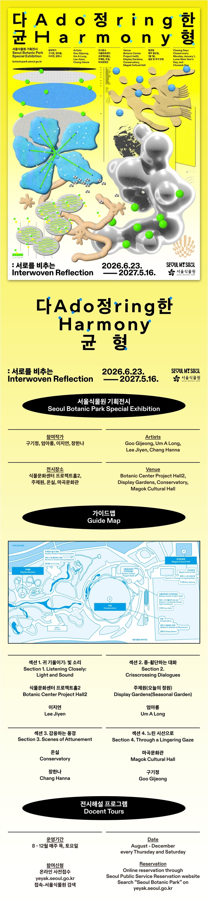 다정한 균형 Adoring Harmony
서울식물원 기획전시 Seoul Botanic Park Special Exhibition
botanicpark.seoul.go.kr
참여작가: 구기정, 엄아롱, 이지연, 장한나
Artists: Goo Gijeong, Um A Long, Lee Jiyen, Chang Hanna
전시장소: 식물문화센터 프로젝트홀2, 주제원, 온실, 마곡문화관
Venue: Botanic Center, Project Hall2, Display Gardens, Conservatory, Magok Cultural Hall
휴관일: 매주 월요일, 1월1일, 설날 및 추석 당일
Closing Days: Closed every Monday, January 1, Lunar New Year’s Day, and Chuseok Day
서로를 비추는 Interwoven Reflection
2026.6.23.-2027.5.16.
SEOUL MY SOUL
서울식물원

다정한 균형 Adoring Harmony
서로를 비추는 Interwoven Reflection
2026.6.23.-2027.5.16.

서울식물원 기획전시 Seoul Botanic Park Special Exhibition
참여작가: 구기정, 엄아롱, 이지연, 장한나
Artists: Goo Gijeong, Um A Long, Lee Jiyen, Chang Hanna
전시장소: 식물문화센터 프로젝트홀2, 주제원, 온실, 마곡문화관
Venue: Botanic Center, Project Hall2, Display Gardens, Conservatory, Magok Cultural Hall

가이드맵 Guide Map
섹션 1. 귀 기울이기: 빛 소리
Section 1. Listening Closely: Light and Sound
식물문화센터 프로젝트홀2
Botanic Center Project Hall2
이지연
Lee Jiyen

섹션 2. 종-횡단하는 대화
Section 2. Crisscrossing Dialogues
주제원(오늘의 정원)
Display Gardens(Seasonal Garden)
엄아롱
Um A Long

섹션 3. 감응하는 풍경
Section 3. Scenes of Attunement
온실
Conservatory
장한나
Chang Hanna

섹션 4. 느린 시선으로
Section 4. Through a Lingering Gaze
마곡문화관
Magok Cultural Hall
구기정
Goo Gijeong

전시해설 프로그램
Docent Tours
운영기간: 8-12월 매주 목, 토요일
Date: August ？ December every Thursday and Saturday
참여신청: 온라인 사전접수 yeyak.seoul.go.kr 접속-서울식물원 검색
Reservation: Online reservation through Seoul Public Service Reservation website Search “Seoul Botanic Park” on yeyak.seoul.go.kr
