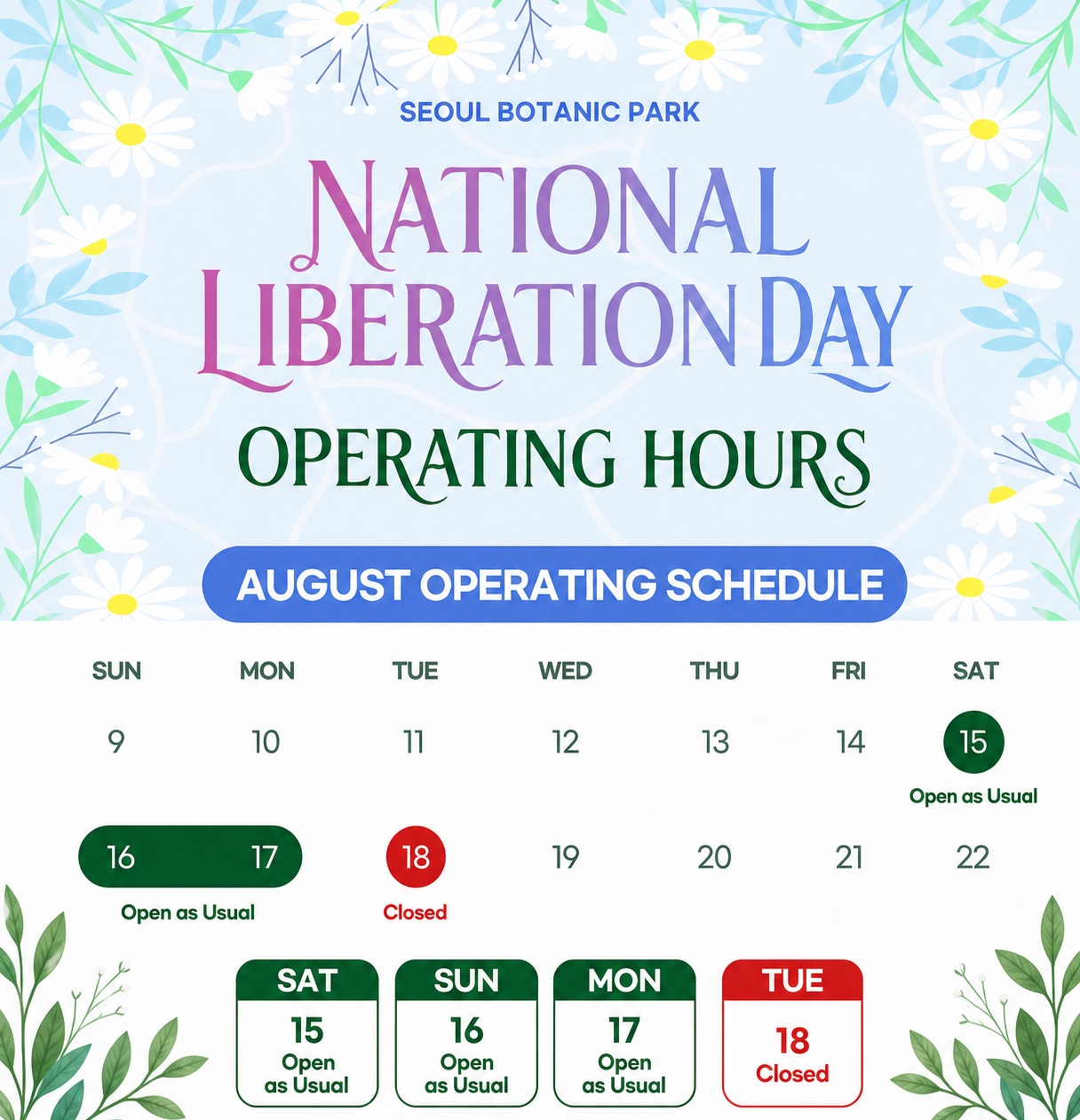 SEOUL BOTANIC PARK National Liberation Day Operating Hours August Schedule: Aug 15 (Sat) Open as usual, Aug 16 (Sun) Open as usual, Aug 17 (Mon) Open as usual, Aug 18 (Tue) Closed