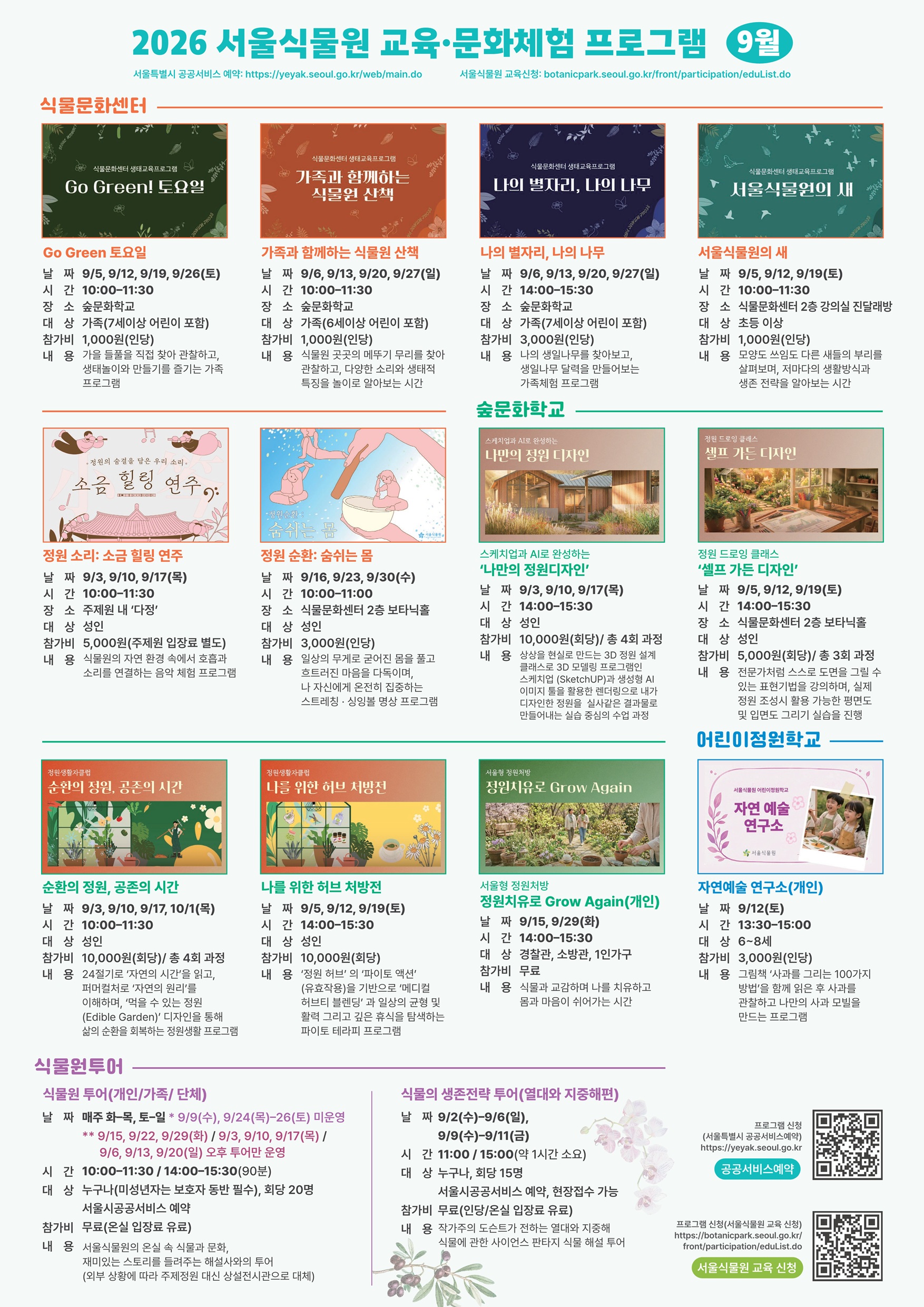 2026 서울식물원 교육·문화체험 프로그램 9월
서울특별시 공공서비스 예약: https://yeyak.seoul.go.kr/web/main.do
서울식물원 교육 신청: https://botanicpark.seoul.go.kr/front/participation/eduList.do

Go Green 토요일
날짜: 9/5, 9/12, 9/19, 9/26(토)
시간: 10:00-11:30)
장소: 숲문화학교
대상: 가족(7세이상 어린이 포함)
참가비: 1,000원(인당)
내용: 가을 들풀을 직접 찾아 관찰하고, 생태놀이와 만들기를 즐기는 가족 프로그램

가족과 함께하는 식물원 산책
날짜: 9/6, 9/13, 9/20, 9/27(일)
시간: 10:00-11:30
장소: 숲문화학교
대상: 가족(6세이상 어린이 포함)
참가비: 1,000원(인당)
내용: 식물원 곳곳의 메뚜기 무리를 찾아 관찰하고, 다양한 소리와 생태적 특징을 놀이로 알아보는 시간

나의 별자리, 나의 나무
날짜: 9/6, 9/13, 9/20, 9/27(일)
시간: 14:00-15:30
장소: 숲문화학교
대상: 가족(7세이상 어린이 포함)
참가비: 3,000원(인당)
내용: 나의 생일나무를 찾아보고, 생일나무 달력을 만들어보는 가족체험 프로그램

서울식물원의 새
날짜: 9/5, 9/12, 9/19(토)
시간: 10:00-11:30
장소: 식물문화센터 2층 강의실 진달래방
대상: 초등 이상
참가비: 1,000원(인당)
내용: 모양도 쓰임도 다른 새들의 부리를 살펴보며, 저마다의 생활방식과 생존 전략을 알아보는 시간

정원 소리: 소금 힐링 연주
날짜: 9/3, 9/10, 9/17(목)
시간: 10:00-11:30
장소: 주제원 내 ‘다정’
대상: 성인
참가비: 5,000원(주제원 입장료 별도)
내용: 식물원의 자연 환경 속에서 호흡과 소리를 연결하는 음악 체험 프로그램

정원순환: 숨쉬는 몸
날짜: 9/16, 9/23, 9/30(수)
시간: 10:00-11:00
장소: 식물문화센터 2층 보타닉홀
대상: 성인
참가비: 3,000원(인당)
내용: 일상의 무게로 굳어진 몸을 풀고 흐트러진 마음을 다독이며, 나 자신에게 온전히 집중하는 스트레칭 · 싱잉볼 명상 프로그램

스케치업과 AI로 완성하는 ‘나만의 정원디자인’
날짜: 9/3, 9/10, 9/17(목)
시간: 14:00-15:30
장소: 숲문화학교
대상: 성인
참가비: 10,000원(회당) / 총 4회 과정
내용: 상상을 현실로 만드는 3D 정원 설계 클래스로 3D 모델링 프로그램인 스케치업(SketchUP)과 생성형 AI 이미지 툴을 활용한 렌더링으로 내가 디자인한 정원을 실사같은 결과물로 만들어내는 실습 중심의 수업 과정

정원 드로잉 클래스 ‘셀프 가든 디자인’
날짜: 9/5, 9/12, 9/19(토)
시간: 14:00-15:30
장소: 식물문화센터 2층 보타닉홀
대상: 성인
참가비: 5,000원(회당) / 총 3회 과정
내용: 전문가처럼 스스로 도면을 그릴 수 있는 표현기법을 강의하며, 실제 정원 조성시 활용 가능한 평면도 및 입면도 그리기 실습을 진행

순환의 정원, 공존의 시간
날짜: 9/3, 9/10, 9/17(목)
시간: 10:00-11:30
장소: 숲문화학교
대상: 성인
참가비: 10,000원(회당) / 총 4회 과정
내용: 24절기로 ‘자연의 시간’을 읽고, 퍼머컬처로 ‘자연의 원리’를 이해하며, ‘먹을 수 있는 정원(Edible Garden)’ 디자인을 통해 삶의 순환을 회복하는 정원생활 프로그램

나를 위한 허브 처방전
날짜: 9/5, 9/12, 9/19(토)
시간: 14:00-15:30
장소: 숲문화학교
대상: 성인
참가비: 10,000원(회당)
내용: ‘정원 허브’의 ‘파이토 액션’(유효작용)을 기반으로 ‘메디컬 허브티 블렌딩’과 일상의 균형 및 활력 그리고 깊은 휴식을 탐색하는 파이토 테라피 프로그램

서울형 정원처방 정원치유로 Grow Again(개인)
날짜: 9/15, 9/29(화)
시간: 14:00-15:30
장소: 숲문화학교
대상: 경찰관, 소방관, 1인가구
참가비: 무료
내용: 식물과 교감하며 나를 치유하고 몸과 마음이 쉬어가는 시간

자연예술 연구소(개인)
날짜: 9/12(토)
시간: 13:30-15:00
장소: 어린이정원학교
대상: 6~8세
참가비: 3,000원(인당)
내용: 그림책 ‘사과를 그리는 100가지 방법’을 함께 읽은 후 사과를 관찰하고 나만의 사과 모빌을 만드는 프로그램

식물원 투어(개인/가족/단체)
날짜: 매주 화-목, 토-일
*9/9(수), 9/24(목)-9/26(토) 미운영
**9/15, 9/22, 9/29(화) / 9/3, 9/10, 9/17(목) / 9/6, 9/13, 9/20(일) 오후 투어만 운영
시간: 10:00-11:30 / 14:00-15:30 (90분)
대상: 누구나(미성년자는 보호자 동반 필수), 회당 20명, 서울시 공공서비스예약
참가비: 무료(온실 입장료 별도)
내용: 서울식물원의 온실 속 식물과 문화, 재미있는 스토리를 들려주는 해설사와의 투어(외부 상황에 따라 주제정원 대신 상설전시관으로 대체)

식물의 생존전략 투어(열대와 지중해편)
날짜: 9/2(수)-9/6(일), 9/9(수)-9/11(금)
시간: 11:00 / 15:00(약 1시간 소요)
대상: 누구나, 회당 15명, 서울시 공공서비스예약, 현장접수 가능
참가비: 무료(온실 입장료 별도)
내용: 작가주의 ***가 전하는 열대와 지중해 식물에 관한 사이언스 판타지 식물 해설 투어