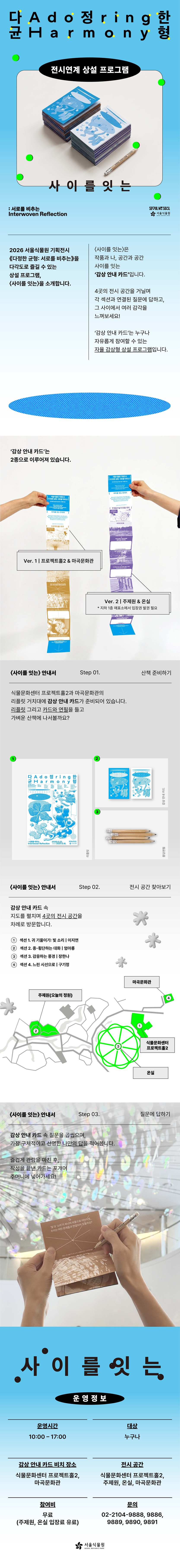 다정한 균형 Adoring Harmony
전시연계 상설 프로그램
사이를잇는
: 서로를 비추는 Interwoven Reflection
SEOUL MY SOUL 
서울식물원 SEOUL BOTANIC PARK

2026 서울식물원 기획전시 ‘다정한 균형: 서로를 비추는’을 다각도로 즐길 수 있는 상설 프로그램, ‘사이를 잇는’을 소개합니다.
‘사이를 잇는’은 작품과 나, 공간과 공간 사이를 잇는 ‘감상 안내 카드’입니다.
4곳의 전시 공간을 거닐며 각 섹션과 연결된 질문에 답하고, 그 사이에서 여러 감각을 느껴보세요!
‘감상 안내 카드’는 누구나 자유롭게 참여할 수 있는 자율 감상형 상설 프로그램입니다.

‘감상 안내 카드’는 2종으로 이루어져 있습니다.
Ver.1 프로젝트홀2, 마곡문화관
Ver.2 주제원 & 온실(지하1층 매표소에서 입장권 발권 필요)

‘사이를 잇는’안내서 Step 01. 산책 준비하기
식물문화센터 프로젝트홀2과 마곡문화관의 리플릿 거치대에 감상 안내 카드가 준비되어 있습니다.
리플릿 그리고 카드와 연필을 들고 가벼운 산책에 나서볼까요?
1)	리플릿
2)	감상 안내 카드
3)	몽당연필
‘사이를 잇는’안내서 Step 02. 전시 공간 찾아보기
감상 안내 카드 속 지도를 펼치며 4곳의 전시 공간을 차례로 방문합니다.
1 섹션 1. 귀 기울이기: 빛 소리 (이지연) 식물문화센터 프로젝트홀2
2 섹션 2. 종-횡단하는 대화 (엄아롱) 주제원(오늘의 정원)
3 섹션 3. 감응하는 풍경 (장한나) 온실
4 섹션 4. 느린 시선으로 (구기정) 마곡문화관

‘사이를 잇는’안내서 Step 03. 질문에 답하기
감상 안내 카드 속 질문을 곱씹으며, 가장 구체적이고 선명한 나만의 답을 적어봅니다.
즐겁게 관람을 마친 후, 작성을 끝낸 카드는 포개어 주머니에 넣어가세요!

사이를 잇는 운영정보
운영시간: 10:00-17:00
대상: 누구나
김상 안내 카드 비치 장소: 식물문화센터 프로젝트홀2, 마곡문화관
전시 공간: 식물문화센터 프로젝트홀2, 주제원, 온실, 마곡문화관
참여비: 무료 (주제원, 온실 입장료 유료)
문의: 02-2104-9888, 9886, 9889, 9890, 9891
서울식물원 SEOUL BOTANIC PARK